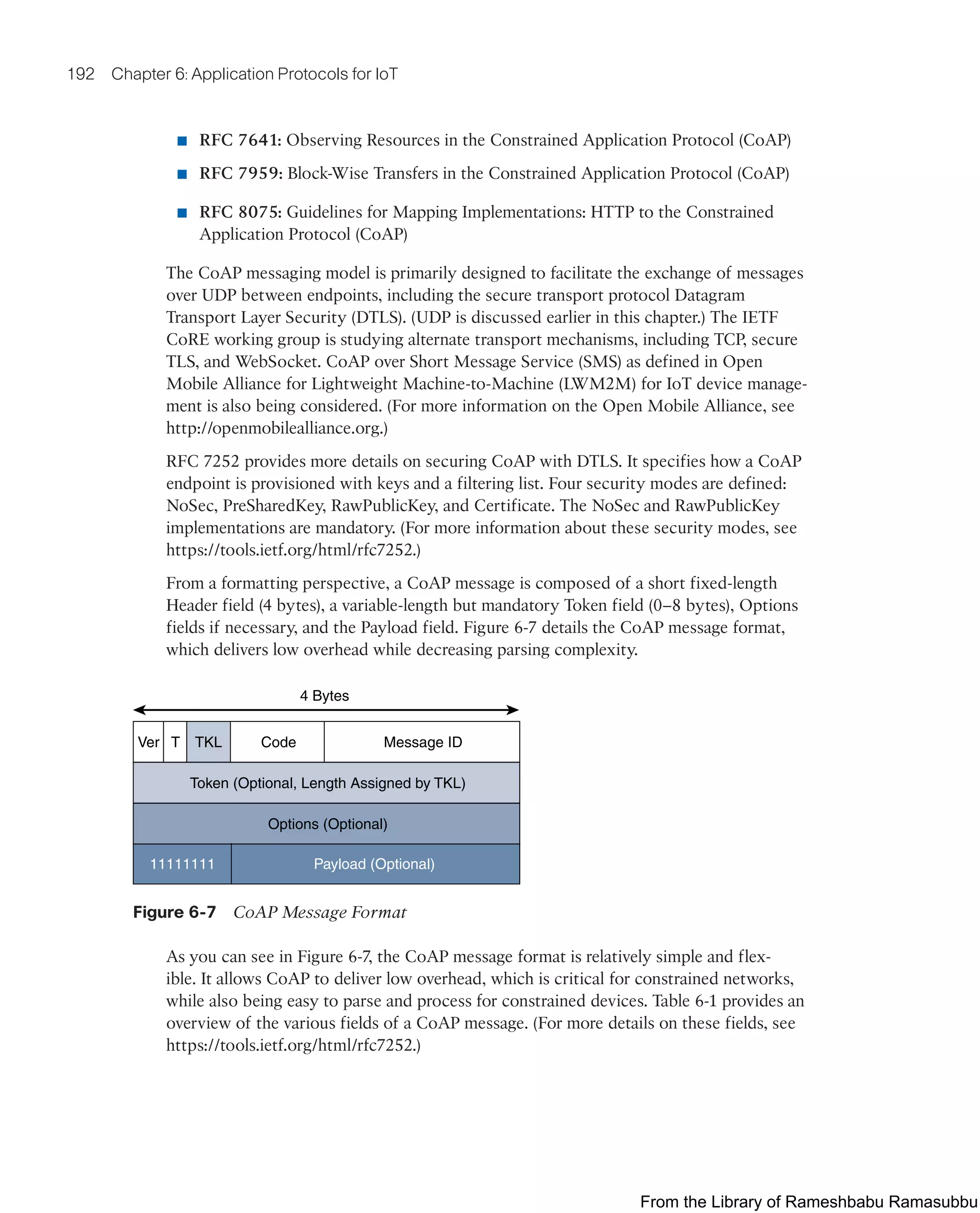 192 Chapter 6: Application Protocols for IoT
■ RFC 7641: Observing Resources in the Constrained Application Protocol (CoAP)
■ RFC 7959: Block-Wise Transfers in the Constrained Application Protocol (CoAP)
■ RFC 8075: Guidelines for Mapping Implementations: HTTP to the Constrained
Application Protocol (CoAP)
The CoAP messaging model is primarily designed to facilitate the exchange of messages
over UDP between endpoints, including the secure transport protocol Datagram
Transport Layer Security (DTLS). (UDP is discussed earlier in this chapter.) The IETF
CoRE working group is studying alternate transport mechanisms, including TCP, secure
TLS, and WebSocket. CoAP over Short Message Service (SMS) as defined in Open
Mobile Alliance for Lightweight Machine-to-Machine (LWM2M) for IoT device manage-
ment is also being considered. (For more information on the Open Mobile Alliance, see
http://openmobilealliance.org.)
RFC 7252 provides more details on securing CoAP with DTLS. It specifies how a CoAP
endpoint is provisioned with keys and a filtering list. Four security modes are defined:
NoSec, PreSharedKey, RawPublicKey, and Certificate. The NoSec and RawPublicKey
implementations are mandatory. (For more information about these security modes, see
https://tools.ietf.org/html/rfc7252.)
From a formatting perspective, a CoAP message is composed of a short fixed-length
Header field (4 bytes), a variable-length but mandatory Token field (0–8 bytes), Options
fields if necessary, and the Payload field. Figure 6-7 details the CoAP message format,
which delivers low overhead while decreasing parsing complexity.
Payload (Optional)
Options (Optional)
Token (Optional, Length Assigned by TKL)
Message ID
Code
4 Bytes
TKL
T
Ver
11111111
Figure 6-7 CoAP Message Format
As you can see in Figure 6-7, the CoAP message format is relatively simple and flex-
ible. It allows CoAP to deliver low overhead, which is critical for constrained networks,
while also being easy to parse and process for constrained devices. Table 6-1 provides an
overview of the various fields of a CoAP message. (For more details on these fields, see
https://tools.ietf.org/html/rfc7252.)
From the Library of Rameshbabu Ramasubbu
 