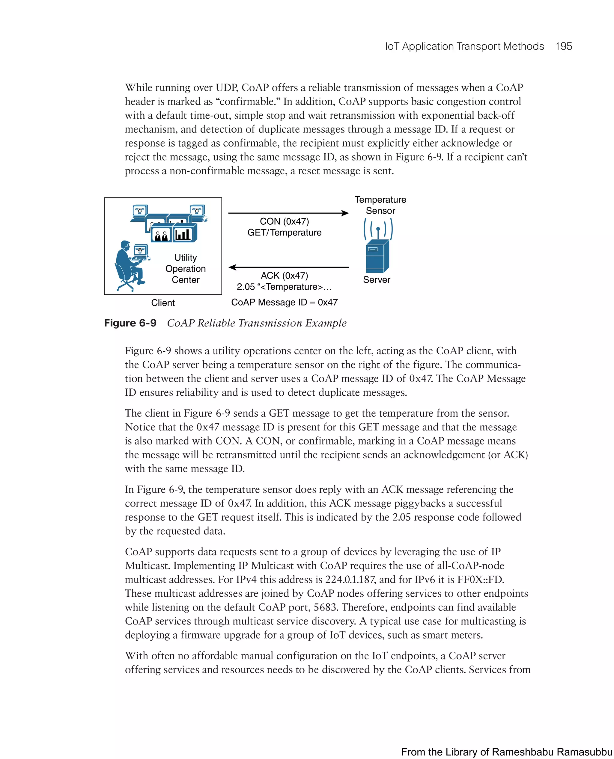 IoT Application Transport Methods 195
While running over UDP, CoAP offers a reliable transmission of messages when a CoAP
header is marked as “confirmable.” In addition, CoAP supports basic congestion control
with a default time-out, simple stop and wait retransmission with exponential back-off
mechanism, and detection of duplicate messages through a message ID. If a request or
response is tagged as confirmable, the recipient must explicitly either acknowledge or
reject the message, using the same message ID, as shown in Figure 6-9. If a recipient can’t
process a non-confirmable message, a reset message is sent.
Utility
Operation
Center
Client
CON (0x47)
GET/Temperature
Temperature
Sensor
Server
ACK (0x47)
2.05 “<Temperature>…
CoAP Message ID = 0x47
Figure 6-9 CoAP Reliable Transmission Example
Figure 6-9 shows a utility operations center on the left, acting as the CoAP client, with
the CoAP server being a temperature sensor on the right of the figure. The communica-
tion between the client and server uses a CoAP message ID of 0x47. The CoAP Message
ID ensures reliability and is used to detect duplicate messages.
The client in Figure 6-9 sends a GET message to get the temperature from the sensor.
Notice that the 0x47 message ID is present for this GET message and that the message
is also marked with CON. A CON, or confirmable, marking in a CoAP message means
the message will be retransmitted until the recipient sends an acknowledgement (or ACK)
with the same message ID.
In Figure 6-9, the temperature sensor does reply with an ACK message referencing the
correct message ID of 0x47. In addition, this ACK message piggybacks a successful
response to the GET request itself. This is indicated by the 2.05 response code followed
by the requested data.
CoAP supports data requests sent to a group of devices by leveraging the use of IP
Multicast. Implementing IP Multicast with CoAP requires the use of all-CoAP-node
multicast addresses. For IPv4 this address is 224.0.1.187, and for IPv6 it is FF0X::FD.
These multicast addresses are joined by CoAP nodes offering services to other endpoints
while listening on the default CoAP port, 5683. Therefore, endpoints can find available
CoAP services through multicast service discovery. A typical use case for multicasting is
deploying a firmware upgrade for a group of IoT devices, such as smart meters.
With often no affordable manual configuration on the IoT endpoints, a CoAP server
offering services and resources needs to be discovered by the CoAP clients. Services from
From the Library of Rameshbabu Ramasubbu
 