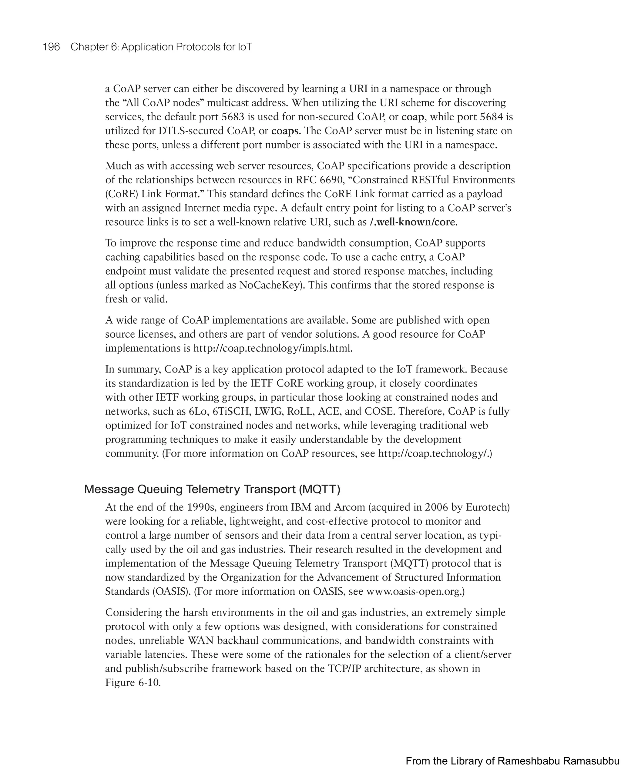 196 Chapter 6: Application Protocols for IoT
a CoAP server can either be discovered by learning a URI in a namespace or through
the “All CoAP nodes” multicast address. When utilizing the URI scheme for discovering
services, the default port 5683 is used for non-secured CoAP, or coap, while port 5684 is
utilized for DTLS-secured CoAP, or coaps. The CoAP server must be in listening state on
these ports, unless a different port number is associated with the URI in a namespace.
Much as with accessing web server resources, CoAP specifications provide a description
of the relationships between resources in RFC 6690, “Constrained RESTful Environments
(CoRE) Link Format.” This standard defines the CoRE Link format carried as a payload
with an assigned Internet media type. A default entry point for listing to a CoAP server’s
resource links is to set a well-known relative URI, such as /.well-known/core.
To improve the response time and reduce bandwidth consumption, CoAP supports
caching capabilities based on the response code. To use a cache entry, a CoAP
endpoint must validate the presented request and stored response matches, including
all options (unless marked as NoCacheKey). This confirms that the stored response is
fresh or valid.
A wide range of CoAP implementations are available. Some are published with open
source licenses, and others are part of vendor solutions. A good resource for CoAP
implementations is http://coap.technology/impls.html.
In summary, CoAP is a key application protocol adapted to the IoT framework. Because
its standardization is led by the IETF CoRE working group, it closely coordinates
with other IETF working groups, in particular those looking at constrained nodes and
networks, such as 6Lo, 6TiSCH, LWIG, RoLL, ACE, and COSE. Therefore, CoAP is fully
optimized for IoT constrained nodes and networks, while leveraging traditional web
programming techniques to make it easily understandable by the development
community. (For more information on CoAP resources, see http://coap.technology/.)
Message Queuing Telemetry Transport (MQTT)
At the end of the 1990s, engineers from IBM and Arcom (acquired in 2006 by Eurotech)
were looking for a reliable, lightweight, and cost-effective protocol to monitor and
control a large number of sensors and their data from a central server location, as typi-
cally used by the oil and gas industries. Their research resulted in the development and
implementation of the Message Queuing Telemetry Transport (MQTT) protocol that is
now standardized by the Organization for the Advancement of Structured Information
Standards (OASIS). (For more information on OASIS, see www.oasis-open.org.)
Considering the harsh environments in the oil and gas industries, an extremely simple
protocol with only a few options was designed, with considerations for constrained
nodes, unreliable WAN backhaul communications, and bandwidth constraints with
variable latencies. These were some of the rationales for the selection of a client/server
and publish/subscribe framework based on the TCP/IP architecture, as shown in
Figure 6-10.
From the Library of Rameshbabu Ramasubbu
 