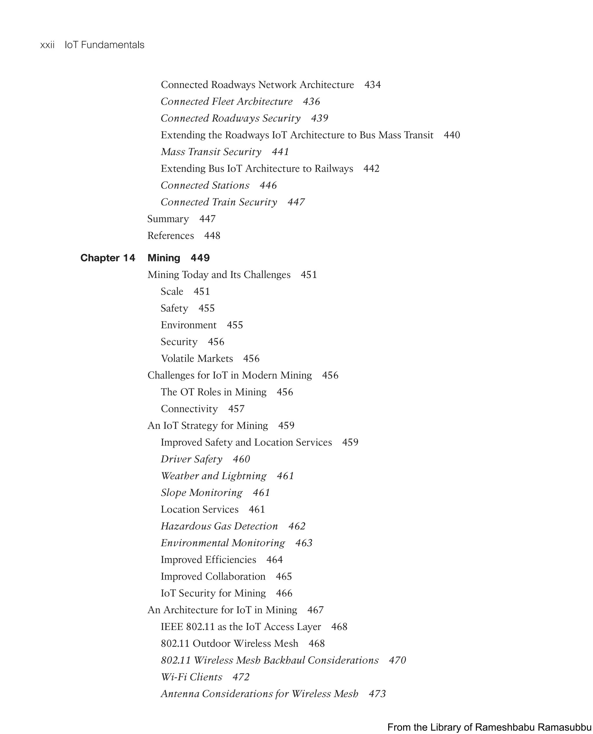 xxii IoT Fundamentals
Connected Roadways Network Architecture 434
Connected Fleet Architecture 436
Connected Roadways Security 439
Extending the Roadways IoT Architecture to Bus Mass Transit 440
Mass Transit Security 441
Extending Bus IoT Architecture to Railways 442
Connected Stations 446
Connected Train Security 447
Summary 447
References 448
Chapter 14 Mining 449
Mining Today and Its Challenges 451
Scale 451
Safety 455
Environment 455
Security 456
Volatile Markets 456
Challenges for IoT in Modern Mining 456
The OT Roles in Mining 456
Connectivity 457
An IoT Strategy for Mining 459
Improved Safety and Location Services 459
Driver Safety 460
Weather and Lightning 461
Slope Monitoring 461
Location Services 461
Hazardous Gas Detection 462
Environmental Monitoring 463
Improved Efficiencies 464
Improved Collaboration 465
IoT Security for Mining 466
An Architecture for IoT in Mining 467
IEEE 802.11 as the IoT Access Layer 468
802.11 Outdoor Wireless Mesh 468
802.11 Wireless Mesh Backhaul Considerations 470
Wi-Fi Clients 472
Antenna Considerations for Wireless Mesh 473
From the Library of Rameshbabu Ramasubbu
 