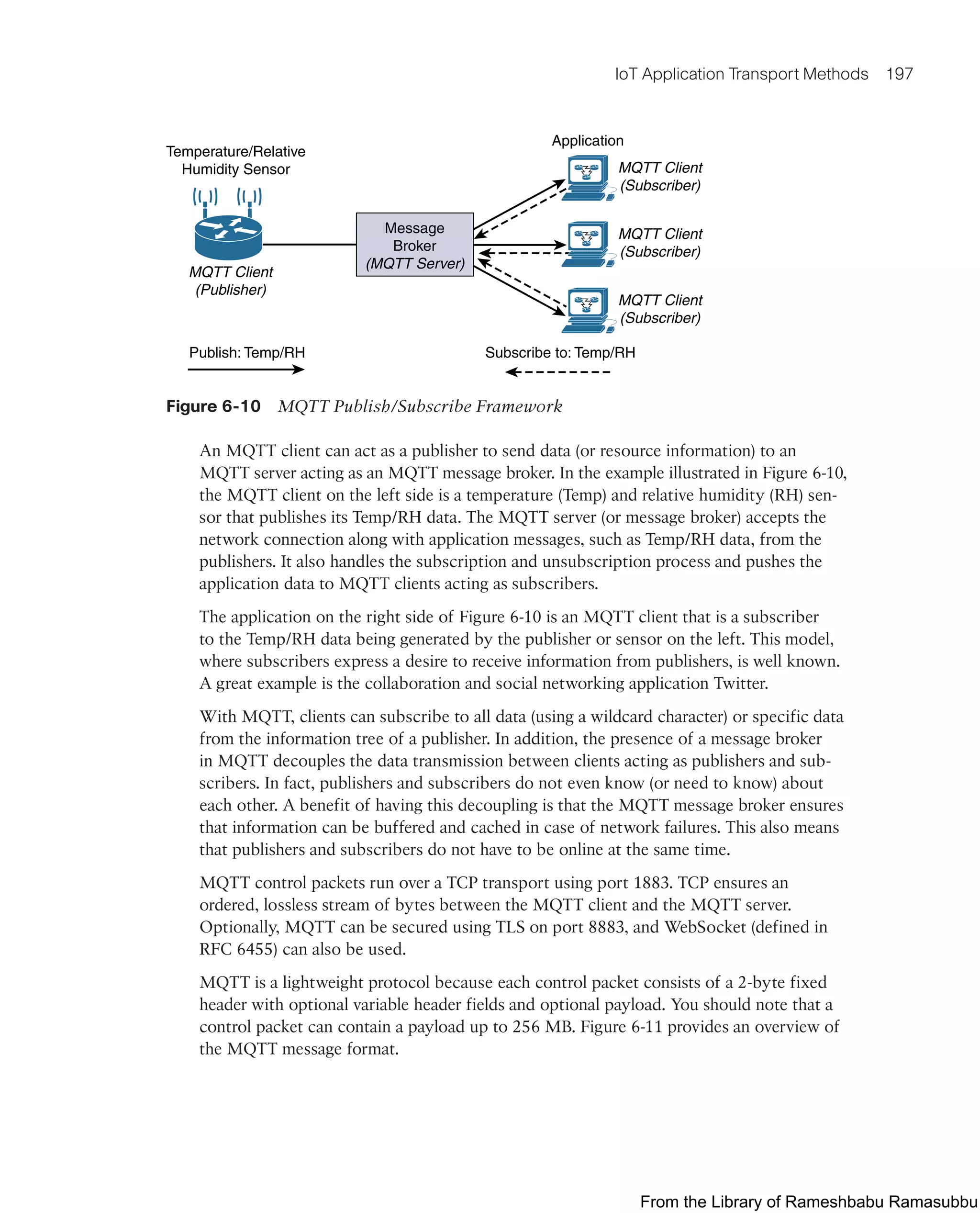 IoT Application Transport Methods 197
Temperature/Relative
Humidity Sensor
Application
MQTT Client
(Subscriber)
MQTT Client
(Subscriber)
MQTT Client
(Subscriber)
MQTT Client
(Publisher)
Publish: Temp/RH Subscribe to: Temp/RH
Message
Broker
(MQTT Server)
Figure 6-10 MQTT Publish/Subscribe Framework
An MQTT client can act as a publisher to send data (or resource information) to an
MQTT server acting as an MQTT message broker. In the example illustrated in Figure 6-10,
the MQTT client on the left side is a temperature (Temp) and relative humidity (RH) sen-
sor that publishes its Temp/RH data. The MQTT server (or message broker) accepts the
network connection along with application messages, such as Temp/RH data, from the
publishers. It also handles the subscription and unsubscription process and pushes the
application data to MQTT clients acting as subscribers.
The application on the right side of Figure 6-10 is an MQTT client that is a subscriber
to the Temp/RH data being generated by the publisher or sensor on the left. This model,
where subscribers express a desire to receive information from publishers, is well known.
A great example is the collaboration and social networking application Twitter.
With MQTT, clients can subscribe to all data (using a wildcard character) or specific data
from the information tree of a publisher. In addition, the presence of a message broker
in MQTT decouples the data transmission between clients acting as publishers and sub-
scribers. In fact, publishers and subscribers do not even know (or need to know) about
each other. A benefit of having this decoupling is that the MQTT message broker ensures
that information can be buffered and cached in case of network failures. This also means
that publishers and subscribers do not have to be online at the same time.
MQTT control packets run over a TCP transport using port 1883. TCP ensures an
ordered, lossless stream of bytes between the MQTT client and the MQTT server.
Optionally, MQTT can be secured using TLS on port 8883, and WebSocket (defined in
RFC 6455) can also be used.
MQTT is a lightweight protocol because each control packet consists of a 2-byte fixed
header with optional variable header fields and optional payload. You should note that a
control packet can contain a payload up to 256 MB. Figure 6-11 provides an overview of
the MQTT message format.
From the Library of Rameshbabu Ramasubbu
 