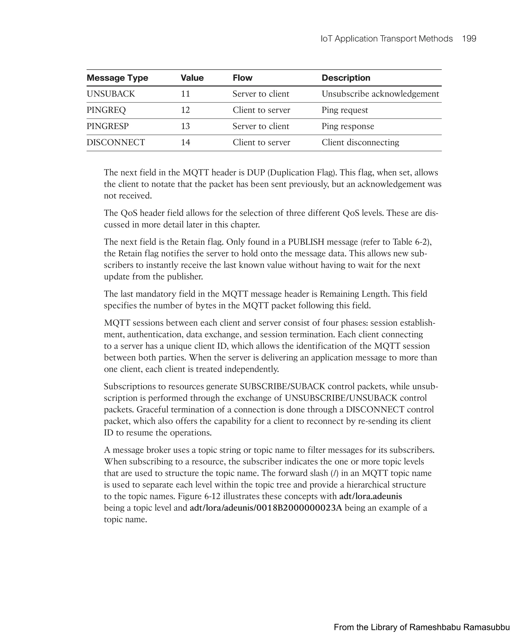 IoT Application Transport Methods 199
Message Type Value Flow Description
UNSUBACK 11 Server to client Unsubscribe acknowledgement
PINGREQ 12 Client to server Ping request
PINGRESP 13 Server to client Ping response
DISCONNECT 14 Client to server Client disconnecting
The next field in the MQTT header is DUP (Duplication Flag). This flag, when set, allows
the client to notate that the packet has been sent previously, but an acknowledgement was
not received.
The QoS header field allows for the selection of three different QoS levels. These are dis-
cussed in more detail later in this chapter.
The next field is the Retain flag. Only found in a PUBLISH message (refer to Table 6-2),
the Retain flag notifies the server to hold onto the message data. This allows new sub-
scribers to instantly receive the last known value without having to wait for the next
update from the publisher.
The last mandatory field in the MQTT message header is Remaining Length. This field
specifies the number of bytes in the MQTT packet following this field.
MQTT sessions between each client and server consist of four phases: session establish-
ment, authentication, data exchange, and session termination. Each client connecting
to a server has a unique client ID, which allows the identification of the MQTT session
between both parties. When the server is delivering an application message to more than
one client, each client is treated independently.
Subscriptions to resources generate SUBSCRIBE/SUBACK control packets, while unsub-
scription is performed through the exchange of UNSUBSCRIBE/UNSUBACK control
packets. Graceful termination of a connection is done through a DISCONNECT control
packet, which also offers the capability for a client to reconnect by re-sending its client
ID to resume the operations.
A message broker uses a topic string or topic name to filter messages for its subscribers.
When subscribing to a resource, the subscriber indicates the one or more topic levels
that are used to structure the topic name. The forward slash (/) in an MQTT topic name
is used to separate each level within the topic tree and provide a hierarchical structure
to the topic names. Figure 6-12 illustrates these concepts with adt/lora.adeunis
being a topic level and adt/lora/adeunis/0018B2000000023A being an example of a
topic name.
From the Library of Rameshbabu Ramasubbu
 