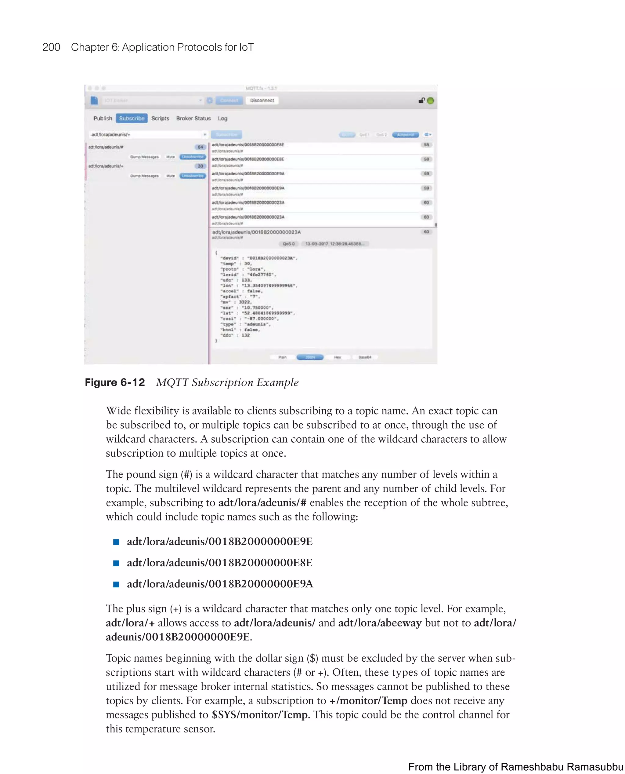 200 Chapter 6: Application Protocols for IoT
Figure 6-12 MQTT Subscription Example
Wide flexibility is available to clients subscribing to a topic name. An exact topic can
be subscribed to, or multiple topics can be subscribed to at once, through the use of
wildcard characters. A subscription can contain one of the wildcard characters to allow
subscription to multiple topics at once.
The pound sign (#) is a wildcard character that matches any number of levels within a
topic. The multilevel wildcard represents the parent and any number of child levels. For
example, subscribing to adt/lora/adeunis/# enables the reception of the whole subtree,
which could include topic names such as the following:
■ adt/lora/adeunis/0018B20000000E9E
■ adt/lora/adeunis/0018B20000000E8E
■ adt/lora/adeunis/0018B20000000E9A
The plus sign (+) is a wildcard character that matches only one topic level. For example,
adt/lora/+ allows access to adt/lora/adeunis/ and adt/lora/abeeway but not to adt/lora/
adeunis/0018B20000000E9E.
Topic names beginning with the dollar sign ($) must be excluded by the server when sub-
scriptions start with wildcard characters (# or +). Often, these types of topic names are
utilized for message broker internal statistics. So messages cannot be published to these
topics by clients. For example, a subscription to +/monitor/Temp does not receive any
messages published to $SYS/monitor/Temp. This topic could be the control channel for
this temperature sensor.
From the Library of Rameshbabu Ramasubbu
 