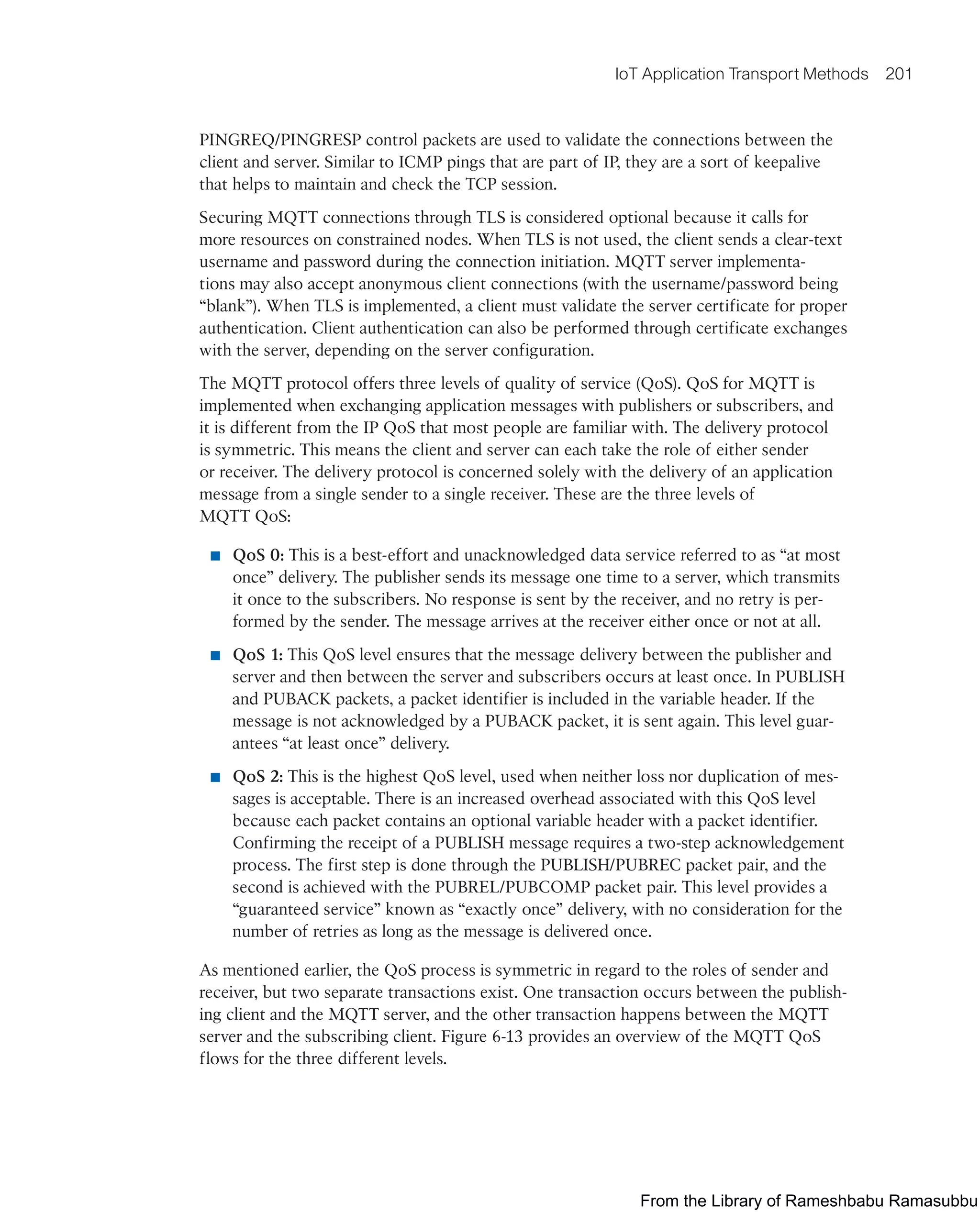 IoT Application Transport Methods 201
PINGREQ/PINGRESP control packets are used to validate the connections between the
client and server. Similar to ICMP pings that are part of IP, they are a sort of keepalive
that helps to maintain and check the TCP session.
Securing MQTT connections through TLS is considered optional because it calls for
more resources on constrained nodes. When TLS is not used, the client sends a clear-text
username and password during the connection initiation. MQTT server implementa-
tions may also accept anonymous client connections (with the username/password being
“blank”). When TLS is implemented, a client must validate the server certificate for proper
authentication. Client authentication can also be performed through certificate exchanges
with the server, depending on the server configuration.
The MQTT protocol offers three levels of quality of service (QoS). QoS for MQTT is
implemented when exchanging application messages with publishers or subscribers, and
it is different from the IP QoS that most people are familiar with. The delivery protocol
is symmetric. This means the client and server can each take the role of either sender
or receiver. The delivery protocol is concerned solely with the delivery of an application
message from a single sender to a single receiver. These are the three levels of
MQTT QoS:
■ QoS 0: This is a best-effort and unacknowledged data service referred to as “at most
once” delivery. The publisher sends its message one time to a server, which transmits
it once to the subscribers. No response is sent by the receiver, and no retry is per-
formed by the sender. The message arrives at the receiver either once or not at all.
■ QoS 1: This QoS level ensures that the message delivery between the publisher and
server and then between the server and subscribers occurs at least once. In PUBLISH
and PUBACK packets, a packet identifier is included in the variable header. If the
message is not acknowledged by a PUBACK packet, it is sent again. This level guar-
antees “at least once” delivery.
■ QoS 2: This is the highest QoS level, used when neither loss nor duplication of mes-
sages is acceptable. There is an increased overhead associated with this QoS level
because each packet contains an optional variable header with a packet identifier.
Confirming the receipt of a PUBLISH message requires a two-step acknowledgement
process. The first step is done through the PUBLISH/PUBREC packet pair, and the
second is achieved with the PUBREL/PUBCOMP packet pair. This level provides a
“guaranteed service” known as “exactly once” delivery, with no consideration for the
number of retries as long as the message is delivered once.
As mentioned earlier, the QoS process is symmetric in regard to the roles of sender and
receiver, but two separate transactions exist. One transaction occurs between the publish-
ing client and the MQTT server, and the other transaction happens between the MQTT
server and the subscribing client. Figure 6-13 provides an overview of the MQTT QoS
flows for the three different levels.
From the Library of Rameshbabu Ramasubbu
 