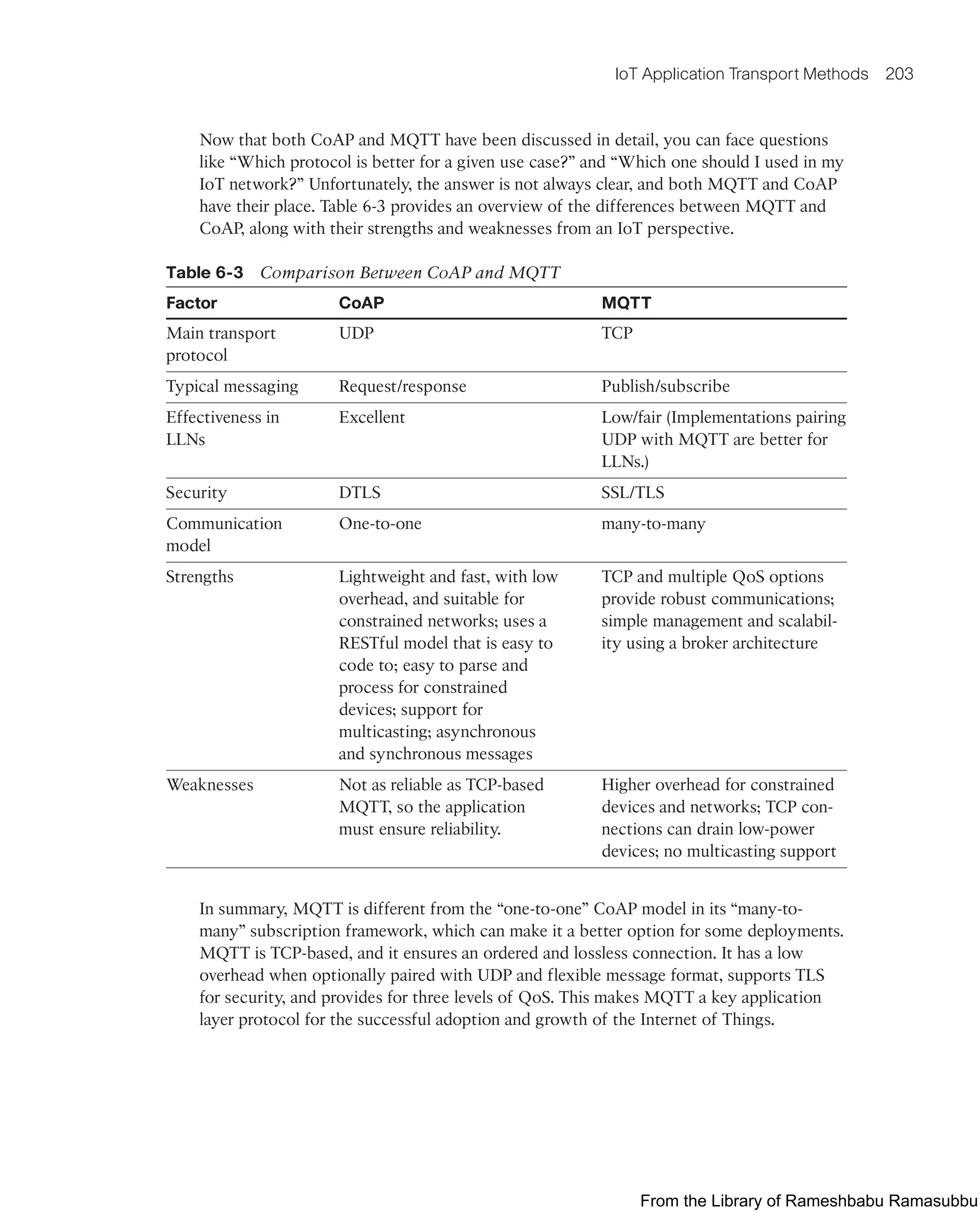 IoT Application Transport Methods 203
Now that both CoAP and MQTT have been discussed in detail, you can face questions
like “Which protocol is better for a given use case?” and “Which one should I used in my
IoT network?” Unfortunately, the answer is not always clear, and both MQTT and CoAP
have their place. Table 6-3 provides an overview of the differences between MQTT and
CoAP, along with their strengths and weaknesses from an IoT perspective.
Table 6-3 Comparison Between CoAP and MQTT
Factor CoAP MQTT
Main transport
protocol
UDP TCP
Typical messaging Request/response Publish/subscribe
Effectiveness in
LLNs
Excellent Low/fair (Implementations pairing
UDP with MQTT are better for
LLNs.)
Security DTLS SSL/TLS
Communication
model
One-to-one many-to-many
Strengths Lightweight and fast, with low
overhead, and suitable for
constrained networks; uses a
RESTful model that is easy to
code to; easy to parse and
process for constrained
devices; support for
multicasting; asynchronous
and synchronous messages
TCP and multiple QoS options
provide robust communications;
simple management and scalabil-
ity using a broker architecture
Weaknesses Not as reliable as TCP-based
MQTT, so the application
must ensure reliability.
Higher overhead for constrained
devices and networks; TCP con-
nections can drain low-power
devices; no multicasting support
In summary, MQTT is different from the “one-to-one” CoAP model in its “many-to-
many” subscription framework, which can make it a better option for some deployments.
MQTT is TCP-based, and it ensures an ordered and lossless connection. It has a low
overhead when optionally paired with UDP and flexible message format, supports TLS
for security, and provides for three levels of QoS. This makes MQTT a key application
layer protocol for the successful adoption and growth of the Internet of Things.
From the Library of Rameshbabu Ramasubbu
 