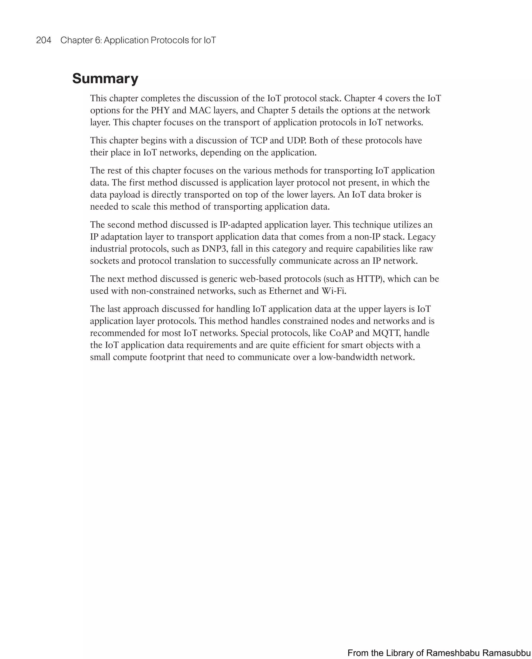 204 Chapter 6: Application Protocols for IoT
Summary
This chapter completes the discussion of the IoT protocol stack. Chapter 4 covers the IoT
options for the PHY and MAC layers, and Chapter 5 details the options at the network
layer. This chapter focuses on the transport of application protocols in IoT networks.
This chapter begins with a discussion of TCP and UDP. Both of these protocols have
their place in IoT networks, depending on the application.
The rest of this chapter focuses on the various methods for transporting IoT application
data. The first method discussed is application layer protocol not present, in which the
data payload is directly transported on top of the lower layers. An IoT data broker is
needed to scale this method of transporting application data.
The second method discussed is IP-adapted application layer. This technique utilizes an
IP adaptation layer to transport application data that comes from a non-IP stack. Legacy
industrial protocols, such as DNP3, fall in this category and require capabilities like raw
sockets and protocol translation to successfully communicate across an IP network.
The next method discussed is generic web-based protocols (such as HTTP), which can be
used with non-constrained networks, such as Ethernet and Wi-Fi.
The last approach discussed for handling IoT application data at the upper layers is IoT
application layer protocols. This method handles constrained nodes and networks and is
recommended for most IoT networks. Special protocols, like CoAP and MQTT, handle
the IoT application data requirements and are quite efficient for smart objects with a
small compute footprint that need to communicate over a low-bandwidth network.
From the Library of Rameshbabu Ramasubbu
 