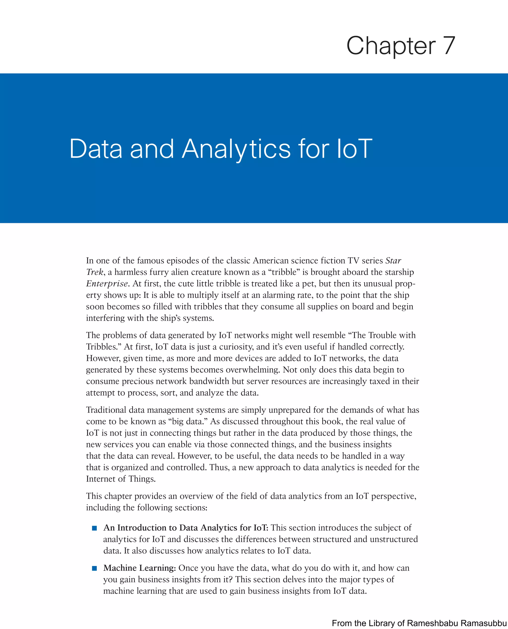 In one of the famous episodes of the classic American science fiction TV series Star
Trek, a harmless furry alien creature known as a “tribble” is brought aboard the starship
Enterprise. At first, the cute little tribble is treated like a pet, but then its unusual prop-
erty shows up: It is able to multiply itself at an alarming rate, to the point that the ship
soon becomes so filled with tribbles that they consume all supplies on board and begin
interfering with the ship’s systems.
The problems of data generated by IoT networks might well resemble “The Trouble with
Tribbles.” At first, IoT data is just a curiosity, and it’s even useful if handled correctly.
However, given time, as more and more devices are added to IoT networks, the data
generated by these systems becomes overwhelming. Not only does this data begin to
consume precious network bandwidth but server resources are increasingly taxed in their
attempt to process, sort, and analyze the data.
Traditional data management systems are simply unprepared for the demands of what has
come to be known as “big data.” As discussed throughout this book, the real value of
IoT is not just in connecting things but rather in the data produced by those things, the
new services you can enable via those connected things, and the business insights
that the data can reveal. However, to be useful, the data needs to be handled in a way
that is organized and controlled. Thus, a new approach to data analytics is needed for the
Internet of Things.
This chapter provides an overview of the field of data analytics from an IoT perspective,
including the following sections:
■ An Introduction to Data Analytics for IoT: This section introduces the subject of
analytics for IoT and discusses the differences between structured and unstructured
data. It also discusses how analytics relates to IoT data.
■ Machine Learning: Once you have the data, what do you do with it, and how can
you gain business insights from it? This section delves into the major types of
machine learning that are used to gain business insights from IoT data.
Data and Analytics for IoT
Chapter 7
From the Library of Rameshbabu Ramasubbu
 