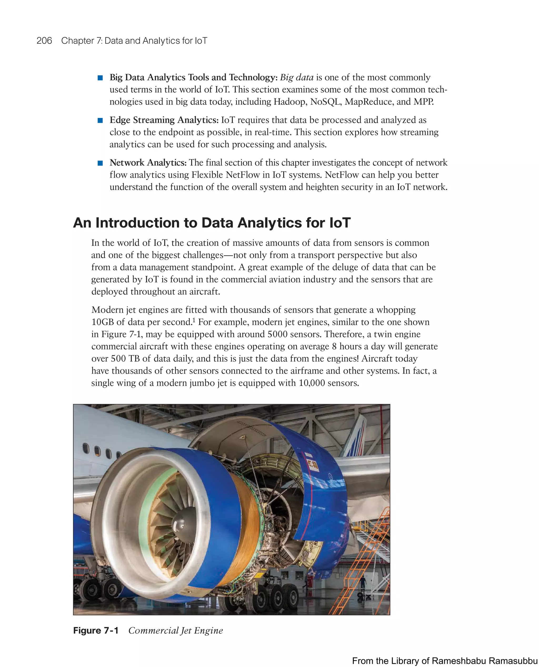 206 Chapter 7: Data and Analytics for IoT
■ Big Data Analytics Tools and Technology: Big data is one of the most commonly
used terms in the world of IoT. This section examines some of the most common tech-
nologies used in big data today, including Hadoop, NoSQL, MapReduce, and MPP.
■ Edge Streaming Analytics: IoT requires that data be processed and analyzed as
close to the endpoint as possible, in real-time. This section explores how streaming
analytics can be used for such processing and analysis.
■ Network Analytics: The final section of this chapter investigates the concept of network
flow analytics using Flexible NetFlow in IoT systems. NetFlow can help you better
understand the function of the overall system and heighten security in an IoT network.
An Introduction to Data Analytics for IoT
In the world of IoT, the creation of massive amounts of data from sensors is common
and one of the biggest challenges—not only from a transport perspective but also
from a data management standpoint. A great example of the deluge of data that can be
generated by IoT is found in the commercial aviation industry and the sensors that are
deployed throughout an aircraft.
Modern jet engines are fitted with thousands of sensors that generate a whopping
10GB of data per second.1 For example, modern jet engines, similar to the one shown
in Figure 7-1, may be equipped with around 5000 sensors. Therefore, a twin engine
commercial aircraft with these engines operating on average 8 hours a day will generate
over 500 TB of data daily, and this is just the data from the engines! Aircraft today
have thousands of other sensors connected to the airframe and other systems. In fact, a
single wing of a modern jumbo jet is equipped with 10,000 sensors.
Figure 7-1 Commercial Jet Engine
From the Library of Rameshbabu Ramasubbu
 