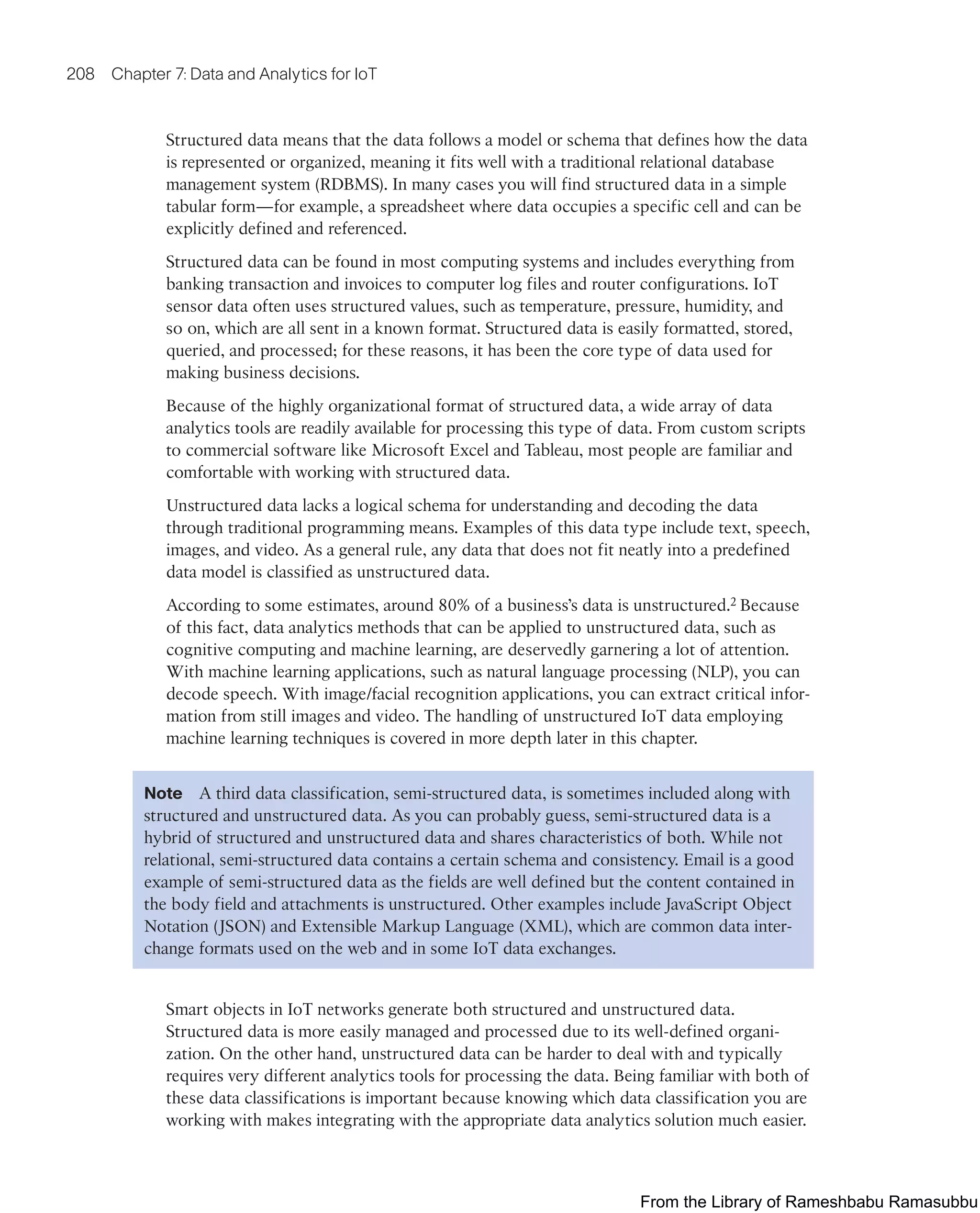 208 Chapter 7: Data and Analytics for IoT
Structured data means that the data follows a model or schema that defines how the data
is represented or organized, meaning it fits well with a traditional relational database
management system (RDBMS). In many cases you will find structured data in a simple
tabular form—for example, a spreadsheet where data occupies a specific cell and can be
explicitly defined and referenced.
Structured data can be found in most computing systems and includes everything from
banking transaction and invoices to computer log files and router configurations. IoT
sensor data often uses structured values, such as temperature, pressure, humidity, and
so on, which are all sent in a known format. Structured data is easily formatted, stored,
queried, and processed; for these reasons, it has been the core type of data used for
making business decisions.
Because of the highly organizational format of structured data, a wide array of data
analytics tools are readily available for processing this type of data. From custom scripts
to commercial software like Microsoft Excel and Tableau, most people are familiar and
comfortable with working with structured data.
Unstructured data lacks a logical schema for understanding and decoding the data
through traditional programming means. Examples of this data type include text, speech,
images, and video. As a general rule, any data that does not fit neatly into a predefined
data model is classified as unstructured data.
According to some estimates, around 80% of a business’s data is unstructured.2 Because
of this fact, data analytics methods that can be applied to unstructured data, such as
cognitive computing and machine learning, are deservedly garnering a lot of attention.
With machine learning applications, such as natural language processing (NLP), you can
decode speech. With image/facial recognition applications, you can extract critical infor-
mation from still images and video. The handling of unstructured IoT data employing
machine learning techniques is covered in more depth later in this chapter.
Note A third data classification, semi-structured data, is sometimes included along with
structured and unstructured data. As you can probably guess, semi-structured data is a
hybrid of structured and unstructured data and shares characteristics of both. While not
relational, semi-structured data contains a certain schema and consistency. Email is a good
example of semi-structured data as the fields are well defined but the content contained in
the body field and attachments is unstructured. Other examples include JavaScript Object
Notation (JSON) and Extensible Markup Language (XML), which are common data inter-
change formats used on the web and in some IoT data exchanges.
Smart objects in IoT networks generate both structured and unstructured data.
Structured data is more easily managed and processed due to its well-defined organi-
zation. On the other hand, unstructured data can be harder to deal with and typically
requires very different analytics tools for processing the data. Being familiar with both of
these data classifications is important because knowing which data classification you are
working with makes integrating with the appropriate data analytics solution much easier.
From the Library of Rameshbabu Ramasubbu
 