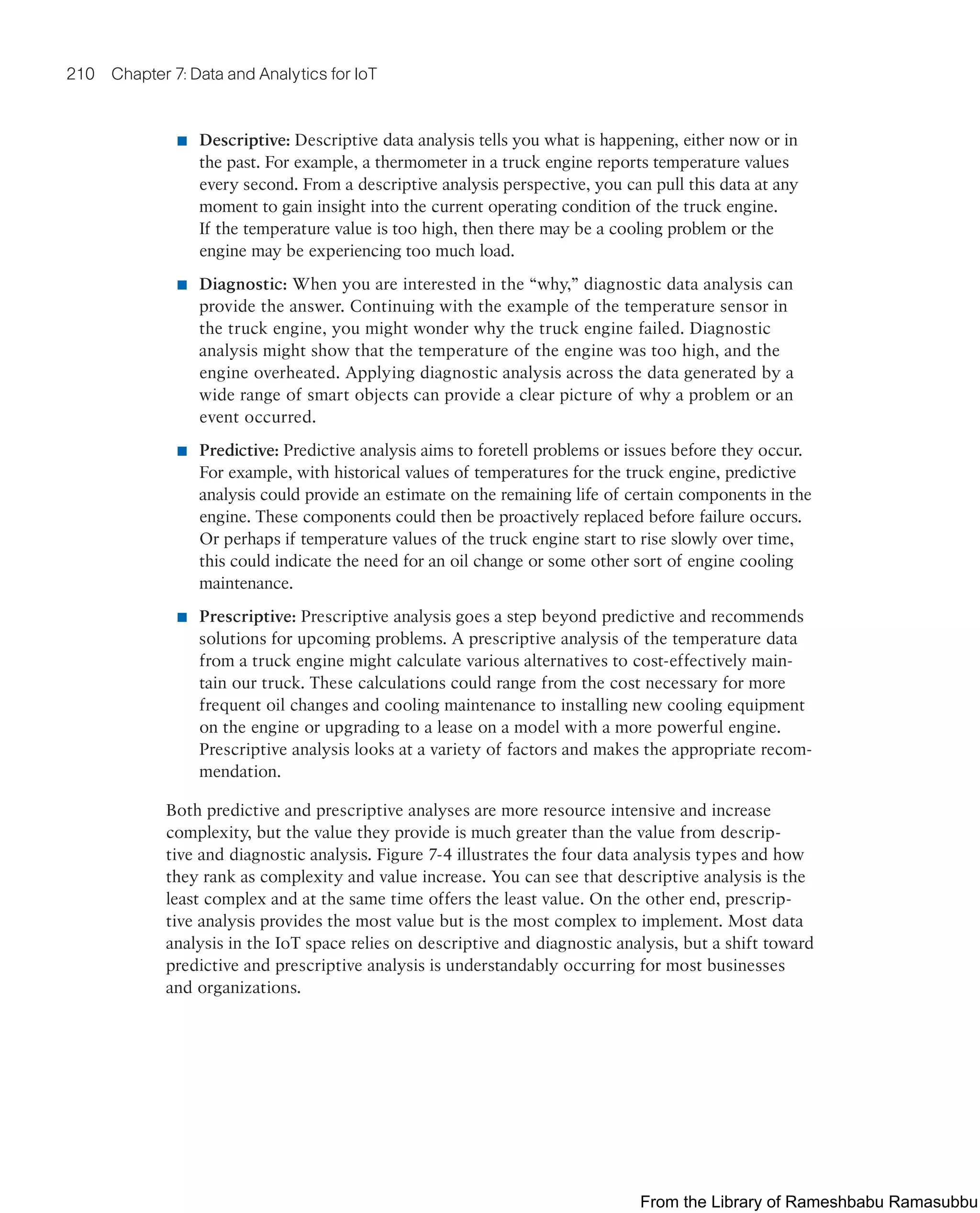 210 Chapter 7: Data and Analytics for IoT
■ Descriptive: Descriptive data analysis tells you what is happening, either now or in
the past. For example, a thermometer in a truck engine reports temperature values
every second. From a descriptive analysis perspective, you can pull this data at any
moment to gain insight into the current operating condition of the truck engine.
If the temperature value is too high, then there may be a cooling problem or the
engine may be experiencing too much load.
■ Diagnostic: When you are interested in the “why,” diagnostic data analysis can
provide the answer. Continuing with the example of the temperature sensor in
the truck engine, you might wonder why the truck engine failed. Diagnostic
analysis might show that the temperature of the engine was too high, and the
engine overheated. Applying diagnostic analysis across the data generated by a
wide range of smart objects can provide a clear picture of why a problem or an
event occurred.
■ Predictive: Predictive analysis aims to foretell problems or issues before they occur.
For example, with historical values of temperatures for the truck engine, predictive
analysis could provide an estimate on the remaining life of certain components in the
engine. These components could then be proactively replaced before failure occurs.
Or perhaps if temperature values of the truck engine start to rise slowly over time,
this could indicate the need for an oil change or some other sort of engine cooling
maintenance.
■ Prescriptive: Prescriptive analysis goes a step beyond predictive and recommends
solutions for upcoming problems. A prescriptive analysis of the temperature data
from a truck engine might calculate various alternatives to cost-effectively main-
tain our truck. These calculations could range from the cost necessary for more
frequent oil changes and cooling maintenance to installing new cooling equipment
on the engine or upgrading to a lease on a model with a more powerful engine.
Prescriptive analysis looks at a variety of factors and makes the appropriate recom-
mendation.
Both predictive and prescriptive analyses are more resource intensive and increase
complexity, but the value they provide is much greater than the value from descrip-
tive and diagnostic analysis. Figure 7-4 illustrates the four data analysis types and how
they rank as complexity and value increase. You can see that descriptive analysis is the
least complex and at the same time offers the least value. On the other end, prescrip-
tive analysis provides the most value but is the most complex to implement. Most data
analysis in the IoT space relies on descriptive and diagnostic analysis, but a shift toward
predictive and prescriptive analysis is understandably occurring for most businesses
and organizations.
From the Library of Rameshbabu Ramasubbu
 