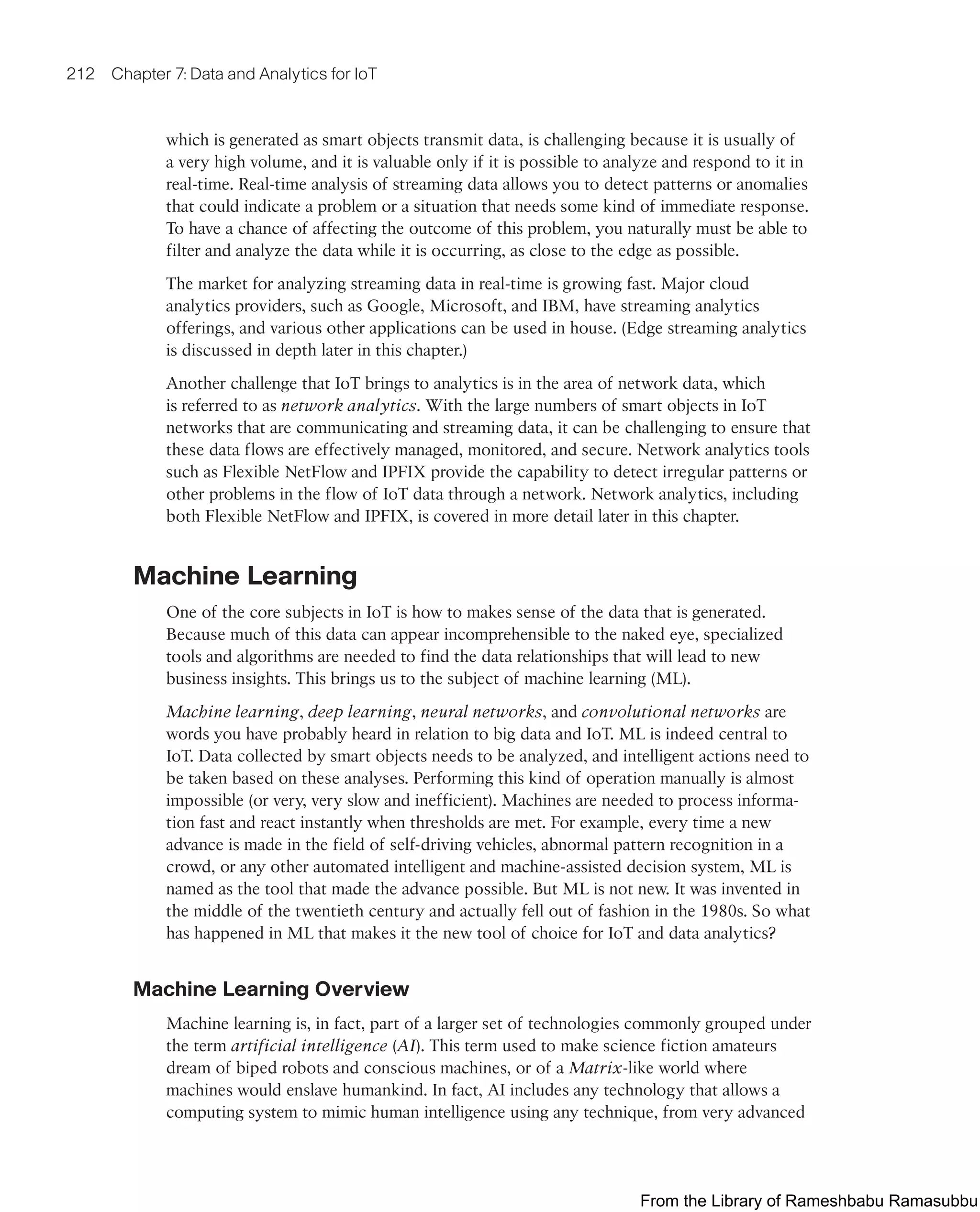 212 Chapter 7: Data and Analytics for IoT
which is generated as smart objects transmit data, is challenging because it is usually of
a very high volume, and it is valuable only if it is possible to analyze and respond to it in
real-time. Real-time analysis of streaming data allows you to detect patterns or anomalies
that could indicate a problem or a situation that needs some kind of immediate response.
To have a chance of affecting the outcome of this problem, you naturally must be able to
filter and analyze the data while it is occurring, as close to the edge as possible.
The market for analyzing streaming data in real-time is growing fast. Major cloud
analytics providers, such as Google, Microsoft, and IBM, have streaming analytics
offerings, and various other applications can be used in house. (Edge streaming analytics
is discussed in depth later in this chapter.)
Another challenge that IoT brings to analytics is in the area of network data, which
is referred to as network analytics. With the large numbers of smart objects in IoT
networks that are communicating and streaming data, it can be challenging to ensure that
these data flows are effectively managed, monitored, and secure. Network analytics tools
such as Flexible NetFlow and IPFIX provide the capability to detect irregular patterns or
other problems in the flow of IoT data through a network. Network analytics, including
both Flexible NetFlow and IPFIX, is covered in more detail later in this chapter.
Machine Learning
One of the core subjects in IoT is how to makes sense of the data that is generated.
Because much of this data can appear incomprehensible to the naked eye, specialized
tools and algorithms are needed to find the data relationships that will lead to new
business insights. This brings us to the subject of machine learning (ML).
Machine learning, deep learning, neural networks, and convolutional networks are
words you have probably heard in relation to big data and IoT. ML is indeed central to
IoT. Data collected by smart objects needs to be analyzed, and intelligent actions need to
be taken based on these analyses. Performing this kind of operation manually is almost
impossible (or very, very slow and inefficient). Machines are needed to process informa-
tion fast and react instantly when thresholds are met. For example, every time a new
advance is made in the field of self-driving vehicles, abnormal pattern recognition in a
crowd, or any other automated intelligent and machine-assisted decision system, ML is
named as the tool that made the advance possible. But ML is not new. It was invented in
the middle of the twentieth century and actually fell out of fashion in the 1980s. So what
has happened in ML that makes it the new tool of choice for IoT and data analytics?
Machine Learning Overview
Machine learning is, in fact, part of a larger set of technologies commonly grouped under
the term artificial intelligence (AI). This term used to make science fiction amateurs
dream of biped robots and conscious machines, or of a Matrix-like world where
machines would enslave humankind. In fact, AI includes any technology that allows a
computing system to mimic human intelligence using any technique, from very advanced
From the Library of Rameshbabu Ramasubbu
 