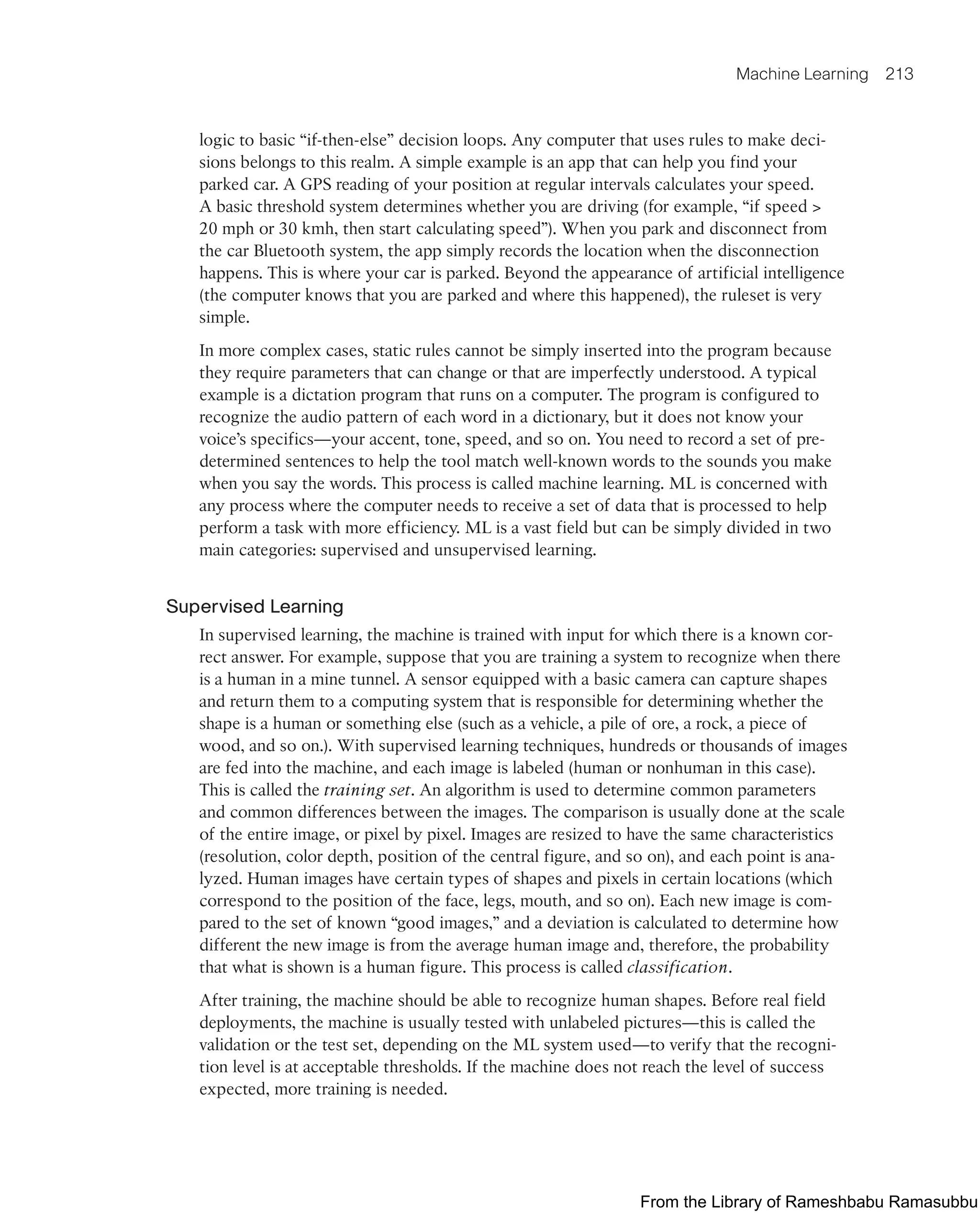Machine Learning 213
logic to basic “if-then-else” decision loops. Any computer that uses rules to make deci-
sions belongs to this realm. A simple example is an app that can help you find your
parked car. A GPS reading of your position at regular intervals calculates your speed.
A basic threshold system determines whether you are driving (for example, “if speed >
20 mph or 30 kmh, then start calculating speed”). When you park and disconnect from
the car Bluetooth system, the app simply records the location when the disconnection
happens. This is where your car is parked. Beyond the appearance of artificial intelligence
(the computer knows that you are parked and where this happened), the ruleset is very
simple.
In more complex cases, static rules cannot be simply inserted into the program because
they require parameters that can change or that are imperfectly understood. A typical
example is a dictation program that runs on a computer. The program is configured to
recognize the audio pattern of each word in a dictionary, but it does not know your
voice’s specifics—your accent, tone, speed, and so on. You need to record a set of pre-
determined sentences to help the tool match well-known words to the sounds you make
when you say the words. This process is called machine learning. ML is concerned with
any process where the computer needs to receive a set of data that is processed to help
perform a task with more efficiency. ML is a vast field but can be simply divided in two
main categories: supervised and unsupervised learning.
Supervised Learning
In supervised learning, the machine is trained with input for which there is a known cor-
rect answer. For example, suppose that you are training a system to recognize when there
is a human in a mine tunnel. A sensor equipped with a basic camera can capture shapes
and return them to a computing system that is responsible for determining whether the
shape is a human or something else (such as a vehicle, a pile of ore, a rock, a piece of
wood, and so on.). With supervised learning techniques, hundreds or thousands of images
are fed into the machine, and each image is labeled (human or nonhuman in this case).
This is called the training set. An algorithm is used to determine common parameters
and common differences between the images. The comparison is usually done at the scale
of the entire image, or pixel by pixel. Images are resized to have the same characteristics
(resolution, color depth, position of the central figure, and so on), and each point is ana-
lyzed. Human images have certain types of shapes and pixels in certain locations (which
correspond to the position of the face, legs, mouth, and so on). Each new image is com-
pared to the set of known “good images,” and a deviation is calculated to determine how
different the new image is from the average human image and, therefore, the probability
that what is shown is a human figure. This process is called classification.
After training, the machine should be able to recognize human shapes. Before real field
deployments, the machine is usually tested with unlabeled pictures—this is called the
validation or the test set, depending on the ML system used—to verify that the recogni-
tion level is at acceptable thresholds. If the machine does not reach the level of success
expected, more training is needed.
From the Library of Rameshbabu Ramasubbu
 