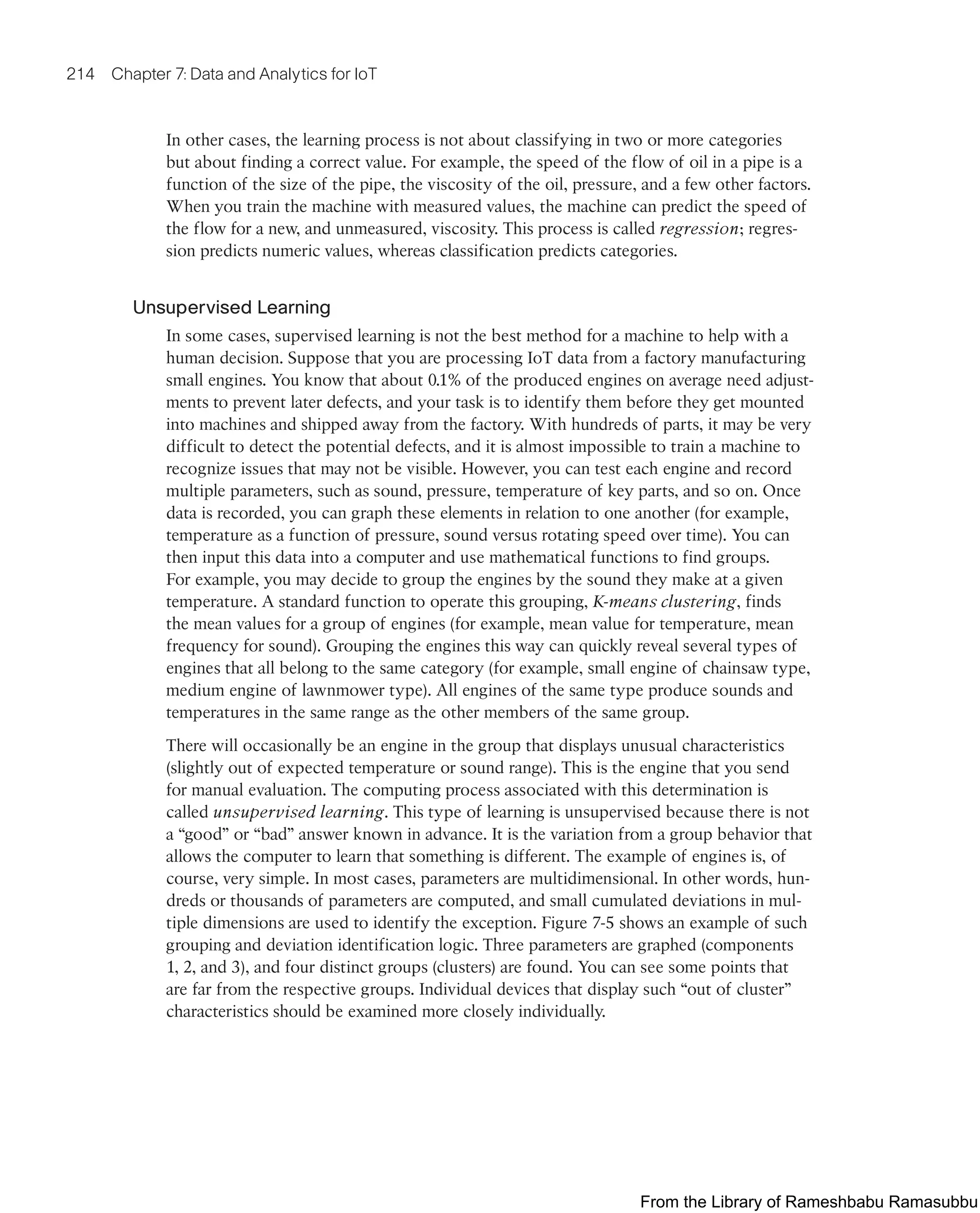 214 Chapter 7: Data and Analytics for IoT
In other cases, the learning process is not about classifying in two or more categories
but about finding a correct value. For example, the speed of the flow of oil in a pipe is a
function of the size of the pipe, the viscosity of the oil, pressure, and a few other factors.
When you train the machine with measured values, the machine can predict the speed of
the flow for a new, and unmeasured, viscosity. This process is called regression; regres-
sion predicts numeric values, whereas classification predicts categories.
Unsupervised Learning
In some cases, supervised learning is not the best method for a machine to help with a
human decision. Suppose that you are processing IoT data from a factory manufacturing
small engines. You know that about 0.1% of the produced engines on average need adjust-
ments to prevent later defects, and your task is to identify them before they get mounted
into machines and shipped away from the factory. With hundreds of parts, it may be very
difficult to detect the potential defects, and it is almost impossible to train a machine to
recognize issues that may not be visible. However, you can test each engine and record
multiple parameters, such as sound, pressure, temperature of key parts, and so on. Once
data is recorded, you can graph these elements in relation to one another (for example,
temperature as a function of pressure, sound versus rotating speed over time). You can
then input this data into a computer and use mathematical functions to find groups.
For example, you may decide to group the engines by the sound they make at a given
temperature. A standard function to operate this grouping, K-means clustering, finds
the mean values for a group of engines (for example, mean value for temperature, mean
frequency for sound). Grouping the engines this way can quickly reveal several types of
engines that all belong to the same category (for example, small engine of chainsaw type,
medium engine of lawnmower type). All engines of the same type produce sounds and
temperatures in the same range as the other members of the same group.
There will occasionally be an engine in the group that displays unusual characteristics
(slightly out of expected temperature or sound range). This is the engine that you send
for manual evaluation. The computing process associated with this determination is
called unsupervised learning. This type of learning is unsupervised because there is not
a “good” or “bad” answer known in advance. It is the variation from a group behavior that
allows the computer to learn that something is different. The example of engines is, of
course, very simple. In most cases, parameters are multidimensional. In other words, hun-
dreds or thousands of parameters are computed, and small cumulated deviations in mul-
tiple dimensions are used to identify the exception. Figure 7-5 shows an example of such
grouping and deviation identification logic. Three parameters are graphed (components
1, 2, and 3), and four distinct groups (clusters) are found. You can see some points that
are far from the respective groups. Individual devices that display such “out of cluster”
characteristics should be examined more closely individually.
From the Library of Rameshbabu Ramasubbu
 