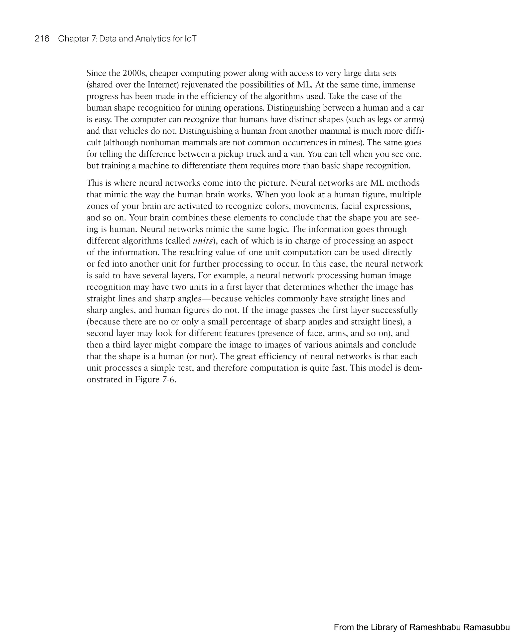 216 Chapter 7: Data and Analytics for IoT
Since the 2000s, cheaper computing power along with access to very large data sets
(shared over the Internet) rejuvenated the possibilities of ML. At the same time, immense
progress has been made in the efficiency of the algorithms used. Take the case of the
human shape recognition for mining operations. Distinguishing between a human and a car
is easy. The computer can recognize that humans have distinct shapes (such as legs or arms)
and that vehicles do not. Distinguishing a human from another mammal is much more diffi-
cult (although nonhuman mammals are not common occurrences in mines). The same goes
for telling the difference between a pickup truck and a van. You can tell when you see one,
but training a machine to differentiate them requires more than basic shape recognition.
This is where neural networks come into the picture. Neural networks are ML methods
that mimic the way the human brain works. When you look at a human figure, multiple
zones of your brain are activated to recognize colors, movements, facial expressions,
and so on. Your brain combines these elements to conclude that the shape you are see-
ing is human. Neural networks mimic the same logic. The information goes through
different algorithms (called units), each of which is in charge of processing an aspect
of the information. The resulting value of one unit computation can be used directly
or fed into another unit for further processing to occur. In this case, the neural network
is said to have several layers. For example, a neural network processing human image
recognition may have two units in a first layer that determines whether the image has
straight lines and sharp angles—because vehicles commonly have straight lines and
sharp angles, and human figures do not. If the image passes the first layer successfully
(because there are no or only a small percentage of sharp angles and straight lines), a
second layer may look for different features (presence of face, arms, and so on), and
then a third layer might compare the image to images of various animals and conclude
that the shape is a human (or not). The great efficiency of neural networks is that each
unit processes a simple test, and therefore computation is quite fast. This model is dem-
onstrated in Figure 7-6.
From the Library of Rameshbabu Ramasubbu
 