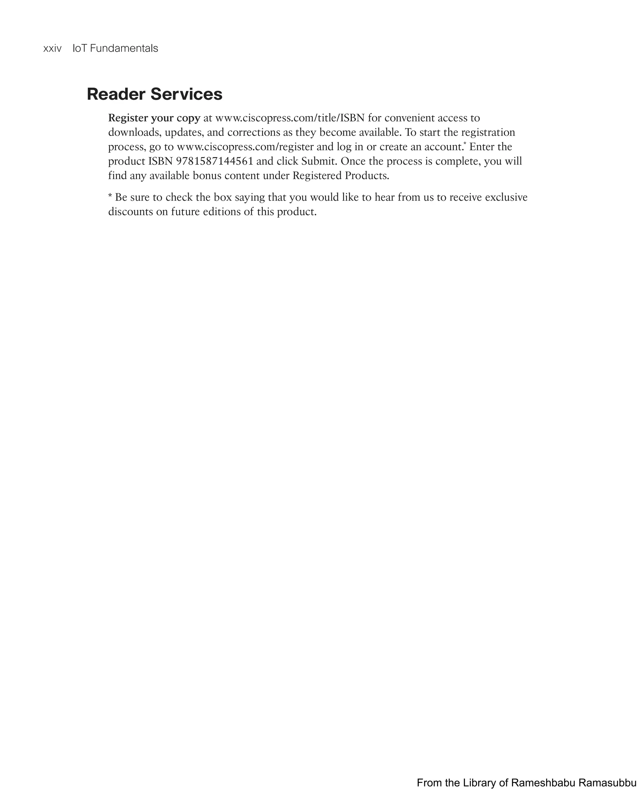 xxiv IoT Fundamentals
Reader Services
Register your copy at www.ciscopress.com/title/ISBN for convenient access to
downloads, updates, and corrections as they become available. To start the registration
process, go to www.ciscopress.com/register and log in or create an account.* Enter the
product ISBN 9781587144561 and click Submit. Once the process is complete, you will
find any available bonus content under Registered Products.
* Be sure to check the box saying that you would like to hear from us to receive exclusive
discounts on future editions of this product.
From the Library of Rameshbabu Ramasubbu
 