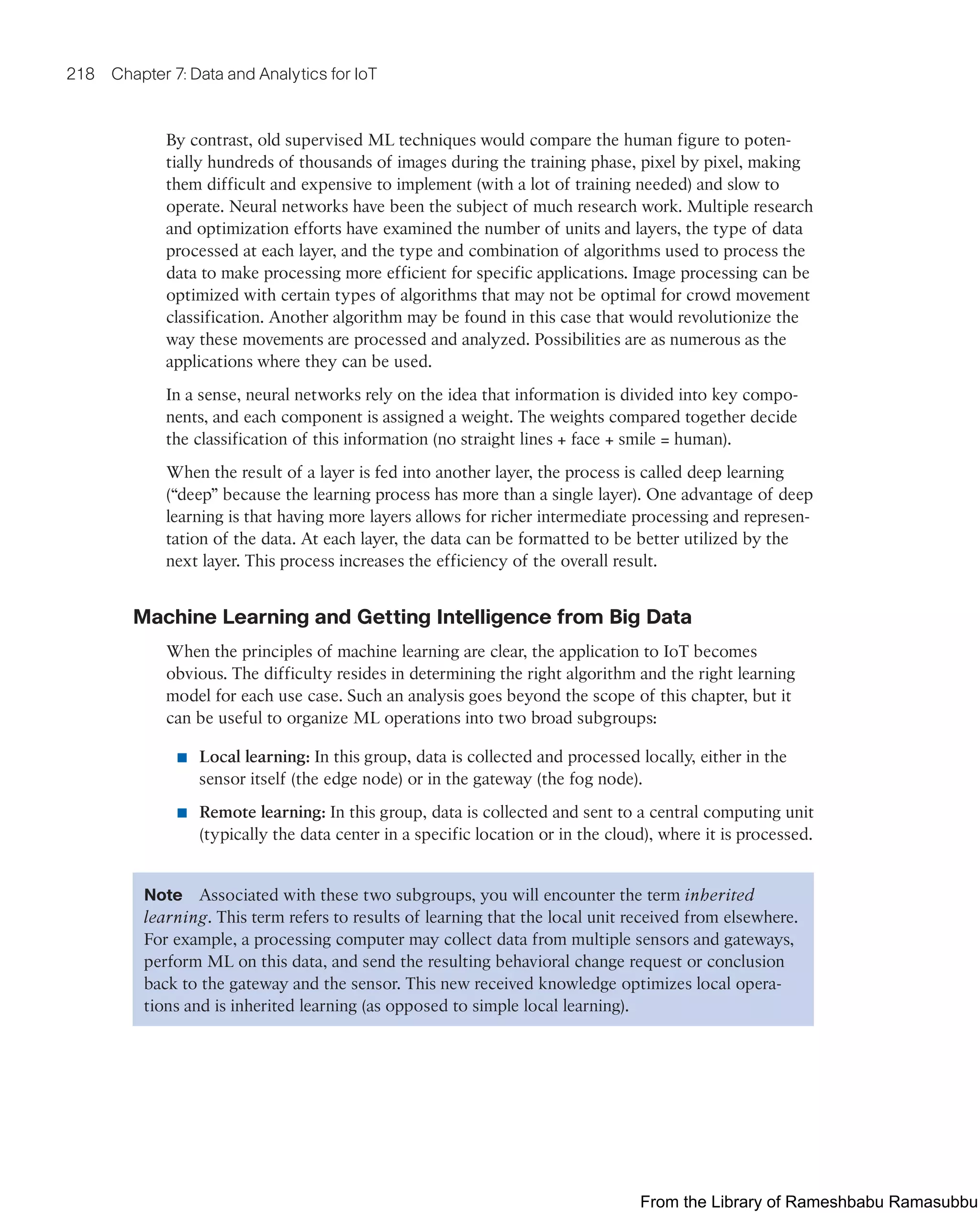 218 Chapter 7: Data and Analytics for IoT
By contrast, old supervised ML techniques would compare the human figure to poten-
tially hundreds of thousands of images during the training phase, pixel by pixel, making
them difficult and expensive to implement (with a lot of training needed) and slow to
operate. Neural networks have been the subject of much research work. Multiple research
and optimization efforts have examined the number of units and layers, the type of data
processed at each layer, and the type and combination of algorithms used to process the
data to make processing more efficient for specific applications. Image processing can be
optimized with certain types of algorithms that may not be optimal for crowd movement
classification. Another algorithm may be found in this case that would revolutionize the
way these movements are processed and analyzed. Possibilities are as numerous as the
applications where they can be used.
In a sense, neural networks rely on the idea that information is divided into key compo-
nents, and each component is assigned a weight. The weights compared together decide
the classification of this information (no straight lines + face + smile = human).
When the result of a layer is fed into another layer, the process is called deep learning
(“deep” because the learning process has more than a single layer). One advantage of deep
learning is that having more layers allows for richer intermediate processing and represen-
tation of the data. At each layer, the data can be formatted to be better utilized by the
next layer. This process increases the efficiency of the overall result.
Machine Learning and Getting Intelligence from Big Data
When the principles of machine learning are clear, the application to IoT becomes
obvious. The difficulty resides in determining the right algorithm and the right learning
model for each use case. Such an analysis goes beyond the scope of this chapter, but it
can be useful to organize ML operations into two broad subgroups:
■ Local learning: In this group, data is collected and processed locally, either in the
sensor itself (the edge node) or in the gateway (the fog node).
■ Remote learning: In this group, data is collected and sent to a central computing unit
(typically the data center in a specific location or in the cloud), where it is processed.
Note Associated with these two subgroups, you will encounter the term inherited
learning. This term refers to results of learning that the local unit received from elsewhere.
For example, a processing computer may collect data from multiple sensors and gateways,
perform ML on this data, and send the resulting behavioral change request or conclusion
back to the gateway and the sensor. This new received knowledge optimizes local opera-
tions and is inherited learning (as opposed to simple local learning).
From the Library of Rameshbabu Ramasubbu
 