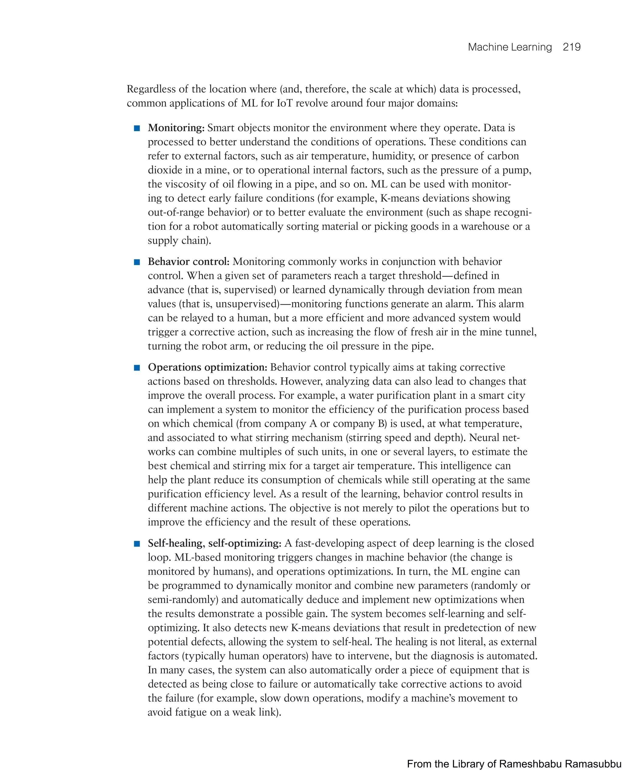 Machine Learning 219
Regardless of the location where (and, therefore, the scale at which) data is processed,
common applications of ML for IoT revolve around four major domains:
■ Monitoring: Smart objects monitor the environment where they operate. Data is
processed to better understand the conditions of operations. These conditions can
refer to external factors, such as air temperature, humidity, or presence of carbon
dioxide in a mine, or to operational internal factors, such as the pressure of a pump,
the viscosity of oil flowing in a pipe, and so on. ML can be used with monitor-
ing to detect early failure conditions (for example, K-means deviations showing
out-of-range behavior) or to better evaluate the environment (such as shape recogni-
tion for a robot automatically sorting material or picking goods in a warehouse or a
supply chain).
■ Behavior control: Monitoring commonly works in conjunction with behavior
control. When a given set of parameters reach a target threshold—defined in
advance (that is, supervised) or learned dynamically through deviation from mean
values (that is, unsupervised)—monitoring functions generate an alarm. This alarm
can be relayed to a human, but a more efficient and more advanced system would
trigger a corrective action, such as increasing the flow of fresh air in the mine tunnel,
turning the robot arm, or reducing the oil pressure in the pipe.
■ Operations optimization: Behavior control typically aims at taking corrective
actions based on thresholds. However, analyzing data can also lead to changes that
improve the overall process. For example, a water purification plant in a smart city
can implement a system to monitor the efficiency of the purification process based
on which chemical (from company A or company B) is used, at what temperature,
and associated to what stirring mechanism (stirring speed and depth). Neural net-
works can combine multiples of such units, in one or several layers, to estimate the
best chemical and stirring mix for a target air temperature. This intelligence can
help the plant reduce its consumption of chemicals while still operating at the same
purification efficiency level. As a result of the learning, behavior control results in
different machine actions. The objective is not merely to pilot the operations but to
improve the efficiency and the result of these operations.
■ Self-healing, self-optimizing: A fast-developing aspect of deep learning is the closed
loop. ML-based monitoring triggers changes in machine behavior (the change is
monitored by humans), and operations optimizations. In turn, the ML engine can
be programmed to dynamically monitor and combine new parameters (randomly or
semi-randomly) and automatically deduce and implement new optimizations when
the results demonstrate a possible gain. The system becomes self-learning and self-
optimizing. It also detects new K-means deviations that result in predetection of new
potential defects, allowing the system to self-heal. The healing is not literal, as external
factors (typically human operators) have to intervene, but the diagnosis is automated.
In many cases, the system can also automatically order a piece of equipment that is
detected as being close to failure or automatically take corrective actions to avoid
the failure (for example, slow down operations, modify a machine’s movement to
avoid fatigue on a weak link).
From the Library of Rameshbabu Ramasubbu
 