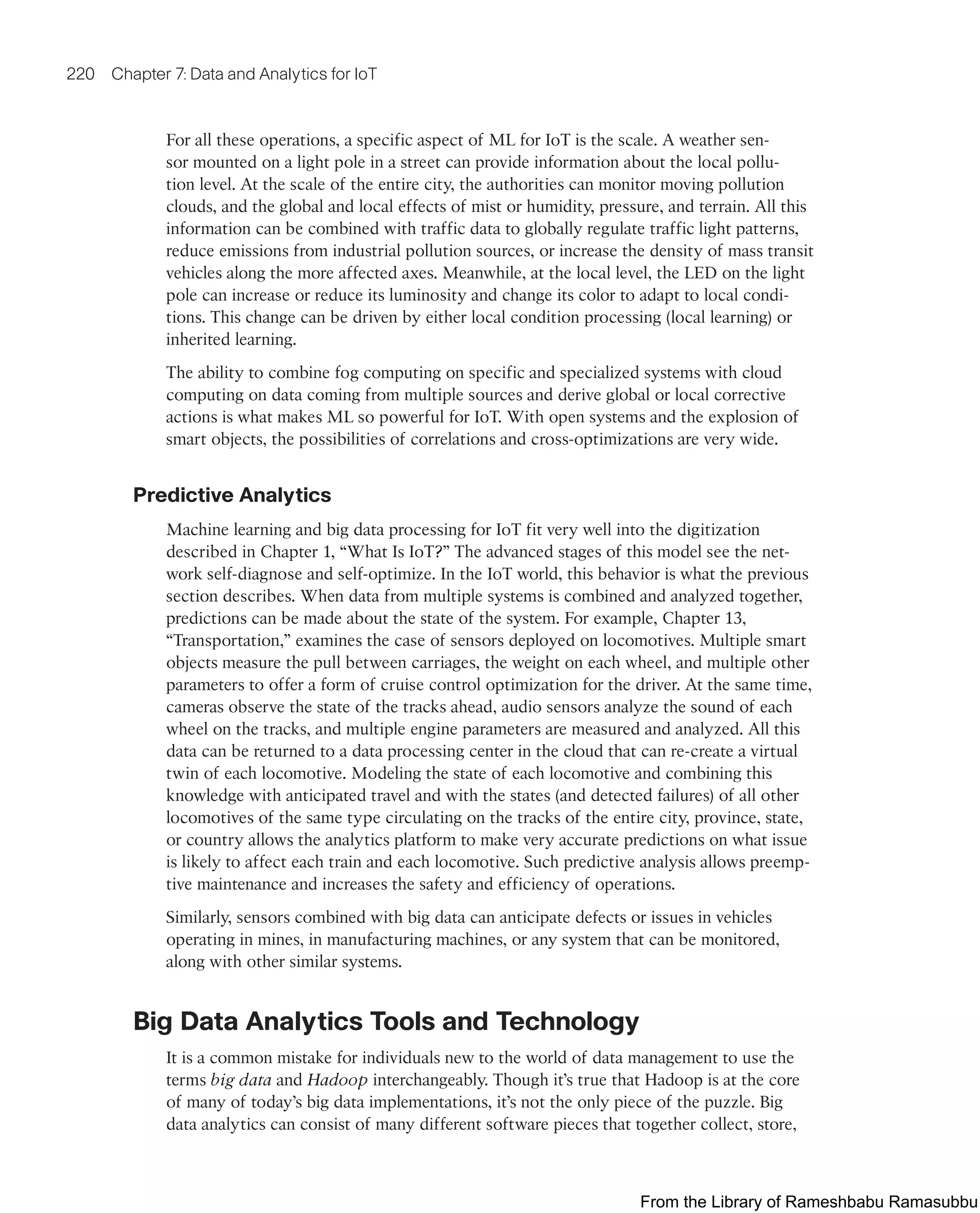 220 Chapter 7: Data and Analytics for IoT
For all these operations, a specific aspect of ML for IoT is the scale. A weather sen-
sor mounted on a light pole in a street can provide information about the local pollu-
tion level. At the scale of the entire city, the authorities can monitor moving pollution
clouds, and the global and local effects of mist or humidity, pressure, and terrain. All this
information can be combined with traffic data to globally regulate traffic light patterns,
reduce emissions from industrial pollution sources, or increase the density of mass transit
vehicles along the more affected axes. Meanwhile, at the local level, the LED on the light
pole can increase or reduce its luminosity and change its color to adapt to local condi-
tions. This change can be driven by either local condition processing (local learning) or
inherited learning.
The ability to combine fog computing on specific and specialized systems with cloud
computing on data coming from multiple sources and derive global or local corrective
actions is what makes ML so powerful for IoT. With open systems and the explosion of
smart objects, the possibilities of correlations and cross-optimizations are very wide.
Predictive Analytics
Machine learning and big data processing for IoT fit very well into the digitization
described in Chapter 1, “What Is IoT?” The advanced stages of this model see the net-
work self-diagnose and self-optimize. In the IoT world, this behavior is what the previous
section describes. When data from multiple systems is combined and analyzed together,
predictions can be made about the state of the system. For example, Chapter 13,
“Transportation,” examines the case of sensors deployed on locomotives. Multiple smart
objects measure the pull between carriages, the weight on each wheel, and multiple other
parameters to offer a form of cruise control optimization for the driver. At the same time,
cameras observe the state of the tracks ahead, audio sensors analyze the sound of each
wheel on the tracks, and multiple engine parameters are measured and analyzed. All this
data can be returned to a data processing center in the cloud that can re-create a virtual
twin of each locomotive. Modeling the state of each locomotive and combining this
knowledge with anticipated travel and with the states (and detected failures) of all other
locomotives of the same type circulating on the tracks of the entire city, province, state,
or country allows the analytics platform to make very accurate predictions on what issue
is likely to affect each train and each locomotive. Such predictive analysis allows preemp-
tive maintenance and increases the safety and efficiency of operations.
Similarly, sensors combined with big data can anticipate defects or issues in vehicles
operating in mines, in manufacturing machines, or any system that can be monitored,
along with other similar systems.
Big Data Analytics Tools and Technology
It is a common mistake for individuals new to the world of data management to use the
terms big data and Hadoop interchangeably. Though it’s true that Hadoop is at the core
of many of today’s big data implementations, it’s not the only piece of the puzzle. Big
data analytics can consist of many different software pieces that together collect, store,
From the Library of Rameshbabu Ramasubbu
 