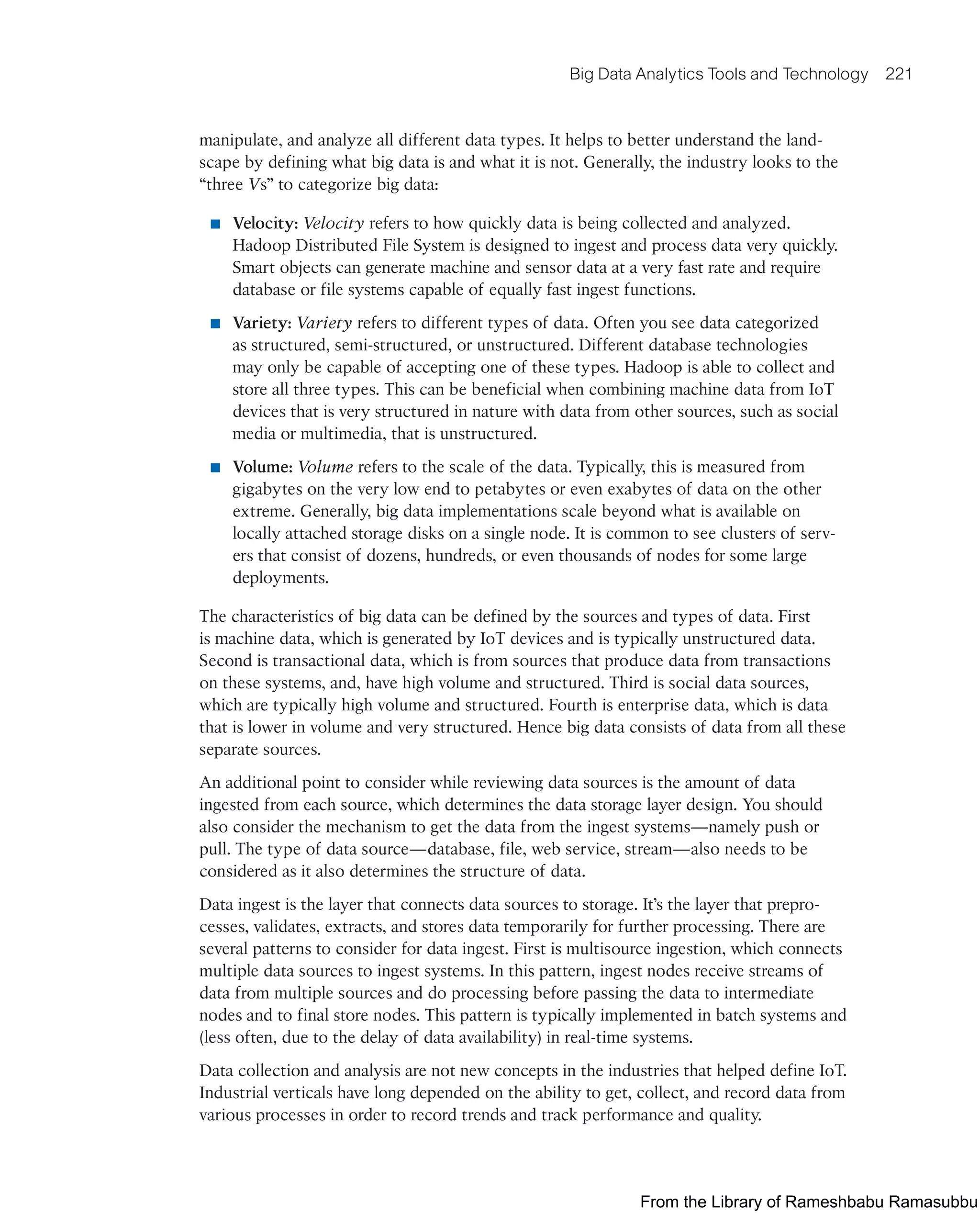Big Data Analytics Tools and Technology 221
manipulate, and analyze all different data types. It helps to better understand the land-
scape by defining what big data is and what it is not. Generally, the industry looks to the
“three Vs” to categorize big data:
■ Velocity: Velocity refers to how quickly data is being collected and analyzed.
Hadoop Distributed File System is designed to ingest and process data very quickly.
Smart objects can generate machine and sensor data at a very fast rate and require
database or file systems capable of equally fast ingest functions.
■ Variety: Variety refers to different types of data. Often you see data categorized
as structured, semi-structured, or unstructured. Different database technologies
may only be capable of accepting one of these types. Hadoop is able to collect and
store all three types. This can be beneficial when combining machine data from IoT
devices that is very structured in nature with data from other sources, such as social
media or multimedia, that is unstructured.
■ Volume: Volume refers to the scale of the data. Typically, this is measured from
gigabytes on the very low end to petabytes or even exabytes of data on the other
extreme. Generally, big data implementations scale beyond what is available on
locally attached storage disks on a single node. It is common to see clusters of serv-
ers that consist of dozens, hundreds, or even thousands of nodes for some large
deployments.
The characteristics of big data can be defined by the sources and types of data. First
is machine data, which is generated by IoT devices and is typically unstructured data.
Second is transactional data, which is from sources that produce data from transactions
on these systems, and, have high volume and structured. Third is social data sources,
which are typically high volume and structured. Fourth is enterprise data, which is data
that is lower in volume and very structured. Hence big data consists of data from all these
separate sources.
An additional point to consider while reviewing data sources is the amount of data
ingested from each source, which determines the data storage layer design. You should
also consider the mechanism to get the data from the ingest systems—namely push or
pull. The type of data source—database, file, web service, stream—also needs to be
considered as it also determines the structure of data.
Data ingest is the layer that connects data sources to storage. It’s the layer that prepro-
cesses, validates, extracts, and stores data temporarily for further processing. There are
several patterns to consider for data ingest. First is multisource ingestion, which connects
multiple data sources to ingest systems. In this pattern, ingest nodes receive streams of
data from multiple sources and do processing before passing the data to intermediate
nodes and to final store nodes. This pattern is typically implemented in batch systems and
(less often, due to the delay of data availability) in real-time systems.
Data collection and analysis are not new concepts in the industries that helped define IoT.
Industrial verticals have long depended on the ability to get, collect, and record data from
various processes in order to record trends and track performance and quality.
From the Library of Rameshbabu Ramasubbu
 