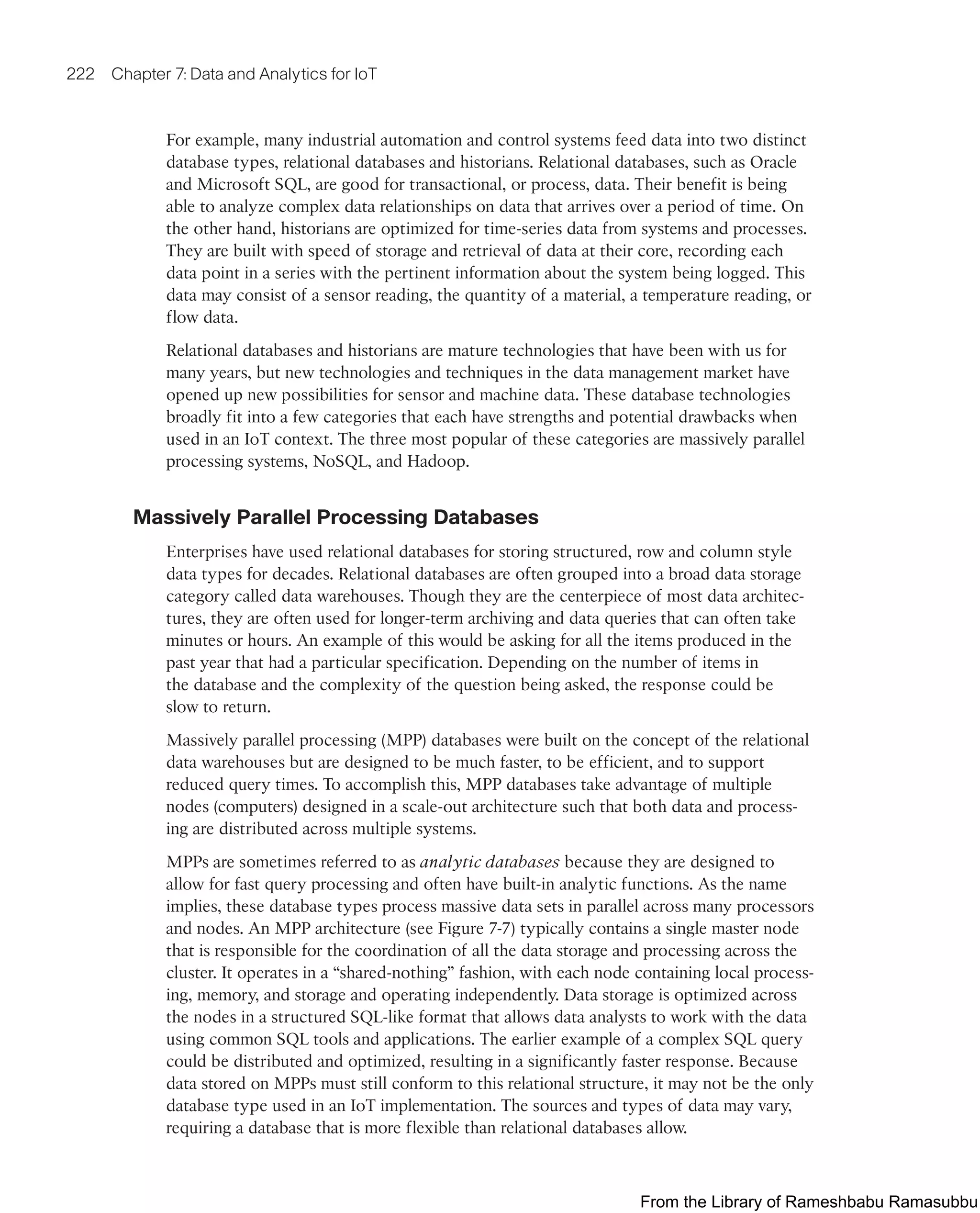 222 Chapter 7: Data and Analytics for IoT
For example, many industrial automation and control systems feed data into two distinct
database types, relational databases and historians. Relational databases, such as Oracle
and Microsoft SQL, are good for transactional, or process, data. Their benefit is being
able to analyze complex data relationships on data that arrives over a period of time. On
the other hand, historians are optimized for time-series data from systems and processes.
They are built with speed of storage and retrieval of data at their core, recording each
data point in a series with the pertinent information about the system being logged. This
data may consist of a sensor reading, the quantity of a material, a temperature reading, or
flow data.
Relational databases and historians are mature technologies that have been with us for
many years, but new technologies and techniques in the data management market have
opened up new possibilities for sensor and machine data. These database technologies
broadly fit into a few categories that each have strengths and potential drawbacks when
used in an IoT context. The three most popular of these categories are massively parallel
processing systems, NoSQL, and Hadoop.
Massively Parallel Processing Databases
Enterprises have used relational databases for storing structured, row and column style
data types for decades. Relational databases are often grouped into a broad data storage
category called data warehouses. Though they are the centerpiece of most data architec-
tures, they are often used for longer-term archiving and data queries that can often take
minutes or hours. An example of this would be asking for all the items produced in the
past year that had a particular specification. Depending on the number of items in
the database and the complexity of the question being asked, the response could be
slow to return.
Massively parallel processing (MPP) databases were built on the concept of the relational
data warehouses but are designed to be much faster, to be efficient, and to support
reduced query times. To accomplish this, MPP databases take advantage of multiple
nodes (computers) designed in a scale-out architecture such that both data and process-
ing are distributed across multiple systems.
MPPs are sometimes referred to as analytic databases because they are designed to
allow for fast query processing and often have built-in analytic functions. As the name
implies, these database types process massive data sets in parallel across many processors
and nodes. An MPP architecture (see Figure 7-7) typically contains a single master node
that is responsible for the coordination of all the data storage and processing across the
cluster. It operates in a “shared-nothing” fashion, with each node containing local process-
ing, memory, and storage and operating independently. Data storage is optimized across
the nodes in a structured SQL-like format that allows data analysts to work with the data
using common SQL tools and applications. The earlier example of a complex SQL query
could be distributed and optimized, resulting in a significantly faster response. Because
data stored on MPPs must still conform to this relational structure, it may not be the only
database type used in an IoT implementation. The sources and types of data may vary,
requiring a database that is more flexible than relational databases allow.
From the Library of Rameshbabu Ramasubbu
 