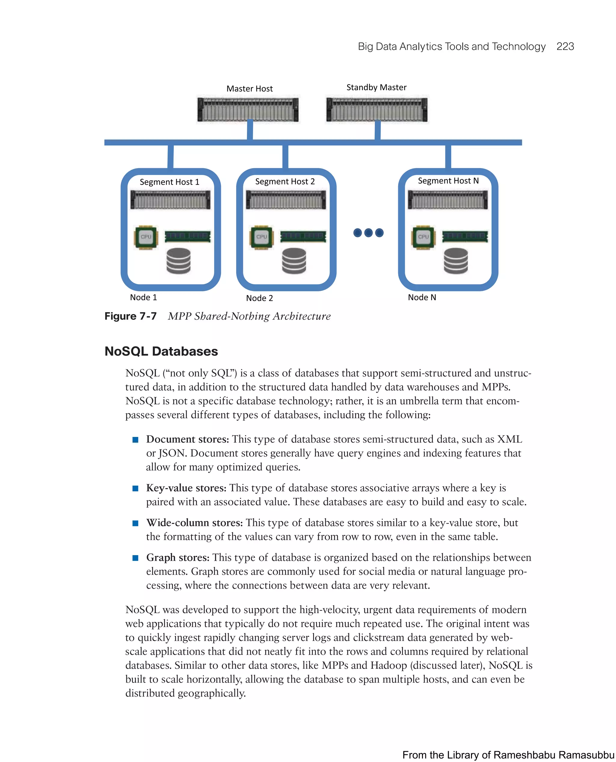 Big Data Analytics Tools and Technology 223
Segment Host 1 Segment Host N
Segment Host 2
Master Host Standby Master
Node 1 Node 2 Node N
Figure 7-7 MPP Shared-Nothing Architecture
NoSQL Databases
NoSQL (“not only SQL”) is a class of databases that support semi-structured and unstruc-
tured data, in addition to the structured data handled by data warehouses and MPPs.
NoSQL is not a specific database technology; rather, it is an umbrella term that encom-
passes several different types of databases, including the following:
■ Document stores: This type of database stores semi-structured data, such as XML
or JSON. Document stores generally have query engines and indexing features that
allow for many optimized queries.
■ Key-value stores: This type of database stores associative arrays where a key is
paired with an associated value. These databases are easy to build and easy to scale.
■ Wide-column stores: This type of database stores similar to a key-value store, but
the formatting of the values can vary from row to row, even in the same table.
■ Graph stores: This type of database is organized based on the relationships between
elements. Graph stores are commonly used for social media or natural language pro-
cessing, where the connections between data are very relevant.
NoSQL was developed to support the high-velocity, urgent data requirements of modern
web applications that typically do not require much repeated use. The original intent was
to quickly ingest rapidly changing server logs and clickstream data generated by web-
scale applications that did not neatly fit into the rows and columns required by relational
databases. Similar to other data stores, like MPPs and Hadoop (discussed later), NoSQL is
built to scale horizontally, allowing the database to span multiple hosts, and can even be
distributed geographically.
From the Library of Rameshbabu Ramasubbu
 