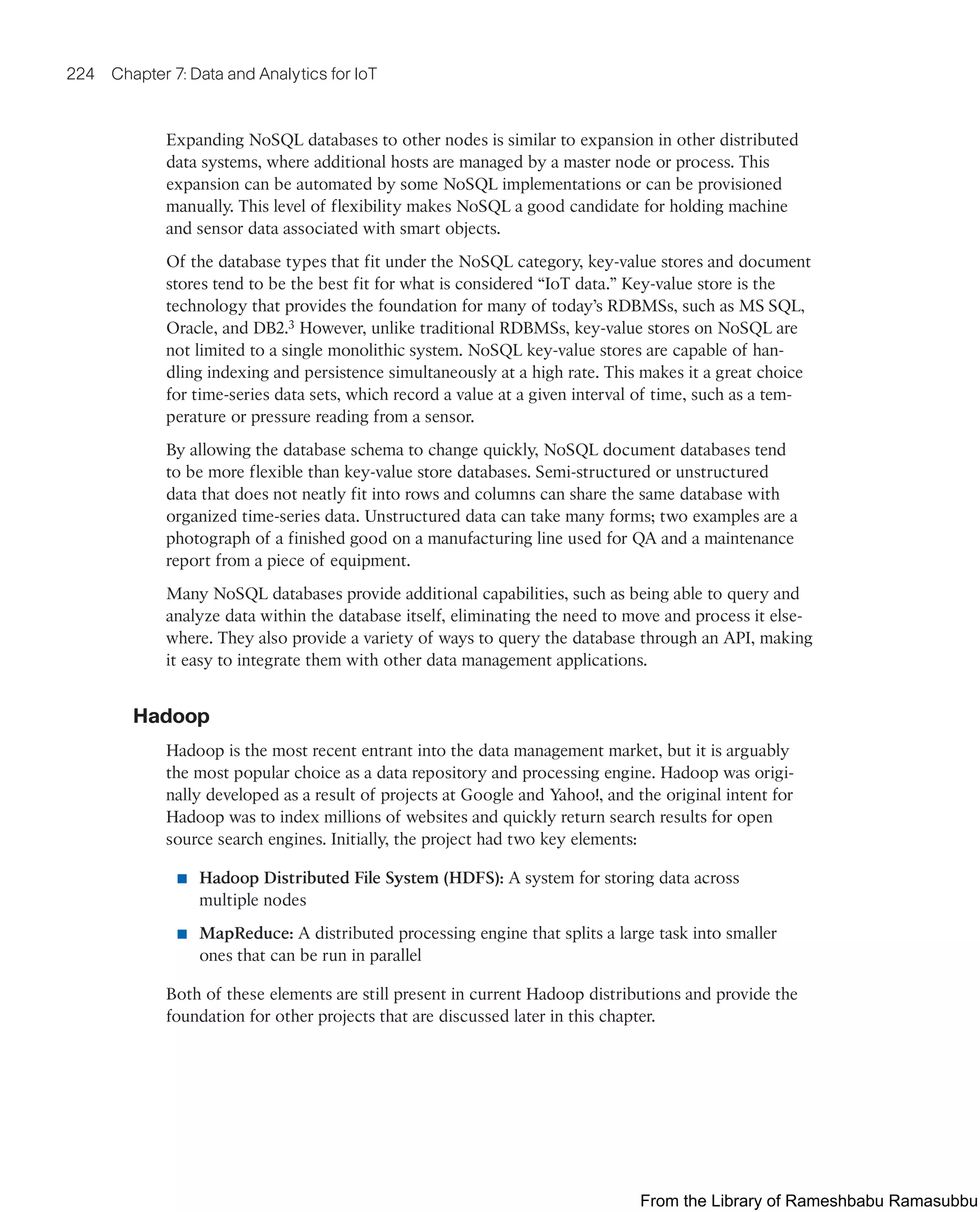 224 Chapter 7: Data and Analytics for IoT
Expanding NoSQL databases to other nodes is similar to expansion in other distributed
data systems, where additional hosts are managed by a master node or process. This
expansion can be automated by some NoSQL implementations or can be provisioned
manually. This level of flexibility makes NoSQL a good candidate for holding machine
and sensor data associated with smart objects.
Of the database types that fit under the NoSQL category, key-value stores and document
stores tend to be the best fit for what is considered “IoT data.” Key-value store is the
technology that provides the foundation for many of today’s RDBMSs, such as MS SQL,
Oracle, and DB2.3 However, unlike traditional RDBMSs, key-value stores on NoSQL are
not limited to a single monolithic system. NoSQL key-value stores are capable of han-
dling indexing and persistence simultaneously at a high rate. This makes it a great choice
for time-series data sets, which record a value at a given interval of time, such as a tem-
perature or pressure reading from a sensor.
By allowing the database schema to change quickly, NoSQL document databases tend
to be more flexible than key-value store databases. Semi-structured or unstructured
data that does not neatly fit into rows and columns can share the same database with
organized time-series data. Unstructured data can take many forms; two examples are a
photograph of a finished good on a manufacturing line used for QA and a maintenance
report from a piece of equipment.
Many NoSQL databases provide additional capabilities, such as being able to query and
analyze data within the database itself, eliminating the need to move and process it else-
where. They also provide a variety of ways to query the database through an API, making
it easy to integrate them with other data management applications.
Hadoop
Hadoop is the most recent entrant into the data management market, but it is arguably
the most popular choice as a data repository and processing engine. Hadoop was origi-
nally developed as a result of projects at Google and Yahoo!, and the original intent for
Hadoop was to index millions of websites and quickly return search results for open
source search engines. Initially, the project had two key elements:
■ Hadoop Distributed File System (HDFS): A system for storing data across
multiple nodes
■ MapReduce: A distributed processing engine that splits a large task into smaller
ones that can be run in parallel
Both of these elements are still present in current Hadoop distributions and provide the
foundation for other projects that are discussed later in this chapter.
From the Library of Rameshbabu Ramasubbu
 