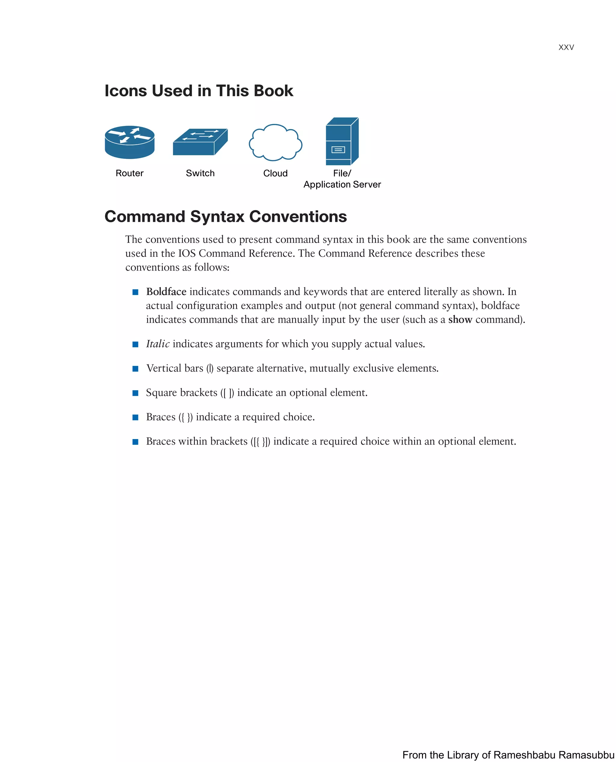 xxv
Icons Used in This Book
Router Switch Cloud File/
Application Server
Command Syntax Conventions
The conventions used to present command syntax in this book are the same conventions
used in the IOS Command Reference. The Command Reference describes these
conventions as follows:
■ Boldface indicates commands and keywords that are entered literally as shown. In
actual configuration examples and output (not general command syntax), boldface
indicates commands that are manually input by the user (such as a show command).
■ Italic indicates arguments for which you supply actual values.
■ Vertical bars (|) separate alternative, mutually exclusive elements.
■ Square brackets ([ ]) indicate an optional element.
■ Braces ({ }) indicate a required choice.
■ Braces within brackets ([{ }]) indicate a required choice within an optional element.
From the Library of Rameshbabu Ramasubbu
 