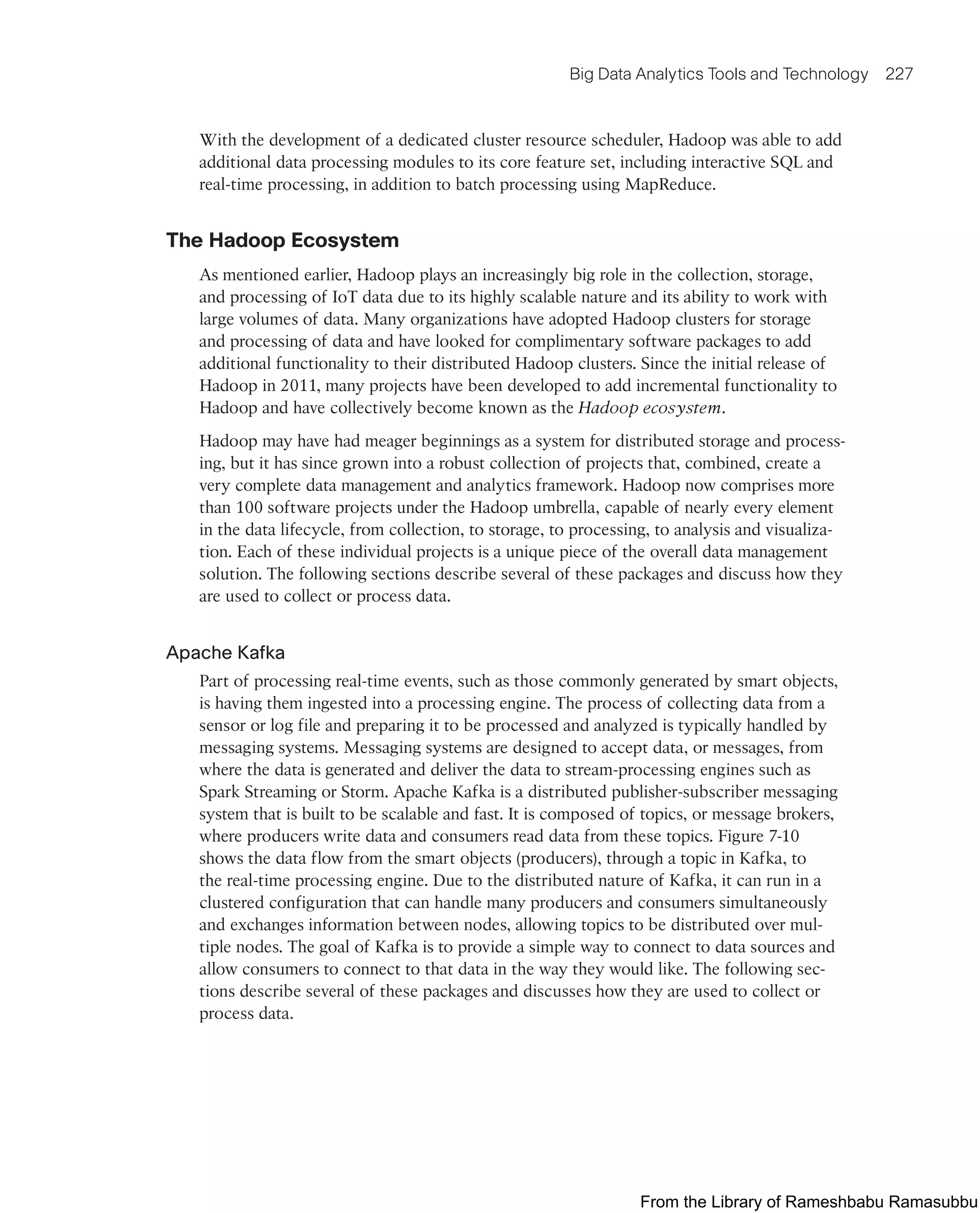 Big Data Analytics Tools and Technology 227
With the development of a dedicated cluster resource scheduler, Hadoop was able to add
additional data processing modules to its core feature set, including interactive SQL and
real-time processing, in addition to batch processing using MapReduce.
The Hadoop Ecosystem
As mentioned earlier, Hadoop plays an increasingly big role in the collection, storage,
and processing of IoT data due to its highly scalable nature and its ability to work with
large volumes of data. Many organizations have adopted Hadoop clusters for storage
and processing of data and have looked for complimentary software packages to add
additional functionality to their distributed Hadoop clusters. Since the initial release of
Hadoop in 2011, many projects have been developed to add incremental functionality to
Hadoop and have collectively become known as the Hadoop ecosystem.
Hadoop may have had meager beginnings as a system for distributed storage and process-
ing, but it has since grown into a robust collection of projects that, combined, create a
very complete data management and analytics framework. Hadoop now comprises more
than 100 software projects under the Hadoop umbrella, capable of nearly every element
in the data lifecycle, from collection, to storage, to processing, to analysis and visualiza-
tion. Each of these individual projects is a unique piece of the overall data management
solution. The following sections describe several of these packages and discuss how they
are used to collect or process data.
Apache Kafka
Part of processing real-time events, such as those commonly generated by smart objects,
is having them ingested into a processing engine. The process of collecting data from a
sensor or log file and preparing it to be processed and analyzed is typically handled by
messaging systems. Messaging systems are designed to accept data, or messages, from
where the data is generated and deliver the data to stream-processing engines such as
Spark Streaming or Storm. Apache Kafka is a distributed publisher-subscriber messaging
system that is built to be scalable and fast. It is composed of topics, or message brokers,
where producers write data and consumers read data from these topics. Figure 7-10
shows the data flow from the smart objects (producers), through a topic in Kafka, to
the real-time processing engine. Due to the distributed nature of Kafka, it can run in a
clustered configuration that can handle many producers and consumers simultaneously
and exchanges information between nodes, allowing topics to be distributed over mul-
tiple nodes. The goal of Kafka is to provide a simple way to connect to data sources and
allow consumers to connect to that data in the way they would like. The following sec-
tions describe several of these packages and discusses how they are used to collect or
process data.
From the Library of Rameshbabu Ramasubbu
 