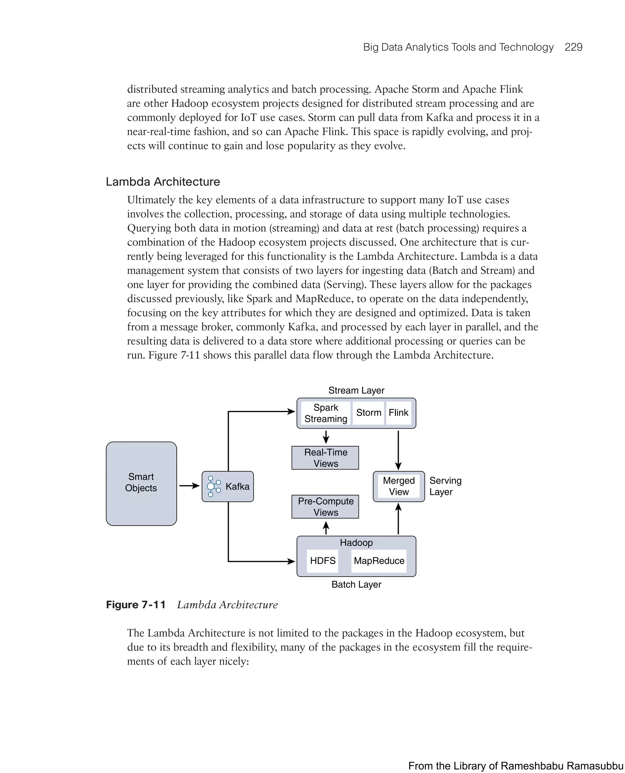 Big Data Analytics Tools and Technology 229
distributed streaming analytics and batch processing. Apache Storm and Apache Flink
are other Hadoop ecosystem projects designed for distributed stream processing and are
commonly deployed for IoT use cases. Storm can pull data from Kafka and process it in a
near-real-time fashion, and so can Apache Flink. This space is rapidly evolving, and proj-
ects will continue to gain and lose popularity as they evolve.
Lambda Architecture
Ultimately the key elements of a data infrastructure to support many IoT use cases
involves the collection, processing, and storage of data using multiple technologies.
Querying both data in motion (streaming) and data at rest (batch processing) requires a
combination of the Hadoop ecosystem projects discussed. One architecture that is cur-
rently being leveraged for this functionality is the Lambda Architecture. Lambda is a data
management system that consists of two layers for ingesting data (Batch and Stream) and
one layer for providing the combined data (Serving). These layers allow for the packages
discussed previously, like Spark and MapReduce, to operate on the data independently,
focusing on the key attributes for which they are designed and optimized. Data is taken
from a message broker, commonly Kafka, and processed by each layer in parallel, and the
resulting data is delivered to a data store where additional processing or queries can be
run. Figure 7-11 shows this parallel data flow through the Lambda Architecture.
Smart
Objects Kafka
Merged
View
Serving
Layer
Spark
Streaming
Real-Time
Views
Pre-Compute
Views
Storm Flink
Stream Layer
HDFS MapReduce
Batch Layer
Hadoop
Figure 7-11 Lambda Architecture
The Lambda Architecture is not limited to the packages in the Hadoop ecosystem, but
due to its breadth and flexibility, many of the packages in the ecosystem fill the require-
ments of each layer nicely:
From the Library of Rameshbabu Ramasubbu
 