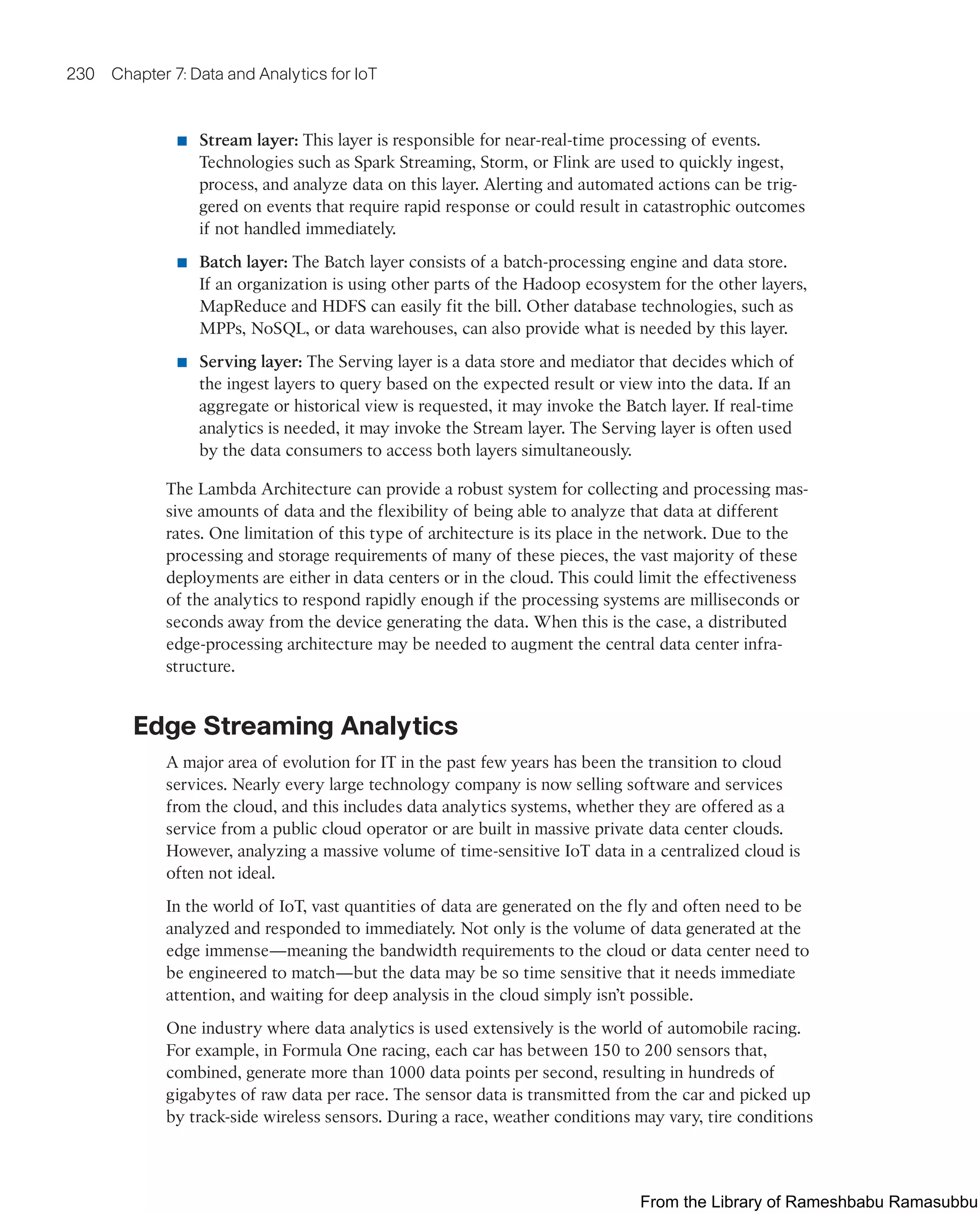 230 Chapter 7: Data and Analytics for IoT
■ Stream layer: This layer is responsible for near-real-time processing of events.
Technologies such as Spark Streaming, Storm, or Flink are used to quickly ingest,
process, and analyze data on this layer. Alerting and automated actions can be trig-
gered on events that require rapid response or could result in catastrophic outcomes
if not handled immediately.
■ Batch layer: The Batch layer consists of a batch-processing engine and data store.
If an organization is using other parts of the Hadoop ecosystem for the other layers,
MapReduce and HDFS can easily fit the bill. Other database technologies, such as
MPPs, NoSQL, or data warehouses, can also provide what is needed by this layer.
■ Serving layer: The Serving layer is a data store and mediator that decides which of
the ingest layers to query based on the expected result or view into the data. If an
aggregate or historical view is requested, it may invoke the Batch layer. If real-time
analytics is needed, it may invoke the Stream layer. The Serving layer is often used
by the data consumers to access both layers simultaneously.
The Lambda Architecture can provide a robust system for collecting and processing mas-
sive amounts of data and the flexibility of being able to analyze that data at different
rates. One limitation of this type of architecture is its place in the network. Due to the
processing and storage requirements of many of these pieces, the vast majority of these
deployments are either in data centers or in the cloud. This could limit the effectiveness
of the analytics to respond rapidly enough if the processing systems are milliseconds or
seconds away from the device generating the data. When this is the case, a distributed
edge-processing architecture may be needed to augment the central data center infra-
structure.
Edge Streaming Analytics
A major area of evolution for IT in the past few years has been the transition to cloud
services. Nearly every large technology company is now selling software and services
from the cloud, and this includes data analytics systems, whether they are offered as a
service from a public cloud operator or are built in massive private data center clouds.
However, analyzing a massive volume of time-sensitive IoT data in a centralized cloud is
often not ideal.
In the world of IoT, vast quantities of data are generated on the fly and often need to be
analyzed and responded to immediately. Not only is the volume of data generated at the
edge immense—meaning the bandwidth requirements to the cloud or data center need to
be engineered to match—but the data may be so time sensitive that it needs immediate
attention, and waiting for deep analysis in the cloud simply isn’t possible.
One industry where data analytics is used extensively is the world of automobile racing.
For example, in Formula One racing, each car has between 150 to 200 sensors that,
combined, generate more than 1000 data points per second, resulting in hundreds of
gigabytes of raw data per race. The sensor data is transmitted from the car and picked up
by track-side wireless sensors. During a race, weather conditions may vary, tire conditions
From the Library of Rameshbabu Ramasubbu
 