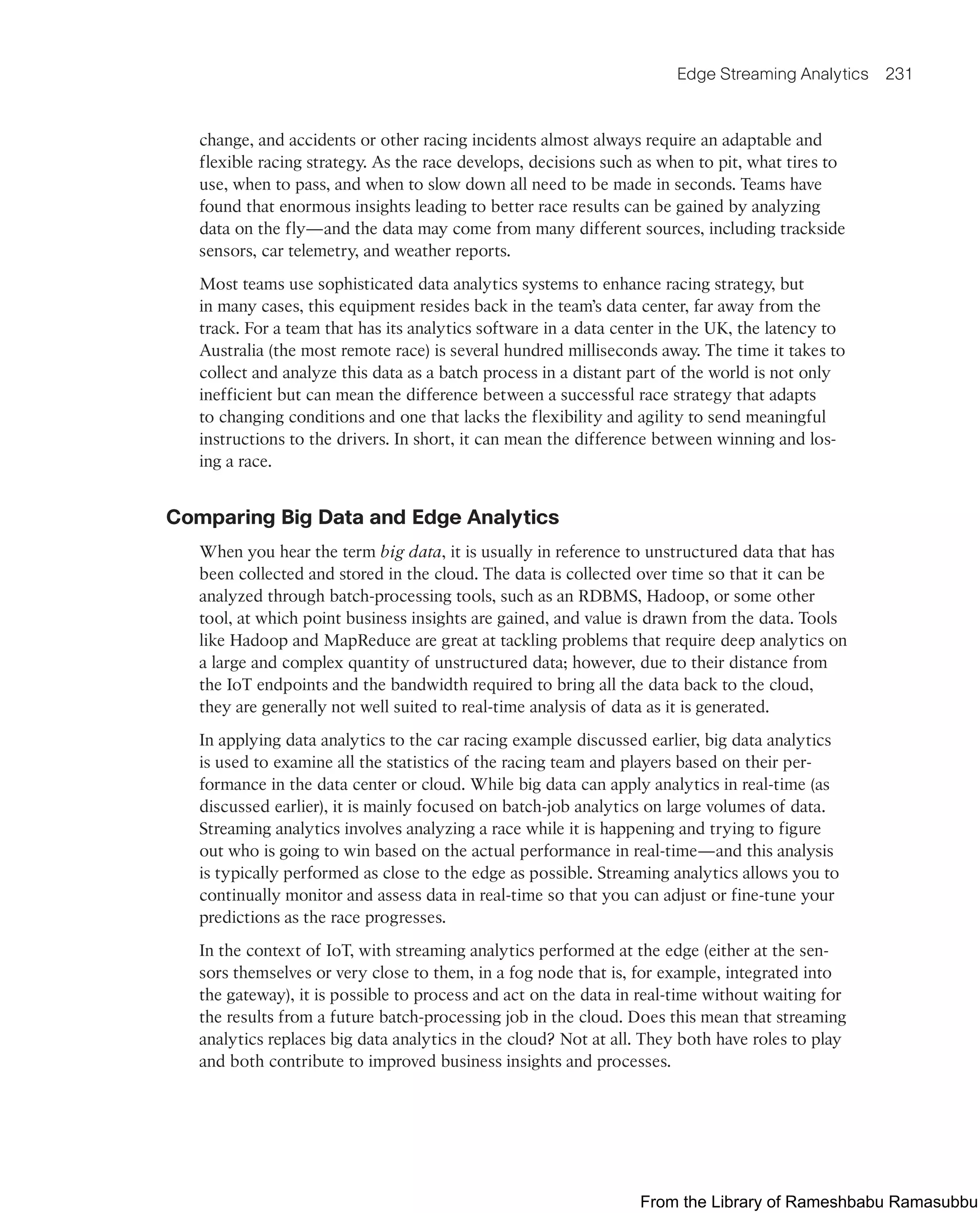 Edge Streaming Analytics 231
change, and accidents or other racing incidents almost always require an adaptable and
flexible racing strategy. As the race develops, decisions such as when to pit, what tires to
use, when to pass, and when to slow down all need to be made in seconds. Teams have
found that enormous insights leading to better race results can be gained by analyzing
data on the fly—and the data may come from many different sources, including trackside
sensors, car telemetry, and weather reports.
Most teams use sophisticated data analytics systems to enhance racing strategy, but
in many cases, this equipment resides back in the team’s data center, far away from the
track. For a team that has its analytics software in a data center in the UK, the latency to
Australia (the most remote race) is several hundred milliseconds away. The time it takes to
collect and analyze this data as a batch process in a distant part of the world is not only
inefficient but can mean the difference between a successful race strategy that adapts
to changing conditions and one that lacks the flexibility and agility to send meaningful
instructions to the drivers. In short, it can mean the difference between winning and los-
ing a race.
Comparing Big Data and Edge Analytics
When you hear the term big data, it is usually in reference to unstructured data that has
been collected and stored in the cloud. The data is collected over time so that it can be
analyzed through batch-processing tools, such as an RDBMS, Hadoop, or some other
tool, at which point business insights are gained, and value is drawn from the data. Tools
like Hadoop and MapReduce are great at tackling problems that require deep analytics on
a large and complex quantity of unstructured data; however, due to their distance from
the IoT endpoints and the bandwidth required to bring all the data back to the cloud,
they are generally not well suited to real-time analysis of data as it is generated.
In applying data analytics to the car racing example discussed earlier, big data analytics
is used to examine all the statistics of the racing team and players based on their per-
formance in the data center or cloud. While big data can apply analytics in real-time (as
discussed earlier), it is mainly focused on batch-job analytics on large volumes of data.
Streaming analytics involves analyzing a race while it is happening and trying to figure
out who is going to win based on the actual performance in real-time—and this analysis
is typically performed as close to the edge as possible. Streaming analytics allows you to
continually monitor and assess data in real-time so that you can adjust or fine-tune your
predictions as the race progresses.
In the context of IoT, with streaming analytics performed at the edge (either at the sen-
sors themselves or very close to them, in a fog node that is, for example, integrated into
the gateway), it is possible to process and act on the data in real-time without waiting for
the results from a future batch-processing job in the cloud. Does this mean that streaming
analytics replaces big data analytics in the cloud? Not at all. They both have roles to play
and both contribute to improved business insights and processes.
From the Library of Rameshbabu Ramasubbu
 