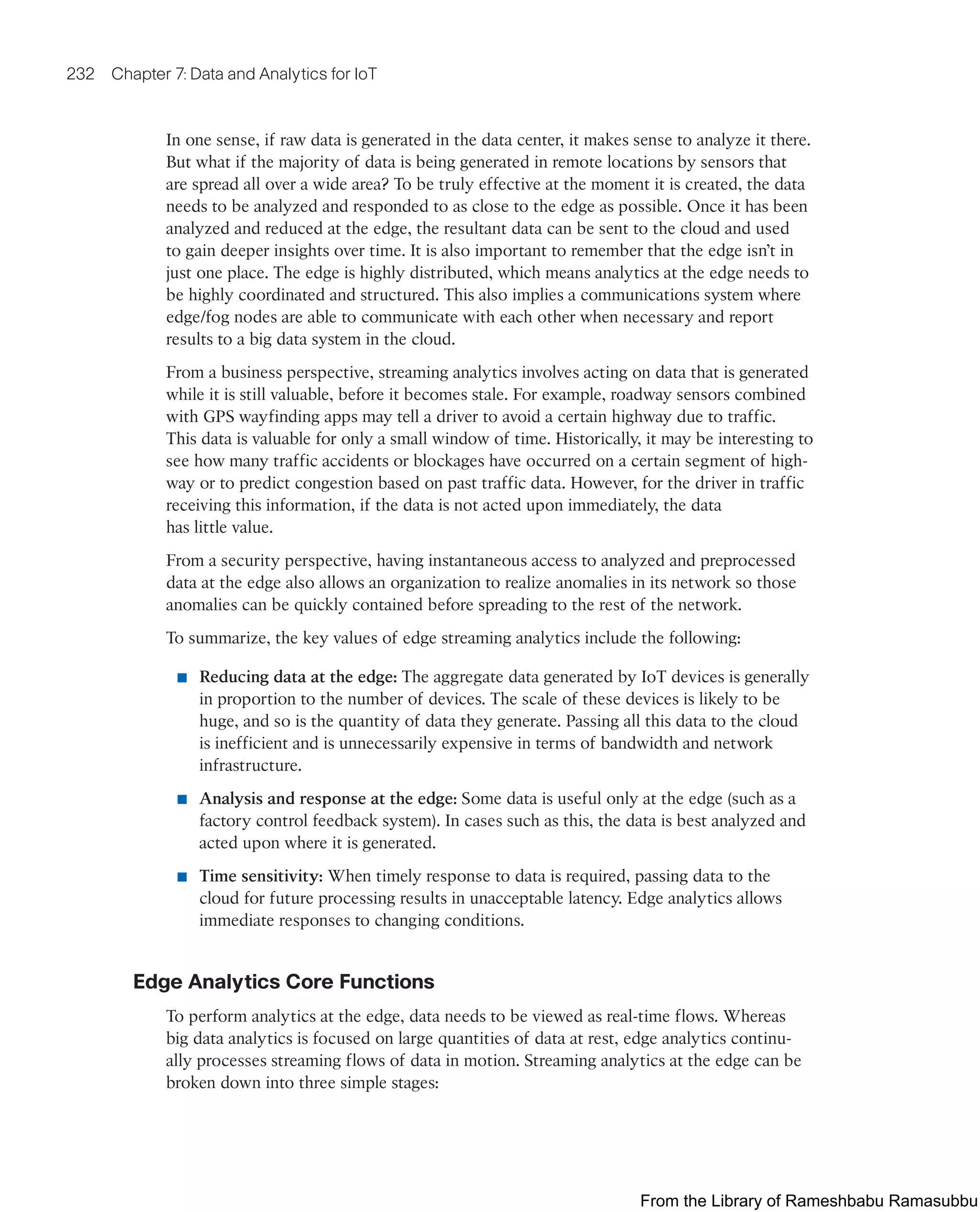 232 Chapter 7: Data and Analytics for IoT
In one sense, if raw data is generated in the data center, it makes sense to analyze it there.
But what if the majority of data is being generated in remote locations by sensors that
are spread all over a wide area? To be truly effective at the moment it is created, the data
needs to be analyzed and responded to as close to the edge as possible. Once it has been
analyzed and reduced at the edge, the resultant data can be sent to the cloud and used
to gain deeper insights over time. It is also important to remember that the edge isn’t in
just one place. The edge is highly distributed, which means analytics at the edge needs to
be highly coordinated and structured. This also implies a communications system where
edge/fog nodes are able to communicate with each other when necessary and report
results to a big data system in the cloud.
From a business perspective, streaming analytics involves acting on data that is generated
while it is still valuable, before it becomes stale. For example, roadway sensors combined
with GPS wayfinding apps may tell a driver to avoid a certain highway due to traffic.
This data is valuable for only a small window of time. Historically, it may be interesting to
see how many traffic accidents or blockages have occurred on a certain segment of high-
way or to predict congestion based on past traffic data. However, for the driver in traffic
receiving this information, if the data is not acted upon immediately, the data
has little value.
From a security perspective, having instantaneous access to analyzed and preprocessed
data at the edge also allows an organization to realize anomalies in its network so those
anomalies can be quickly contained before spreading to the rest of the network.
To summarize, the key values of edge streaming analytics include the following:
■ Reducing data at the edge: The aggregate data generated by IoT devices is generally
in proportion to the number of devices. The scale of these devices is likely to be
huge, and so is the quantity of data they generate. Passing all this data to the cloud
is inefficient and is unnecessarily expensive in terms of bandwidth and network
infrastructure.
■ Analysis and response at the edge: Some data is useful only at the edge (such as a
factory control feedback system). In cases such as this, the data is best analyzed and
acted upon where it is generated.
■ Time sensitivity: When timely response to data is required, passing data to the
cloud for future processing results in unacceptable latency. Edge analytics allows
immediate responses to changing conditions.
Edge Analytics Core Functions
To perform analytics at the edge, data needs to be viewed as real-time flows. Whereas
big data analytics is focused on large quantities of data at rest, edge analytics continu-
ally processes streaming flows of data in motion. Streaming analytics at the edge can be
broken down into three simple stages:
From the Library of Rameshbabu Ramasubbu
 
