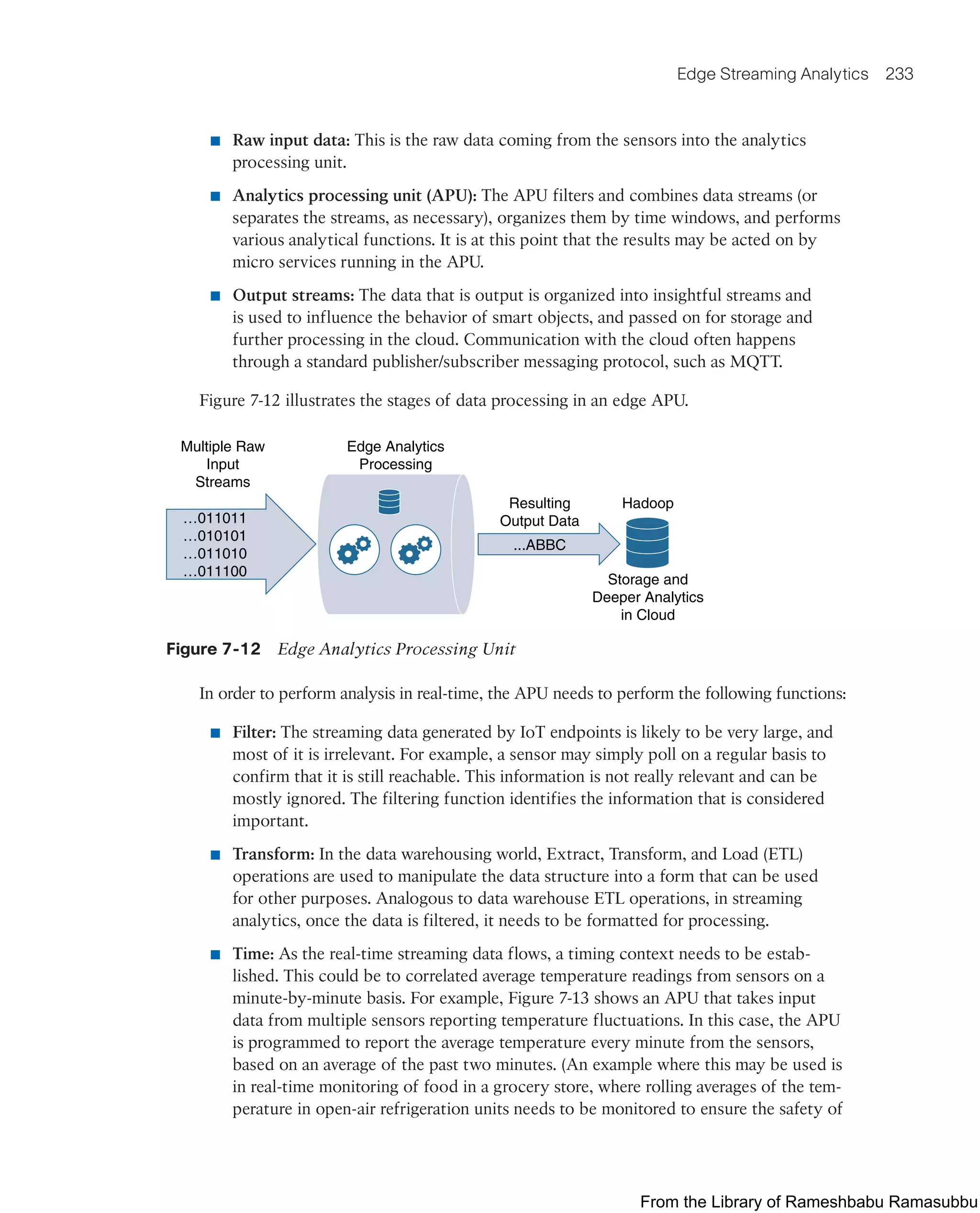 Edge Streaming Analytics 233
■ Raw input data: This is the raw data coming from the sensors into the analytics
processing unit.
■ Analytics processing unit (APU): The APU filters and combines data streams (or
separates the streams, as necessary), organizes them by time windows, and performs
various analytical functions. It is at this point that the results may be acted on by
micro services running in the APU.
■ Output streams: The data that is output is organized into insightful streams and
is used to influence the behavior of smart objects, and passed on for storage and
further processing in the cloud. Communication with the cloud often happens
through a standard publisher/subscriber messaging protocol, such as MQTT.
Figure 7-12 illustrates the stages of data processing in an edge APU.
...ABBC
Resulting
Output Data
Edge Analytics
Processing
Multiple Raw
Input
Streams
…011011
…010101
…011010
…011100
Hadoop
Storage and
Deeper Analytics
in Cloud
Figure 7-12 Edge Analytics Processing Unit
In order to perform analysis in real-time, the APU needs to perform the following functions:
■ Filter: The streaming data generated by IoT endpoints is likely to be very large, and
most of it is irrelevant. For example, a sensor may simply poll on a regular basis to
confirm that it is still reachable. This information is not really relevant and can be
mostly ignored. The filtering function identifies the information that is considered
important.
■ Transform: In the data warehousing world, Extract, Transform, and Load (ETL)
operations are used to manipulate the data structure into a form that can be used
for other purposes. Analogous to data warehouse ETL operations, in streaming
analytics, once the data is filtered, it needs to be formatted for processing.
■ Time: As the real-time streaming data flows, a timing context needs to be estab-
lished. This could be to correlated average temperature readings from sensors on a
minute-by-minute basis. For example, Figure 7-13 shows an APU that takes input
data from multiple sensors reporting temperature fluctuations. In this case, the APU
is programmed to report the average temperature every minute from the sensors,
based on an average of the past two minutes. (An example where this may be used is
in real-time monitoring of food in a grocery store, where rolling averages of the tem-
perature in open-air refrigeration units needs to be monitored to ensure the safety of
From the Library of Rameshbabu Ramasubbu
 