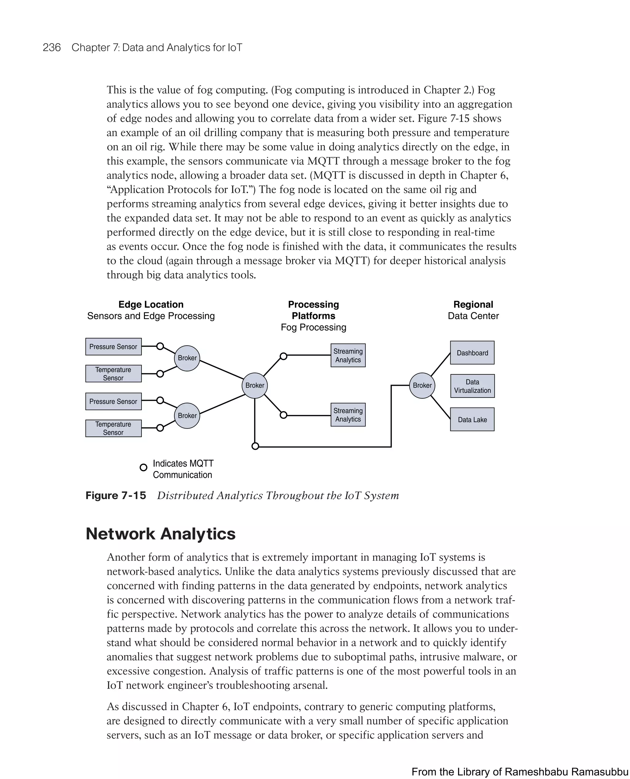 236 Chapter 7: Data and Analytics for IoT
This is the value of fog computing. (Fog computing is introduced in Chapter 2.) Fog
analytics allows you to see beyond one device, giving you visibility into an aggregation
of edge nodes and allowing you to correlate data from a wider set. Figure 7-15 shows
an example of an oil drilling company that is measuring both pressure and temperature
on an oil rig. While there may be some value in doing analytics directly on the edge, in
this example, the sensors communicate via MQTT through a message broker to the fog
analytics node, allowing a broader data set. (MQTT is discussed in depth in Chapter 6,
“Application Protocols for IoT.”) The fog node is located on the same oil rig and
performs streaming analytics from several edge devices, giving it better insights due to
the expanded data set. It may not be able to respond to an event as quickly as analytics
performed directly on the edge device, but it is still close to responding in real-time
as events occur. Once the fog node is finished with the data, it communicates the results
to the cloud (again through a message broker via MQTT) for deeper historical analysis
through big data analytics tools.
Regional
Data Center
Processing
Platforms
Fog Processing
Edge Location
Sensors and Edge Processing
Indicates MQTT
Communication
Dashboard
Data Lake
Data
Virtualization
Pressure Sensor
Temperature
Sensor
Pressure Sensor
Broker
Broker
Broker Broker
Temperature
Sensor
Streaming
Analytics
Streaming
Analytics
Figure 7-15 Distributed Analytics Throughout the IoT System
Network Analytics
Another form of analytics that is extremely important in managing IoT systems is
network-based analytics. Unlike the data analytics systems previously discussed that are
concerned with finding patterns in the data generated by endpoints, network analytics
is concerned with discovering patterns in the communication flows from a network traf-
fic perspective. Network analytics has the power to analyze details of communications
patterns made by protocols and correlate this across the network. It allows you to under-
stand what should be considered normal behavior in a network and to quickly identify
anomalies that suggest network problems due to suboptimal paths, intrusive malware, or
excessive congestion. Analysis of traffic patterns is one of the most powerful tools in an
IoT network engineer’s troubleshooting arsenal.
As discussed in Chapter 6, IoT endpoints, contrary to generic computing platforms,
are designed to directly communicate with a very small number of specific application
servers, such as an IoT message or data broker, or specific application servers and
From the Library of Rameshbabu Ramasubbu
 
