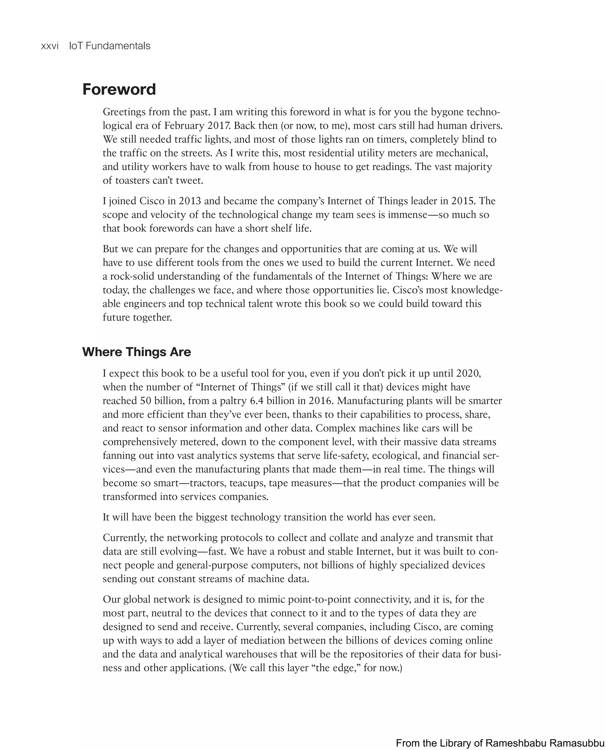 xxvi IoT Fundamentals
Foreword
Greetings from the past. I am writing this foreword in what is for you the bygone techno-
logical era of February 2017. Back then (or now, to me), most cars still had human drivers.
We still needed traffic lights, and most of those lights ran on timers, completely blind to
the traffic on the streets. As I write this, most residential utility meters are mechanical,
and utility workers have to walk from house to house to get readings. The vast majority
of toasters can’t tweet.
I joined Cisco in 2013 and became the company’s Internet of Things leader in 2015. The
scope and velocity of the technological change my team sees is immense—so much so
that book forewords can have a short shelf life.
But we can prepare for the changes and opportunities that are coming at us. We will
have to use different tools from the ones we used to build the current Internet. We need
a rock-solid understanding of the fundamentals of the Internet of Things: Where we are
today, the challenges we face, and where those opportunities lie. Cisco’s most knowledge-
able engineers and top technical talent wrote this book so we could build toward this
future together.
Where Things Are
I expect this book to be a useful tool for you, even if you don’t pick it up until 2020,
when the number of “Internet of Things” (if we still call it that) devices might have
reached 50 billion, from a paltry 6.4 billion in 2016. Manufacturing plants will be smarter
and more efficient than they’ve ever been, thanks to their capabilities to process, share,
and react to sensor information and other data. Complex machines like cars will be
comprehensively metered, down to the component level, with their massive data streams
fanning out into vast analytics systems that serve life-safety, ecological, and financial ser-
vices—and even the manufacturing plants that made them—in real time. The things will
become so smart—tractors, teacups, tape measures—that the product companies will be
transformed into services companies.
It will have been the biggest technology transition the world has ever seen.
Currently, the networking protocols to collect and collate and analyze and transmit that
data are still evolving—fast. We have a robust and stable Internet, but it was built to con-
nect people and general-purpose computers, not billions of highly specialized devices
sending out constant streams of machine data.
Our global network is designed to mimic point-to-point connectivity, and it is, for the
most part, neutral to the devices that connect to it and to the types of data they are
designed to send and receive. Currently, several companies, including Cisco, are coming
up with ways to add a layer of mediation between the billions of devices coming online
and the data and analytical warehouses that will be the repositories of their data for busi-
ness and other applications. (We call this layer “the edge,” for now.)
From the Library of Rameshbabu Ramasubbu
 