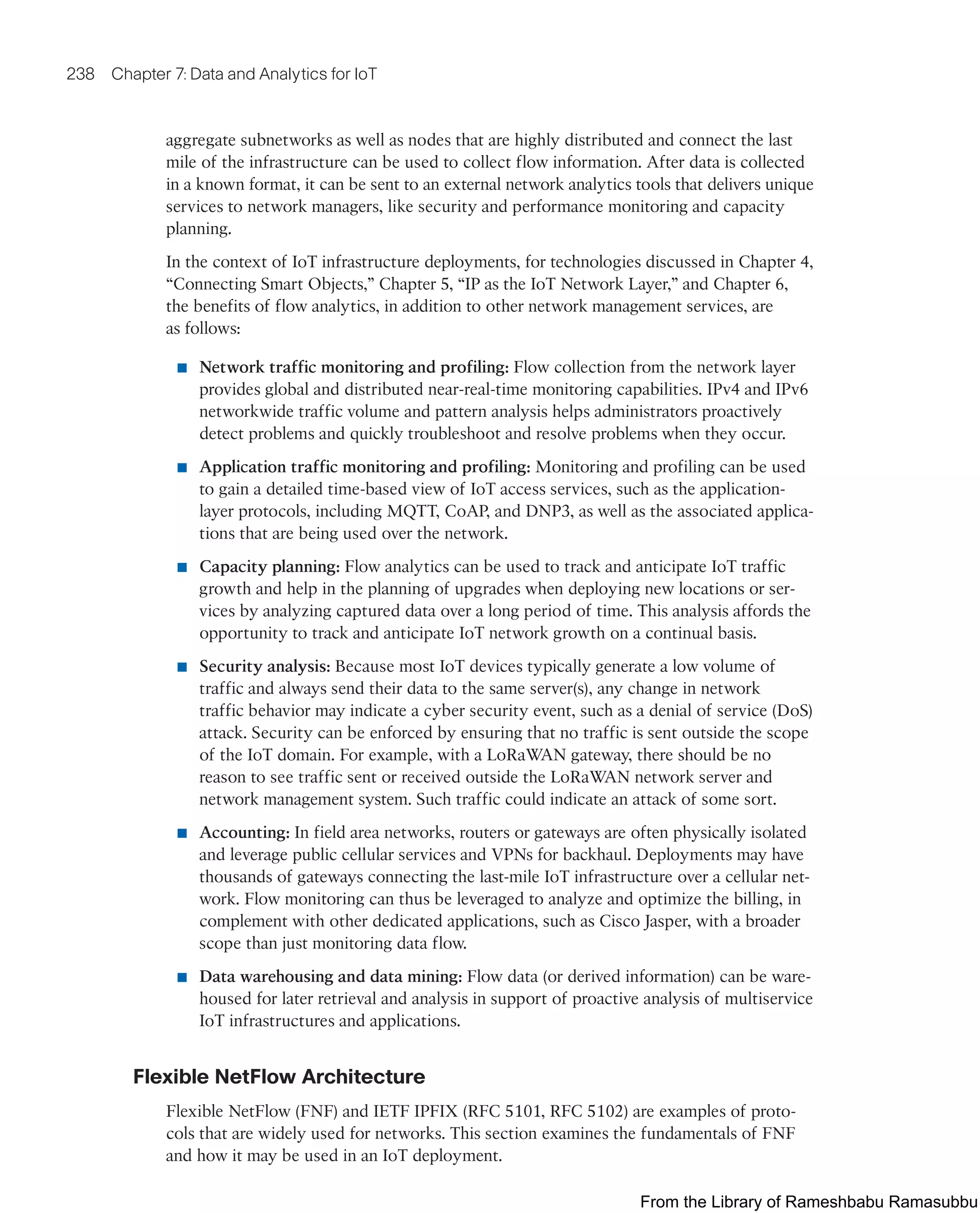 238 Chapter 7: Data and Analytics for IoT
aggregate subnetworks as well as nodes that are highly distributed and connect the last
mile of the infrastructure can be used to collect flow information. After data is collected
in a known format, it can be sent to an external network analytics tools that delivers unique
services to network managers, like security and performance monitoring and capacity
planning.
In the context of IoT infrastructure deployments, for technologies discussed in Chapter 4,
“Connecting Smart Objects,” Chapter 5, “IP as the IoT Network Layer,” and Chapter 6,
the benefits of flow analytics, in addition to other network management services, are
as follows:
■ Network traffic monitoring and profiling: Flow collection from the network layer
provides global and distributed near-real-time monitoring capabilities. IPv4 and IPv6
networkwide traffic volume and pattern analysis helps administrators proactively
detect problems and quickly troubleshoot and resolve problems when they occur.
■ Application traffic monitoring and profiling: Monitoring and profiling can be used
to gain a detailed time-based view of IoT access services, such as the application-
layer protocols, including MQTT, CoAP, and DNP3, as well as the associated applica-
tions that are being used over the network.
■ Capacity planning: Flow analytics can be used to track and anticipate IoT traffic
growth and help in the planning of upgrades when deploying new locations or ser-
vices by analyzing captured data over a long period of time. This analysis affords the
opportunity to track and anticipate IoT network growth on a continual basis.
■ Security analysis: Because most IoT devices typically generate a low volume of
traffic and always send their data to the same server(s), any change in network
traffic behavior may indicate a cyber security event, such as a denial of service (DoS)
attack. Security can be enforced by ensuring that no traffic is sent outside the scope
of the IoT domain. For example, with a LoRaWAN gateway, there should be no
reason to see traffic sent or received outside the LoRaWAN network server and
network management system. Such traffic could indicate an attack of some sort.
■ Accounting: In field area networks, routers or gateways are often physically isolated
and leverage public cellular services and VPNs for backhaul. Deployments may have
thousands of gateways connecting the last-mile IoT infrastructure over a cellular net-
work. Flow monitoring can thus be leveraged to analyze and optimize the billing, in
complement with other dedicated applications, such as Cisco Jasper, with a broader
scope than just monitoring data flow.
■ Data warehousing and data mining: Flow data (or derived information) can be ware-
housed for later retrieval and analysis in support of proactive analysis of multiservice
IoT infrastructures and applications.
Flexible NetFlow Architecture
Flexible NetFlow (FNF) and IETF IPFIX (RFC 5101, RFC 5102) are examples of proto-
cols that are widely used for networks. This section examines the fundamentals of FNF
and how it may be used in an IoT deployment.
From the Library of Rameshbabu Ramasubbu
 