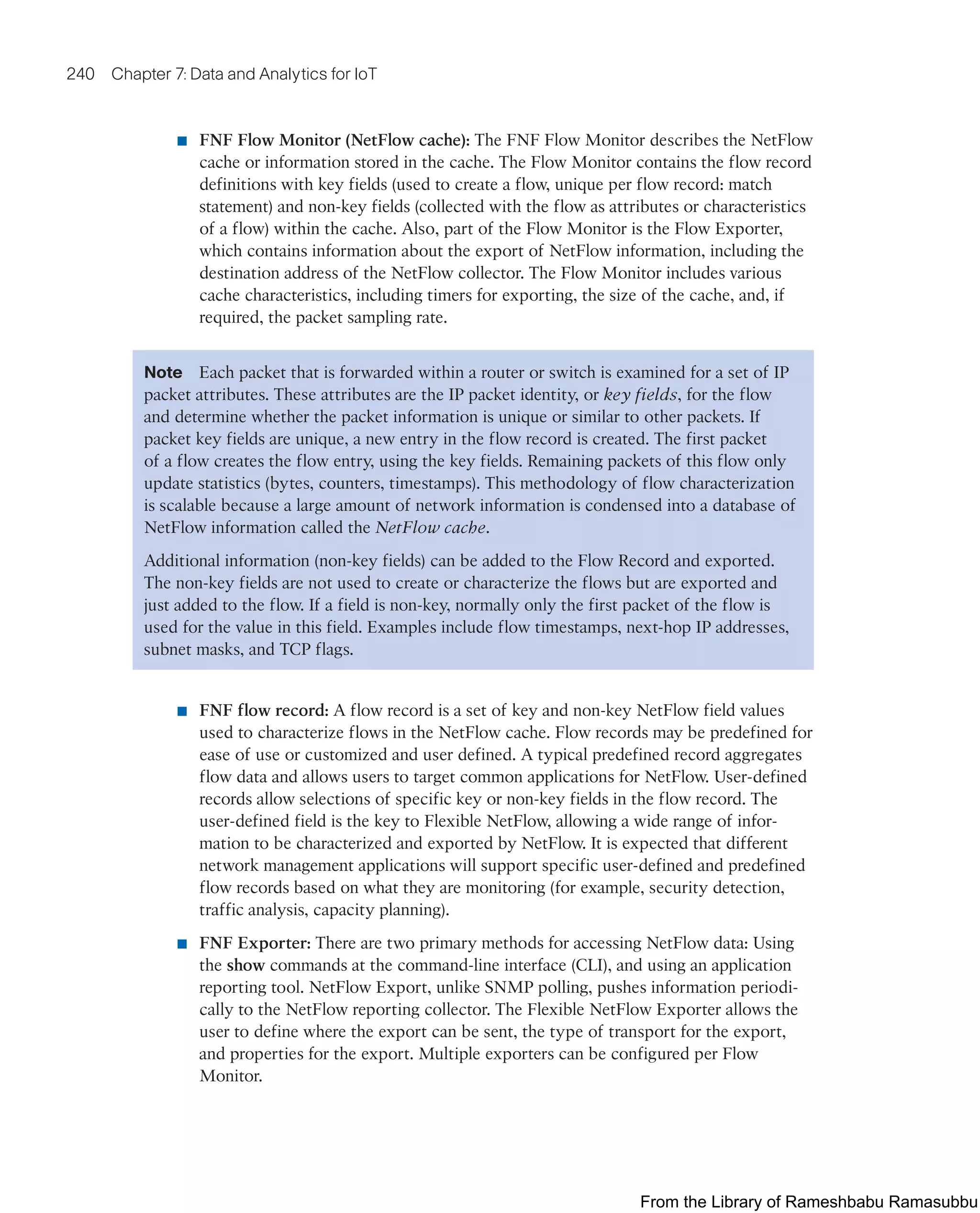 240 Chapter 7: Data and Analytics for IoT
■ FNF Flow Monitor (NetFlow cache): The FNF Flow Monitor describes the NetFlow
cache or information stored in the cache. The Flow Monitor contains the flow record
definitions with key fields (used to create a flow, unique per flow record: match
statement) and non-key fields (collected with the flow as attributes or characteristics
of a flow) within the cache. Also, part of the Flow Monitor is the Flow Exporter,
which contains information about the export of NetFlow information, including the
destination address of the NetFlow collector. The Flow Monitor includes various
cache characteristics, including timers for exporting, the size of the cache, and, if
required, the packet sampling rate.
Note Each packet that is forwarded within a router or switch is examined for a set of IP
packet attributes. These attributes are the IP packet identity, or key fields, for the flow
and determine whether the packet information is unique or similar to other packets. If
packet key fields are unique, a new entry in the flow record is created. The first packet
of a flow creates the flow entry, using the key fields. Remaining packets of this flow only
update statistics (bytes, counters, timestamps). This methodology of flow characterization
is scalable because a large amount of network information is condensed into a database of
NetFlow information called the NetFlow cache.
Additional information (non-key fields) can be added to the Flow Record and exported.
The non-key fields are not used to create or characterize the flows but are exported and
just added to the flow. If a field is non-key, normally only the first packet of the flow is
used for the value in this field. Examples include flow timestamps, next-hop IP addresses,
subnet masks, and TCP flags.
■ FNF flow record: A flow record is a set of key and non-key NetFlow field values
used to characterize flows in the NetFlow cache. Flow records may be predefined for
ease of use or customized and user defined. A typical predefined record aggregates
flow data and allows users to target common applications for NetFlow. User-defined
records allow selections of specific key or non-key fields in the flow record. The
user-defined field is the key to Flexible NetFlow, allowing a wide range of infor-
mation to be characterized and exported by NetFlow. It is expected that different
network management applications will support specific user-defined and predefined
flow records based on what they are monitoring (for example, security detection,
traffic analysis, capacity planning).
■ FNF Exporter: There are two primary methods for accessing NetFlow data: Using
the show commands at the command-line interface (CLI), and using an application
reporting tool. NetFlow Export, unlike SNMP polling, pushes information periodi-
cally to the NetFlow reporting collector. The Flexible NetFlow Exporter allows the
user to define where the export can be sent, the type of transport for the export,
and properties for the export. Multiple exporters can be configured per Flow
Monitor.
From the Library of Rameshbabu Ramasubbu
 