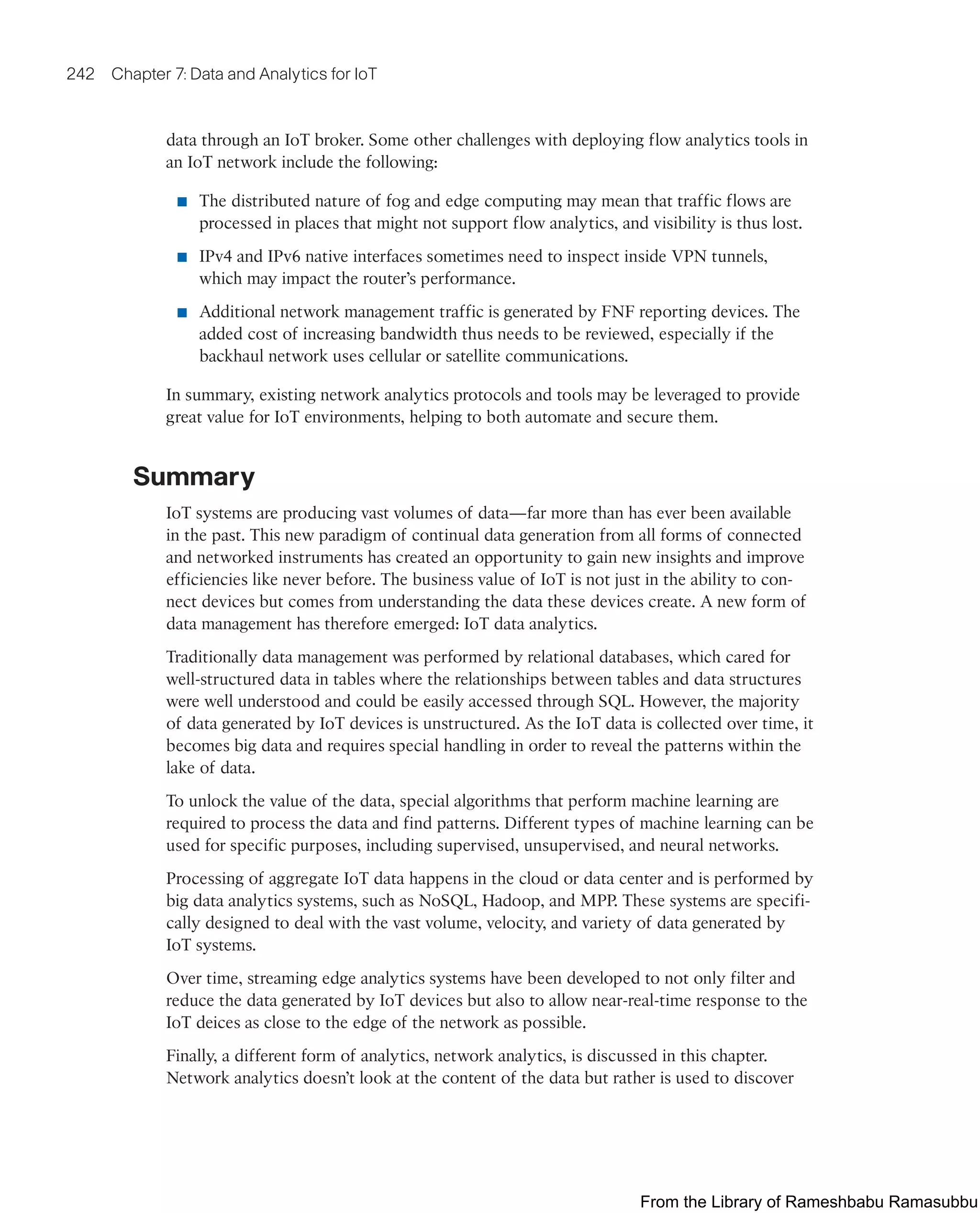 242 Chapter 7: Data and Analytics for IoT
data through an IoT broker. Some other challenges with deploying flow analytics tools in
an IoT network include the following:
■ The distributed nature of fog and edge computing may mean that traffic flows are
processed in places that might not support flow analytics, and visibility is thus lost.
■ IPv4 and IPv6 native interfaces sometimes need to inspect inside VPN tunnels,
which may impact the router’s performance.
■ Additional network management traffic is generated by FNF reporting devices. The
added cost of increasing bandwidth thus needs to be reviewed, especially if the
backhaul network uses cellular or satellite communications.
In summary, existing network analytics protocols and tools may be leveraged to provide
great value for IoT environments, helping to both automate and secure them.
Summary
IoT systems are producing vast volumes of data—far more than has ever been available
in the past. This new paradigm of continual data generation from all forms of connected
and networked instruments has created an opportunity to gain new insights and improve
efficiencies like never before. The business value of IoT is not just in the ability to con-
nect devices but comes from understanding the data these devices create. A new form of
data management has therefore emerged: IoT data analytics.
Traditionally data management was performed by relational databases, which cared for
well-structured data in tables where the relationships between tables and data structures
were well understood and could be easily accessed through SQL. However, the majority
of data generated by IoT devices is unstructured. As the IoT data is collected over time, it
becomes big data and requires special handling in order to reveal the patterns within the
lake of data.
To unlock the value of the data, special algorithms that perform machine learning are
required to process the data and find patterns. Different types of machine learning can be
used for specific purposes, including supervised, unsupervised, and neural networks.
Processing of aggregate IoT data happens in the cloud or data center and is performed by
big data analytics systems, such as NoSQL, Hadoop, and MPP. These systems are specifi-
cally designed to deal with the vast volume, velocity, and variety of data generated by
IoT systems.
Over time, streaming edge analytics systems have been developed to not only filter and
reduce the data generated by IoT devices but also to allow near-real-time response to the
IoT deices as close to the edge of the network as possible.
Finally, a different form of analytics, network analytics, is discussed in this chapter.
Network analytics doesn’t look at the content of the data but rather is used to discover
From the Library of Rameshbabu Ramasubbu
 