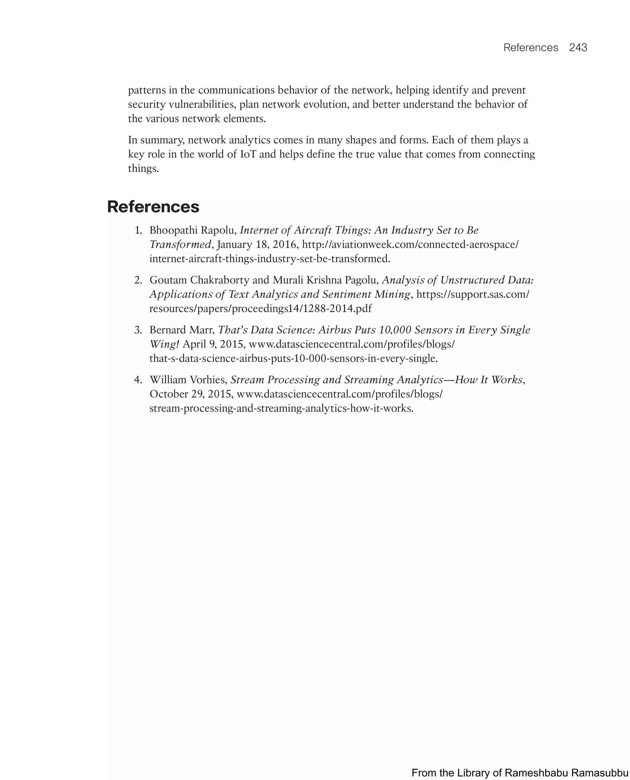 References 243
patterns in the communications behavior of the network, helping identify and prevent
security vulnerabilities, plan network evolution, and better understand the behavior of
the various network elements.
In summary, network analytics comes in many shapes and forms. Each of them plays a
key role in the world of IoT and helps define the true value that comes from connecting
things.
References
1. Bhoopathi Rapolu, Internet of Aircraft Things: An Industry Set to Be
Transformed, January 18, 2016, http://aviationweek.com/connected-aerospace/
internet-aircraft-things-industry-set-be-transformed.
2. Goutam Chakraborty and Murali Krishna Pagolu, Analysis of Unstructured Data:
Applications of Text Analytics and Sentiment Mining, https://support.sas.com/
resources/papers/proceedings14/1288-2014.pdf
3. Bernard Marr, That’s Data Science: Airbus Puts 10,000 Sensors in Every Single
Wing! April 9, 2015, www.datasciencecentral.com/profiles/blogs/
that-s-data-science-airbus-puts-10-000-sensors-in-every-single.
4. William Vorhies, Stream Processing and Streaming Analytics—How It Works,
October 29, 2015, www.datasciencecentral.com/profiles/blogs/
stream-processing-and-streaming-analytics-how-it-works.
From the Library of Rameshbabu Ramasubbu
 