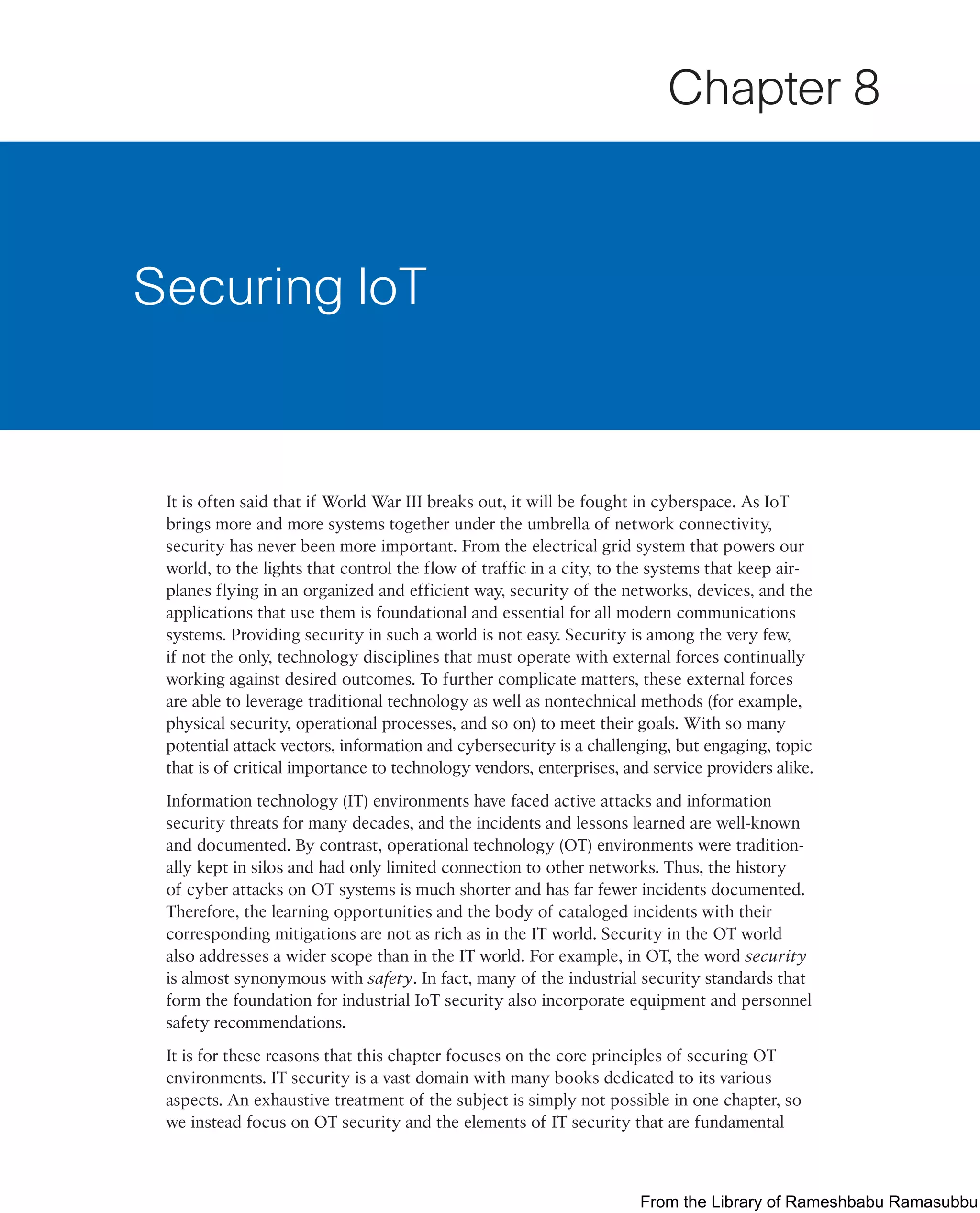 It is often said that if World War III breaks out, it will be fought in cyberspace. As IoT
brings more and more systems together under the umbrella of network connectivity,
security has never been more important. From the electrical grid system that powers our
world, to the lights that control the flow of traffic in a city, to the systems that keep air-
planes flying in an organized and efficient way, security of the networks, devices, and the
applications that use them is foundational and essential for all modern communications
systems. Providing security in such a world is not easy. Security is among the very few,
if not the only, technology disciplines that must operate with external forces continually
working against desired outcomes. To further complicate matters, these external forces
are able to leverage traditional technology as well as nontechnical methods (for example,
physical security, operational processes, and so on) to meet their goals. With so many
potential attack vectors, information and cybersecurity is a challenging, but engaging, topic
that is of critical importance to technology vendors, enterprises, and service providers alike.
Information technology (IT) environments have faced active attacks and information
security threats for many decades, and the incidents and lessons learned are well-known
and documented. By contrast, operational technology (OT) environments were tradition-
ally kept in silos and had only limited connection to other networks. Thus, the history
of cyber attacks on OT systems is much shorter and has far fewer incidents documented.
Therefore, the learning opportunities and the body of cataloged incidents with their
corresponding mitigations are not as rich as in the IT world. Security in the OT world
also addresses a wider scope than in the IT world. For example, in OT, the word security
is almost synonymous with safety. In fact, many of the industrial security standards that
form the foundation for industrial IoT security also incorporate equipment and personnel
safety recommendations.
It is for these reasons that this chapter focuses on the core principles of securing OT
environments. IT security is a vast domain with many books dedicated to its various
aspects. An exhaustive treatment of the subject is simply not possible in one chapter, so
we instead focus on OT security and the elements of IT security that are fundamental
Securing IoT
Chapter 8
From the Library of Rameshbabu Ramasubbu
 