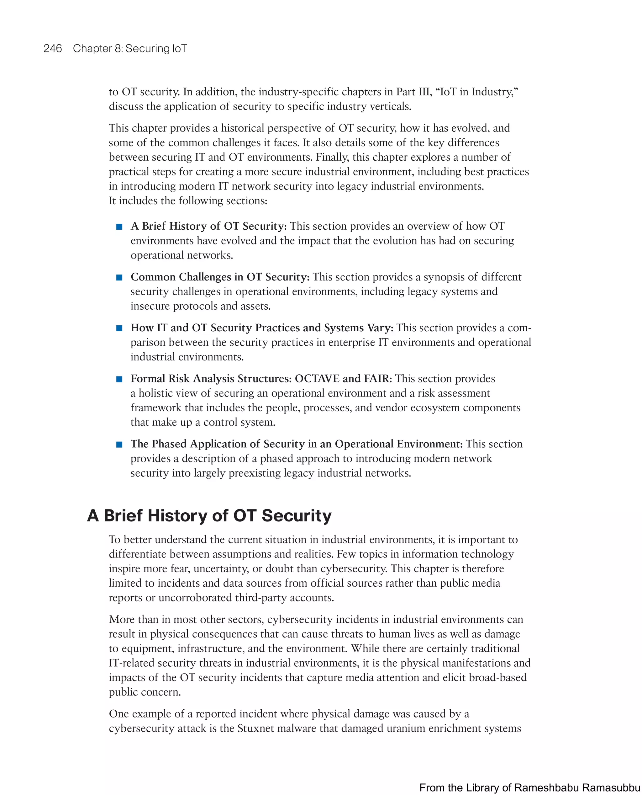 246 Chapter 8: Securing IoT
to OT security. In addition, the industry-specific chapters in Part III, “IoT in Industry,”
discuss the application of security to specific industry verticals.
This chapter provides a historical perspective of OT security, how it has evolved, and
some of the common challenges it faces. It also details some of the key differences
between securing IT and OT environments. Finally, this chapter explores a number of
practical steps for creating a more secure industrial environment, including best practices
in introducing modern IT network security into legacy industrial environments.
It includes the following sections:
■ A Brief History of OT Security: This section provides an overview of how OT
environments have evolved and the impact that the evolution has had on securing
operational networks.
■ Common Challenges in OT Security: This section provides a synopsis of different
security challenges in operational environments, including legacy systems and
insecure protocols and assets.
■ How IT and OT Security Practices and Systems Vary: This section provides a com-
parison between the security practices in enterprise IT environments and operational
industrial environments.
■ Formal Risk Analysis Structures: OCTAVE and FAIR: This section provides
a holistic view of securing an operational environment and a risk assessment
framework that includes the people, processes, and vendor ecosystem components
that make up a control system.
■ The Phased Application of Security in an Operational Environment: This section
provides a description of a phased approach to introducing modern network
security into largely preexisting legacy industrial networks.
A Brief History of OT Security
To better understand the current situation in industrial environments, it is important to
differentiate between assumptions and realities. Few topics in information technology
inspire more fear, uncertainty, or doubt than cybersecurity. This chapter is therefore
limited to incidents and data sources from official sources rather than public media
reports or uncorroborated third-party accounts.
More than in most other sectors, cybersecurity incidents in industrial environments can
result in physical consequences that can cause threats to human lives as well as damage
to equipment, infrastructure, and the environment. While there are certainly traditional
IT-related security threats in industrial environments, it is the physical manifestations and
impacts of the OT security incidents that capture media attention and elicit broad-based
public concern.
One example of a reported incident where physical damage was caused by a
cybersecurity attack is the Stuxnet malware that damaged uranium enrichment systems
From the Library of Rameshbabu Ramasubbu
 