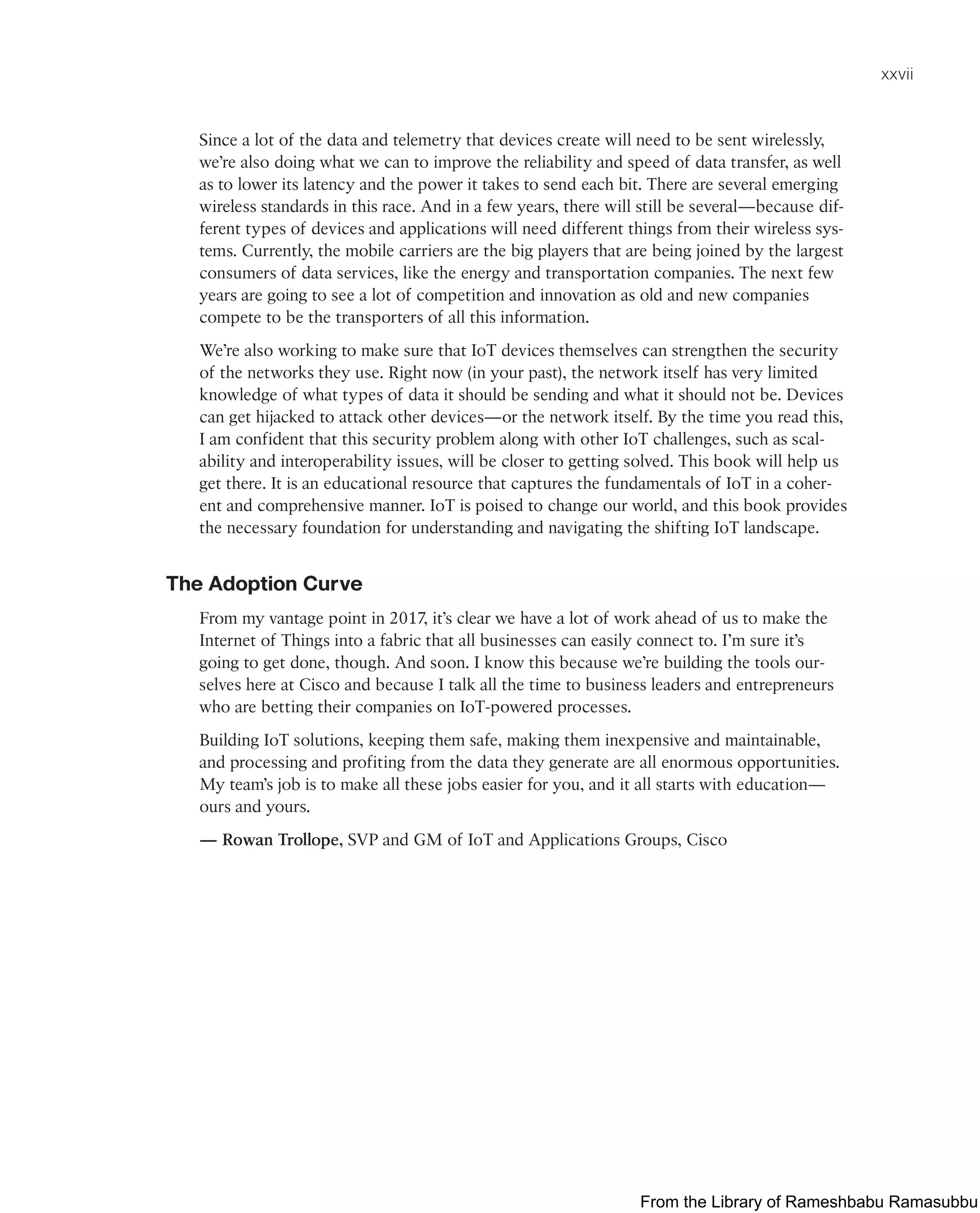 xxvii
Since a lot of the data and telemetry that devices create will need to be sent wirelessly,
we’re also doing what we can to improve the reliability and speed of data transfer, as well
as to lower its latency and the power it takes to send each bit. There are several emerging
wireless standards in this race. And in a few years, there will still be several—because dif-
ferent types of devices and applications will need different things from their wireless sys-
tems. Currently, the mobile carriers are the big players that are being joined by the largest
consumers of data services, like the energy and transportation companies. The next few
years are going to see a lot of competition and innovation as old and new companies
compete to be the transporters of all this information.
We’re also working to make sure that IoT devices themselves can strengthen the security
of the networks they use. Right now (in your past), the network itself has very limited
knowledge of what types of data it should be sending and what it should not be. Devices
can get hijacked to attack other devices—or the network itself. By the time you read this,
I am confident that this security problem along with other IoT challenges, such as scal-
ability and interoperability issues, will be closer to getting solved. This book will help us
get there. It is an educational resource that captures the fundamentals of IoT in a coher-
ent and comprehensive manner. IoT is poised to change our world, and this book provides
the necessary foundation for understanding and navigating the shifting IoT landscape.
The Adoption Curve
From my vantage point in 2017, it’s clear we have a lot of work ahead of us to make the
Internet of Things into a fabric that all businesses can easily connect to. I’m sure it’s
going to get done, though. And soon. I know this because we’re building the tools our-
selves here at Cisco and because I talk all the time to business leaders and entrepreneurs
who are betting their companies on IoT-powered processes.
Building IoT solutions, keeping them safe, making them inexpensive and maintainable,
and processing and profiting from the data they generate are all enormous opportunities.
My team’s job is to make all these jobs easier for you, and it all starts with education—
ours and yours.
— Rowan Trollope, SVP and GM of IoT and Applications Groups, Cisco
From the Library of Rameshbabu Ramasubbu
 