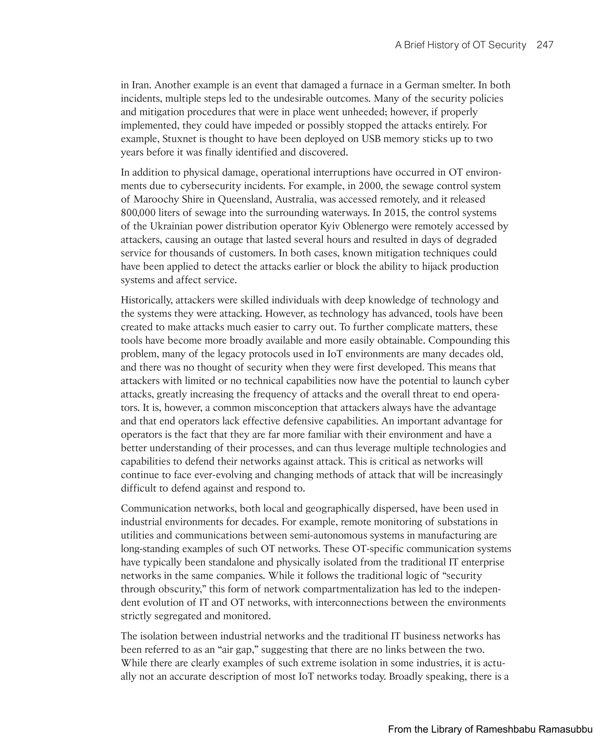 A Brief History of OT Security 247
in Iran. Another example is an event that damaged a furnace in a German smelter. In both
incidents, multiple steps led to the undesirable outcomes. Many of the security policies
and mitigation procedures that were in place went unheeded; however, if properly
implemented, they could have impeded or possibly stopped the attacks entirely. For
example, Stuxnet is thought to have been deployed on USB memory sticks up to two
years before it was finally identified and discovered.
In addition to physical damage, operational interruptions have occurred in OT environ-
ments due to cybersecurity incidents. For example, in 2000, the sewage control system
of Maroochy Shire in Queensland, Australia, was accessed remotely, and it released
800,000 liters of sewage into the surrounding waterways. In 2015, the control systems
of the Ukrainian power distribution operator Kyiv Oblenergo were remotely accessed by
attackers, causing an outage that lasted several hours and resulted in days of degraded
service for thousands of customers. In both cases, known mitigation techniques could
have been applied to detect the attacks earlier or block the ability to hijack production
systems and affect service.
Historically, attackers were skilled individuals with deep knowledge of technology and
the systems they were attacking. However, as technology has advanced, tools have been
created to make attacks much easier to carry out. To further complicate matters, these
tools have become more broadly available and more easily obtainable. Compounding this
problem, many of the legacy protocols used in IoT environments are many decades old,
and there was no thought of security when they were first developed. This means that
attackers with limited or no technical capabilities now have the potential to launch cyber
attacks, greatly increasing the frequency of attacks and the overall threat to end opera-
tors. It is, however, a common misconception that attackers always have the advantage
and that end operators lack effective defensive capabilities. An important advantage for
operators is the fact that they are far more familiar with their environment and have a
better understanding of their processes, and can thus leverage multiple technologies and
capabilities to defend their networks against attack. This is critical as networks will
continue to face ever-evolving and changing methods of attack that will be increasingly
difficult to defend against and respond to.
Communication networks, both local and geographically dispersed, have been used in
industrial environments for decades. For example, remote monitoring of substations in
utilities and communications between semi-autonomous systems in manufacturing are
long-standing examples of such OT networks. These OT-specific communication systems
have typically been standalone and physically isolated from the traditional IT enterprise
networks in the same companies. While it follows the traditional logic of “security
through obscurity,” this form of network compartmentalization has led to the indepen-
dent evolution of IT and OT networks, with interconnections between the environments
strictly segregated and monitored.
The isolation between industrial networks and the traditional IT business networks has
been referred to as an “air gap,” suggesting that there are no links between the two.
While there are clearly examples of such extreme isolation in some industries, it is actu-
ally not an accurate description of most IoT networks today. Broadly speaking, there is a
From the Library of Rameshbabu Ramasubbu
 