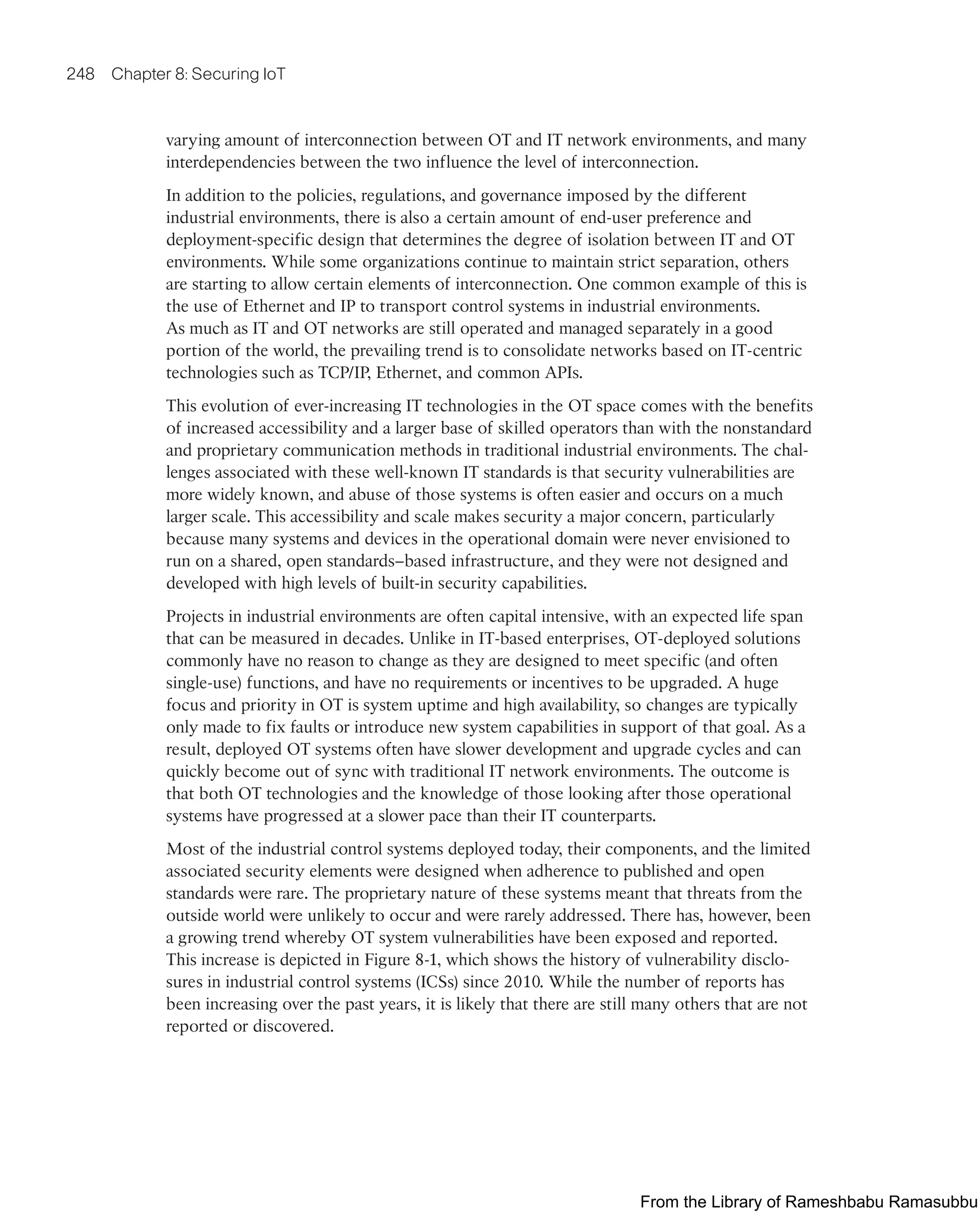 248 Chapter 8: Securing IoT
varying amount of interconnection between OT and IT network environments, and many
interdependencies between the two influence the level of interconnection.
In addition to the policies, regulations, and governance imposed by the different
industrial environments, there is also a certain amount of end-user preference and
deployment-specific design that determines the degree of isolation between IT and OT
environments. While some organizations continue to maintain strict separation, others
are starting to allow certain elements of interconnection. One common example of this is
the use of Ethernet and IP to transport control systems in industrial environments.
As much as IT and OT networks are still operated and managed separately in a good
portion of the world, the prevailing trend is to consolidate networks based on IT-centric
technologies such as TCP/IP, Ethernet, and common APIs.
This evolution of ever-increasing IT technologies in the OT space comes with the benefits
of increased accessibility and a larger base of skilled operators than with the nonstandard
and proprietary communication methods in traditional industrial environments. The chal-
lenges associated with these well-known IT standards is that security vulnerabilities are
more widely known, and abuse of those systems is often easier and occurs on a much
larger scale. This accessibility and scale makes security a major concern, particularly
because many systems and devices in the operational domain were never envisioned to
run on a shared, open standards–based infrastructure, and they were not designed and
developed with high levels of built-in security capabilities.
Projects in industrial environments are often capital intensive, with an expected life span
that can be measured in decades. Unlike in IT-based enterprises, OT-deployed solutions
commonly have no reason to change as they are designed to meet specific (and often
single-use) functions, and have no requirements or incentives to be upgraded. A huge
focus and priority in OT is system uptime and high availability, so changes are typically
only made to fix faults or introduce new system capabilities in support of that goal. As a
result, deployed OT systems often have slower development and upgrade cycles and can
quickly become out of sync with traditional IT network environments. The outcome is
that both OT technologies and the knowledge of those looking after those operational
systems have progressed at a slower pace than their IT counterparts.
Most of the industrial control systems deployed today, their components, and the limited
associated security elements were designed when adherence to published and open
standards were rare. The proprietary nature of these systems meant that threats from the
outside world were unlikely to occur and were rarely addressed. There has, however, been
a growing trend whereby OT system vulnerabilities have been exposed and reported.
This increase is depicted in Figure 8-1, which shows the history of vulnerability disclo-
sures in industrial control systems (ICSs) since 2010. While the number of reports has
been increasing over the past years, it is likely that there are still many others that are not
reported or discovered.
From the Library of Rameshbabu Ramasubbu
 