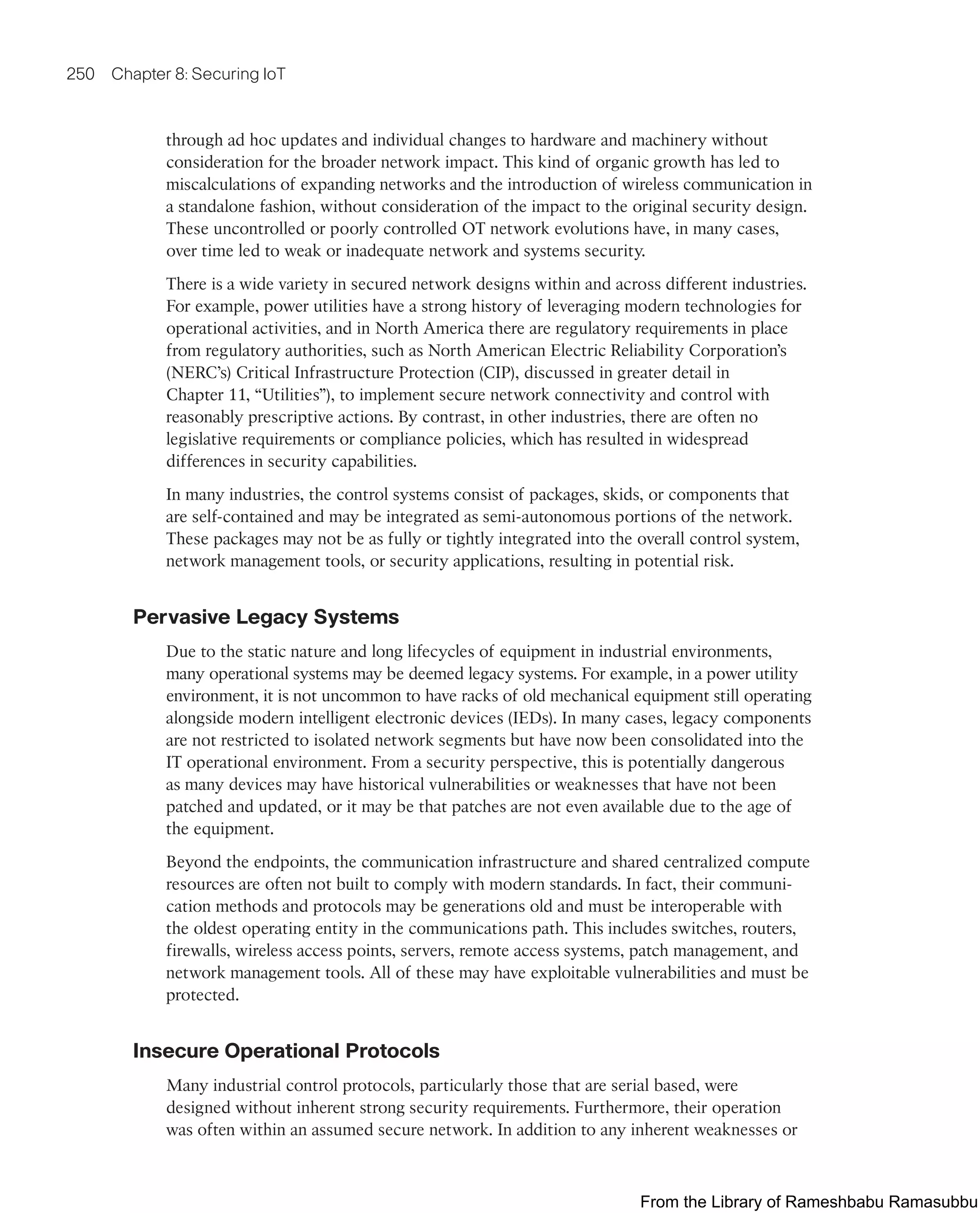 250 Chapter 8: Securing IoT
through ad hoc updates and individual changes to hardware and machinery without
consideration for the broader network impact. This kind of organic growth has led to
miscalculations of expanding networks and the introduction of wireless communication in
a standalone fashion, without consideration of the impact to the original security design.
These uncontrolled or poorly controlled OT network evolutions have, in many cases,
over time led to weak or inadequate network and systems security.
There is a wide variety in secured network designs within and across different industries.
For example, power utilities have a strong history of leveraging modern technologies for
operational activities, and in North America there are regulatory requirements in place
from regulatory authorities, such as North American Electric Reliability Corporation’s
(NERC’s) Critical Infrastructure Protection (CIP), discussed in greater detail in
Chapter 11, “Utilities”), to implement secure network connectivity and control with
reasonably prescriptive actions. By contrast, in other industries, there are often no
legislative requirements or compliance policies, which has resulted in widespread
differences in security capabilities.
In many industries, the control systems consist of packages, skids, or components that
are self-contained and may be integrated as semi-autonomous portions of the network.
These packages may not be as fully or tightly integrated into the overall control system,
network management tools, or security applications, resulting in potential risk.
Pervasive Legacy Systems
Due to the static nature and long lifecycles of equipment in industrial environments,
many operational systems may be deemed legacy systems. For example, in a power utility
environment, it is not uncommon to have racks of old mechanical equipment still operating
alongside modern intelligent electronic devices (IEDs). In many cases, legacy components
are not restricted to isolated network segments but have now been consolidated into the
IT operational environment. From a security perspective, this is potentially dangerous
as many devices may have historical vulnerabilities or weaknesses that have not been
patched and updated, or it may be that patches are not even available due to the age of
the equipment.
Beyond the endpoints, the communication infrastructure and shared centralized compute
resources are often not built to comply with modern standards. In fact, their communi-
cation methods and protocols may be generations old and must be interoperable with
the oldest operating entity in the communications path. This includes switches, routers,
firewalls, wireless access points, servers, remote access systems, patch management, and
network management tools. All of these may have exploitable vulnerabilities and must be
protected.
Insecure Operational Protocols
Many industrial control protocols, particularly those that are serial based, were
designed without inherent strong security requirements. Furthermore, their operation
was often within an assumed secure network. In addition to any inherent weaknesses or
From the Library of Rameshbabu Ramasubbu
 