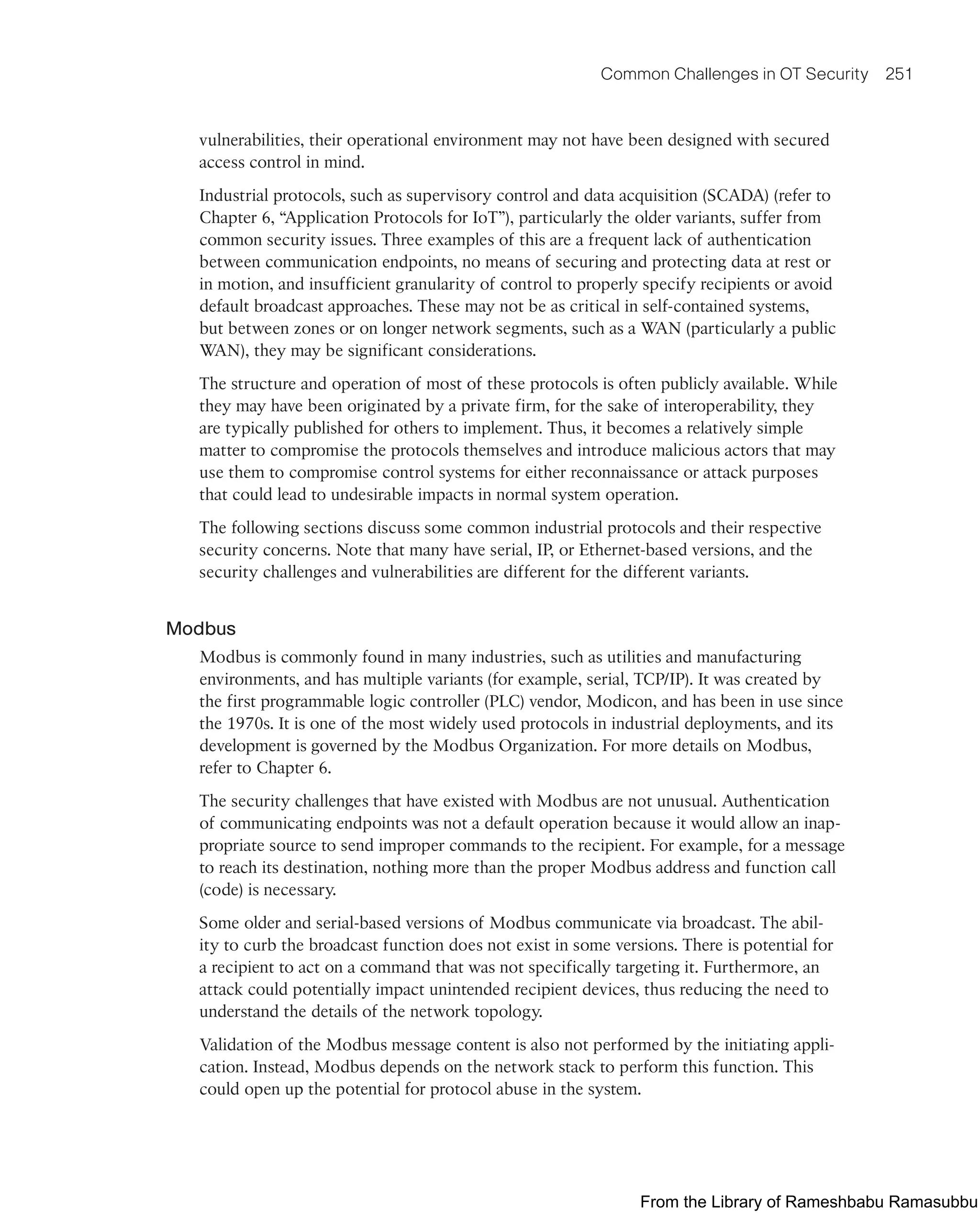 Common Challenges in OT Security 251
vulnerabilities, their operational environment may not have been designed with secured
access control in mind.
Industrial protocols, such as supervisory control and data acquisition (SCADA) (refer to
Chapter 6, “Application Protocols for IoT”), particularly the older variants, suffer from
common security issues. Three examples of this are a frequent lack of authentication
between communication endpoints, no means of securing and protecting data at rest or
in motion, and insufficient granularity of control to properly specify recipients or avoid
default broadcast approaches. These may not be as critical in self-contained systems,
but between zones or on longer network segments, such as a WAN (particularly a public
WAN), they may be significant considerations.
The structure and operation of most of these protocols is often publicly available. While
they may have been originated by a private firm, for the sake of interoperability, they
are typically published for others to implement. Thus, it becomes a relatively simple
matter to compromise the protocols themselves and introduce malicious actors that may
use them to compromise control systems for either reconnaissance or attack purposes
that could lead to undesirable impacts in normal system operation.
The following sections discuss some common industrial protocols and their respective
security concerns. Note that many have serial, IP, or Ethernet-based versions, and the
security challenges and vulnerabilities are different for the different variants.
Modbus
Modbus is commonly found in many industries, such as utilities and manufacturing
environments, and has multiple variants (for example, serial, TCP/IP). It was created by
the first programmable logic controller (PLC) vendor, Modicon, and has been in use since
the 1970s. It is one of the most widely used protocols in industrial deployments, and its
development is governed by the Modbus Organization. For more details on Modbus,
refer to Chapter 6.
The security challenges that have existed with Modbus are not unusual. Authentication
of communicating endpoints was not a default operation because it would allow an inap-
propriate source to send improper commands to the recipient. For example, for a message
to reach its destination, nothing more than the proper Modbus address and function call
(code) is necessary.
Some older and serial-based versions of Modbus communicate via broadcast. The abil-
ity to curb the broadcast function does not exist in some versions. There is potential for
a recipient to act on a command that was not specifically targeting it. Furthermore, an
attack could potentially impact unintended recipient devices, thus reducing the need to
understand the details of the network topology.
Validation of the Modbus message content is also not performed by the initiating appli-
cation. Instead, Modbus depends on the network stack to perform this function. This
could open up the potential for protocol abuse in the system.
From the Library of Rameshbabu Ramasubbu
 