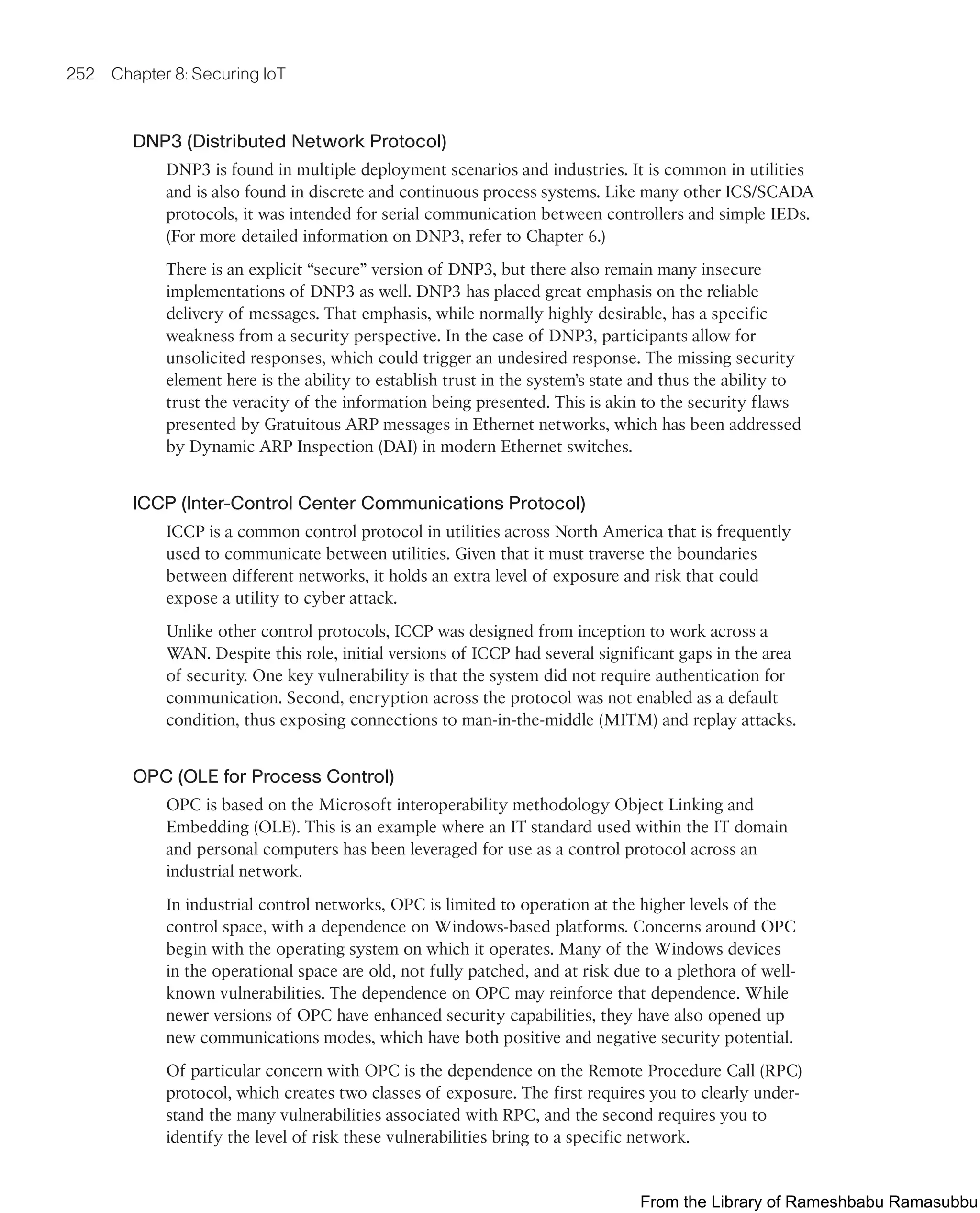 252 Chapter 8: Securing IoT
DNP3 (Distributed Network Protocol)
DNP3 is found in multiple deployment scenarios and industries. It is common in utilities
and is also found in discrete and continuous process systems. Like many other ICS/SCADA
protocols, it was intended for serial communication between controllers and simple IEDs.
(For more detailed information on DNP3, refer to Chapter 6.)
There is an explicit “secure” version of DNP3, but there also remain many insecure
implementations of DNP3 as well. DNP3 has placed great emphasis on the reliable
delivery of messages. That emphasis, while normally highly desirable, has a specific
weakness from a security perspective. In the case of DNP3, participants allow for
unsolicited responses, which could trigger an undesired response. The missing security
element here is the ability to establish trust in the system’s state and thus the ability to
trust the veracity of the information being presented. This is akin to the security flaws
presented by Gratuitous ARP messages in Ethernet networks, which has been addressed
by Dynamic ARP Inspection (DAI) in modern Ethernet switches.
ICCP (Inter-Control Center Communications Protocol)
ICCP is a common control protocol in utilities across North America that is frequently
used to communicate between utilities. Given that it must traverse the boundaries
between different networks, it holds an extra level of exposure and risk that could
expose a utility to cyber attack.
Unlike other control protocols, ICCP was designed from inception to work across a
WAN. Despite this role, initial versions of ICCP had several significant gaps in the area
of security. One key vulnerability is that the system did not require authentication for
communication. Second, encryption across the protocol was not enabled as a default
condition, thus exposing connections to man-in-the-middle (MITM) and replay attacks.
OPC (OLE for Process Control)
OPC is based on the Microsoft interoperability methodology Object Linking and
Embedding (OLE). This is an example where an IT standard used within the IT domain
and personal computers has been leveraged for use as a control protocol across an
industrial network.
In industrial control networks, OPC is limited to operation at the higher levels of the
control space, with a dependence on Windows-based platforms. Concerns around OPC
begin with the operating system on which it operates. Many of the Windows devices
in the operational space are old, not fully patched, and at risk due to a plethora of well-
known vulnerabilities. The dependence on OPC may reinforce that dependence. While
newer versions of OPC have enhanced security capabilities, they have also opened up
new communications modes, which have both positive and negative security potential.
Of particular concern with OPC is the dependence on the Remote Procedure Call (RPC)
protocol, which creates two classes of exposure. The first requires you to clearly under-
stand the many vulnerabilities associated with RPC, and the second requires you to
identify the level of risk these vulnerabilities bring to a specific network.
From the Library of Rameshbabu Ramasubbu
 