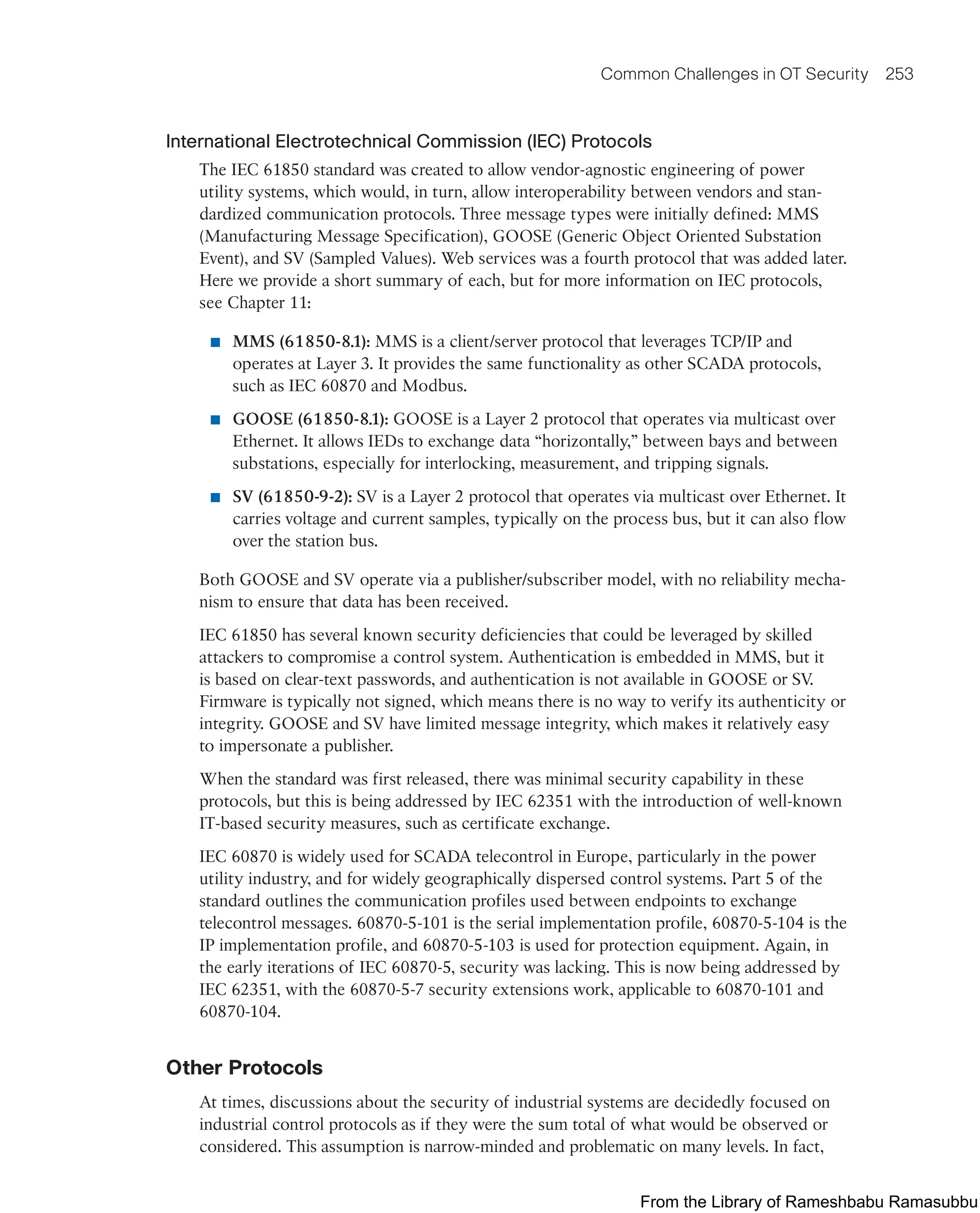 Common Challenges in OT Security 253
International Electrotechnical Commission (IEC) Protocols
The IEC 61850 standard was created to allow vendor-agnostic engineering of power
utility systems, which would, in turn, allow interoperability between vendors and stan-
dardized communication protocols. Three message types were initially defined: MMS
(Manufacturing Message Specification), GOOSE (Generic Object Oriented Substation
Event), and SV (Sampled Values). Web services was a fourth protocol that was added later.
Here we provide a short summary of each, but for more information on IEC protocols,
see Chapter 11:
■ MMS (61850-8.1): MMS is a client/server protocol that leverages TCP/IP and
operates at Layer 3. It provides the same functionality as other SCADA protocols,
such as IEC 60870 and Modbus.
■ GOOSE (61850-8.1): GOOSE is a Layer 2 protocol that operates via multicast over
Ethernet. It allows IEDs to exchange data “horizontally,” between bays and between
substations, especially for interlocking, measurement, and tripping signals.
■ SV (61850-9-2): SV is a Layer 2 protocol that operates via multicast over Ethernet. It
carries voltage and current samples, typically on the process bus, but it can also flow
over the station bus.
Both GOOSE and SV operate via a publisher/subscriber model, with no reliability mecha-
nism to ensure that data has been received.
IEC 61850 has several known security deficiencies that could be leveraged by skilled
attackers to compromise a control system. Authentication is embedded in MMS, but it
is based on clear-text passwords, and authentication is not available in GOOSE or SV
.
Firmware is typically not signed, which means there is no way to verify its authenticity or
integrity. GOOSE and SV have limited message integrity, which makes it relatively easy
to impersonate a publisher.
When the standard was first released, there was minimal security capability in these
protocols, but this is being addressed by IEC 62351 with the introduction of well-known
IT-based security measures, such as certificate exchange.
IEC 60870 is widely used for SCADA telecontrol in Europe, particularly in the power
utility industry, and for widely geographically dispersed control systems. Part 5 of the
standard outlines the communication profiles used between endpoints to exchange
telecontrol messages. 60870-5-101 is the serial implementation profile, 60870-5-104 is the
IP implementation profile, and 60870-5-103 is used for protection equipment. Again, in
the early iterations of IEC 60870-5, security was lacking. This is now being addressed by
IEC 62351, with the 60870-5-7 security extensions work, applicable to 60870-101 and
60870-104.
Other Protocols
At times, discussions about the security of industrial systems are decidedly focused on
industrial control protocols as if they were the sum total of what would be observed or
considered. This assumption is narrow-minded and problematic on many levels. In fact,
From the Library of Rameshbabu Ramasubbu
 