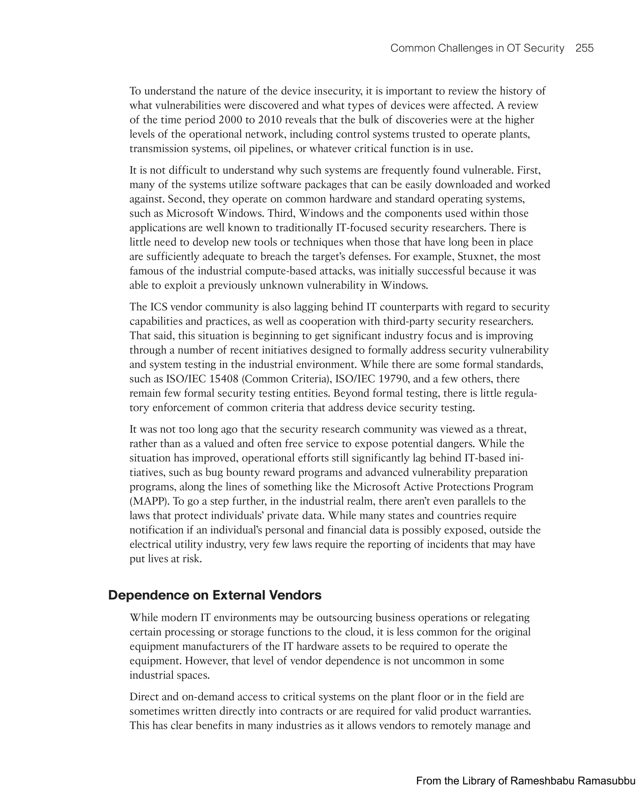 Common Challenges in OT Security 255
To understand the nature of the device insecurity, it is important to review the history of
what vulnerabilities were discovered and what types of devices were affected. A review
of the time period 2000 to 2010 reveals that the bulk of discoveries were at the higher
levels of the operational network, including control systems trusted to operate plants,
transmission systems, oil pipelines, or whatever critical function is in use.
It is not difficult to understand why such systems are frequently found vulnerable. First,
many of the systems utilize software packages that can be easily downloaded and worked
against. Second, they operate on common hardware and standard operating systems,
such as Microsoft Windows. Third, Windows and the components used within those
applications are well known to traditionally IT-focused security researchers. There is
little need to develop new tools or techniques when those that have long been in place
are sufficiently adequate to breach the target’s defenses. For example, Stuxnet, the most
famous of the industrial compute-based attacks, was initially successful because it was
able to exploit a previously unknown vulnerability in Windows.
The ICS vendor community is also lagging behind IT counterparts with regard to security
capabilities and practices, as well as cooperation with third-party security researchers.
That said, this situation is beginning to get significant industry focus and is improving
through a number of recent initiatives designed to formally address security vulnerability
and system testing in the industrial environment. While there are some formal standards,
such as ISO/IEC 15408 (Common Criteria), ISO/IEC 19790, and a few others, there
remain few formal security testing entities. Beyond formal testing, there is little regula-
tory enforcement of common criteria that address device security testing.
It was not too long ago that the security research community was viewed as a threat,
rather than as a valued and often free service to expose potential dangers. While the
situation has improved, operational efforts still significantly lag behind IT-based ini-
tiatives, such as bug bounty reward programs and advanced vulnerability preparation
programs, along the lines of something like the Microsoft Active Protections Program
(MAPP). To go a step further, in the industrial realm, there aren’t even parallels to the
laws that protect individuals’ private data. While many states and countries require
notification if an individual’s personal and financial data is possibly exposed, outside the
electrical utility industry, very few laws require the reporting of incidents that may have
put lives at risk.
Dependence on External Vendors
While modern IT environments may be outsourcing business operations or relegating
certain processing or storage functions to the cloud, it is less common for the original
equipment manufacturers of the IT hardware assets to be required to operate the
equipment. However, that level of vendor dependence is not uncommon in some
industrial spaces.
Direct and on-demand access to critical systems on the plant floor or in the field are
sometimes written directly into contracts or are required for valid product warranties.
This has clear benefits in many industries as it allows vendors to remotely manage and
From the Library of Rameshbabu Ramasubbu
 