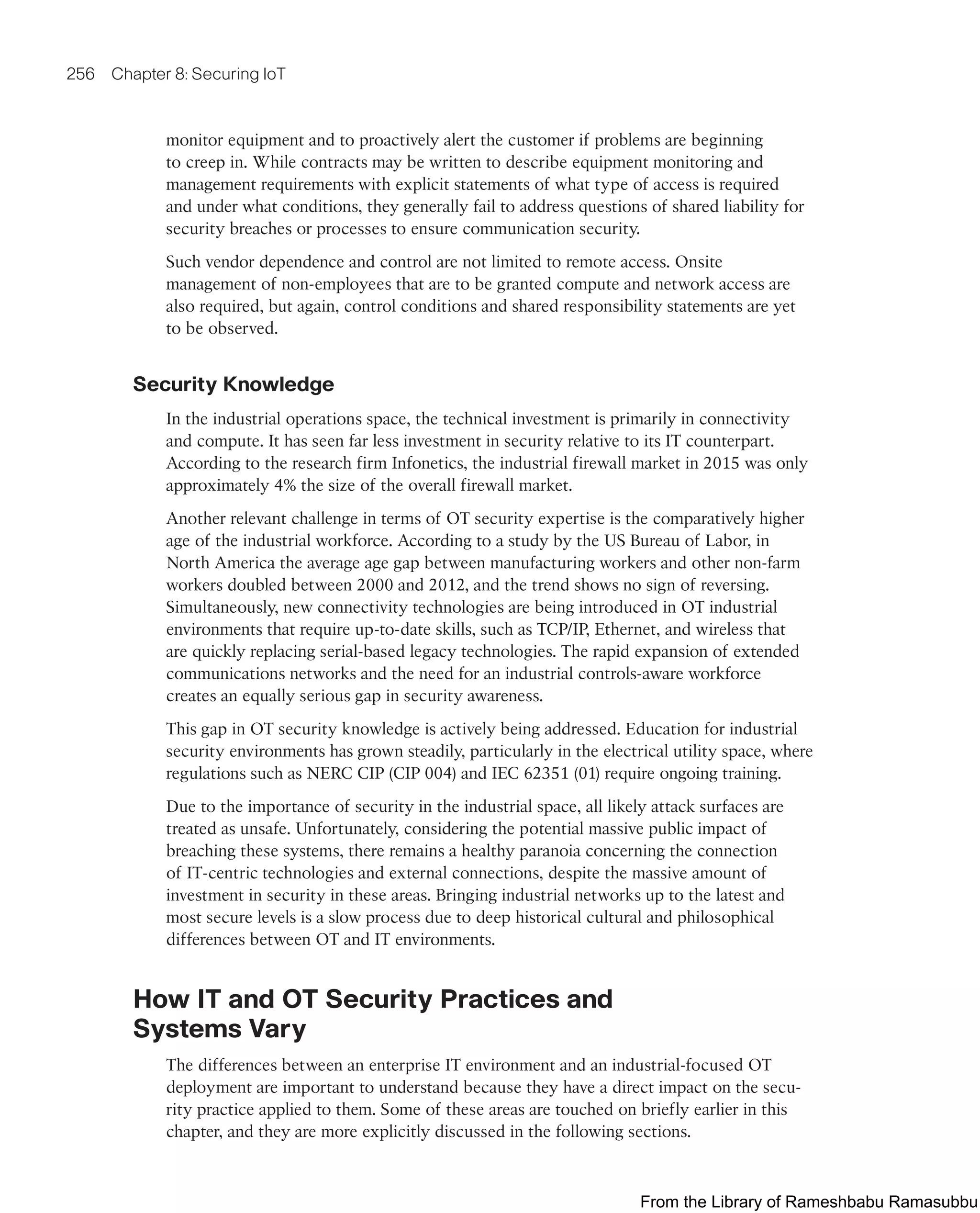 256 Chapter 8: Securing IoT
monitor equipment and to proactively alert the customer if problems are beginning
to creep in. While contracts may be written to describe equipment monitoring and
management requirements with explicit statements of what type of access is required
and under what conditions, they generally fail to address questions of shared liability for
security breaches or processes to ensure communication security.
Such vendor dependence and control are not limited to remote access. Onsite
management of non-employees that are to be granted compute and network access are
also required, but again, control conditions and shared responsibility statements are yet
to be observed.
Security Knowledge
In the industrial operations space, the technical investment is primarily in connectivity
and compute. It has seen far less investment in security relative to its IT counterpart.
According to the research firm Infonetics, the industrial firewall market in 2015 was only
approximately 4% the size of the overall firewall market.
Another relevant challenge in terms of OT security expertise is the comparatively higher
age of the industrial workforce. According to a study by the US Bureau of Labor, in
North America the average age gap between manufacturing workers and other non-farm
workers doubled between 2000 and 2012, and the trend shows no sign of reversing.
Simultaneously, new connectivity technologies are being introduced in OT industrial
environments that require up-to-date skills, such as TCP/IP, Ethernet, and wireless that
are quickly replacing serial-based legacy technologies. The rapid expansion of extended
communications networks and the need for an industrial controls-aware workforce
creates an equally serious gap in security awareness.
This gap in OT security knowledge is actively being addressed. Education for industrial
security environments has grown steadily, particularly in the electrical utility space, where
regulations such as NERC CIP (CIP 004) and IEC 62351 (01) require ongoing training.
Due to the importance of security in the industrial space, all likely attack surfaces are
treated as unsafe. Unfortunately, considering the potential massive public impact of
breaching these systems, there remains a healthy paranoia concerning the connection
of IT-centric technologies and external connections, despite the massive amount of
investment in security in these areas. Bringing industrial networks up to the latest and
most secure levels is a slow process due to deep historical cultural and philosophical
differences between OT and IT environments.
How IT and OT Security Practices and
Systems Vary
The differences between an enterprise IT environment and an industrial-focused OT
deployment are important to understand because they have a direct impact on the secu-
rity practice applied to them. Some of these areas are touched on briefly earlier in this
chapter, and they are more explicitly discussed in the following sections.
From the Library of Rameshbabu Ramasubbu
 